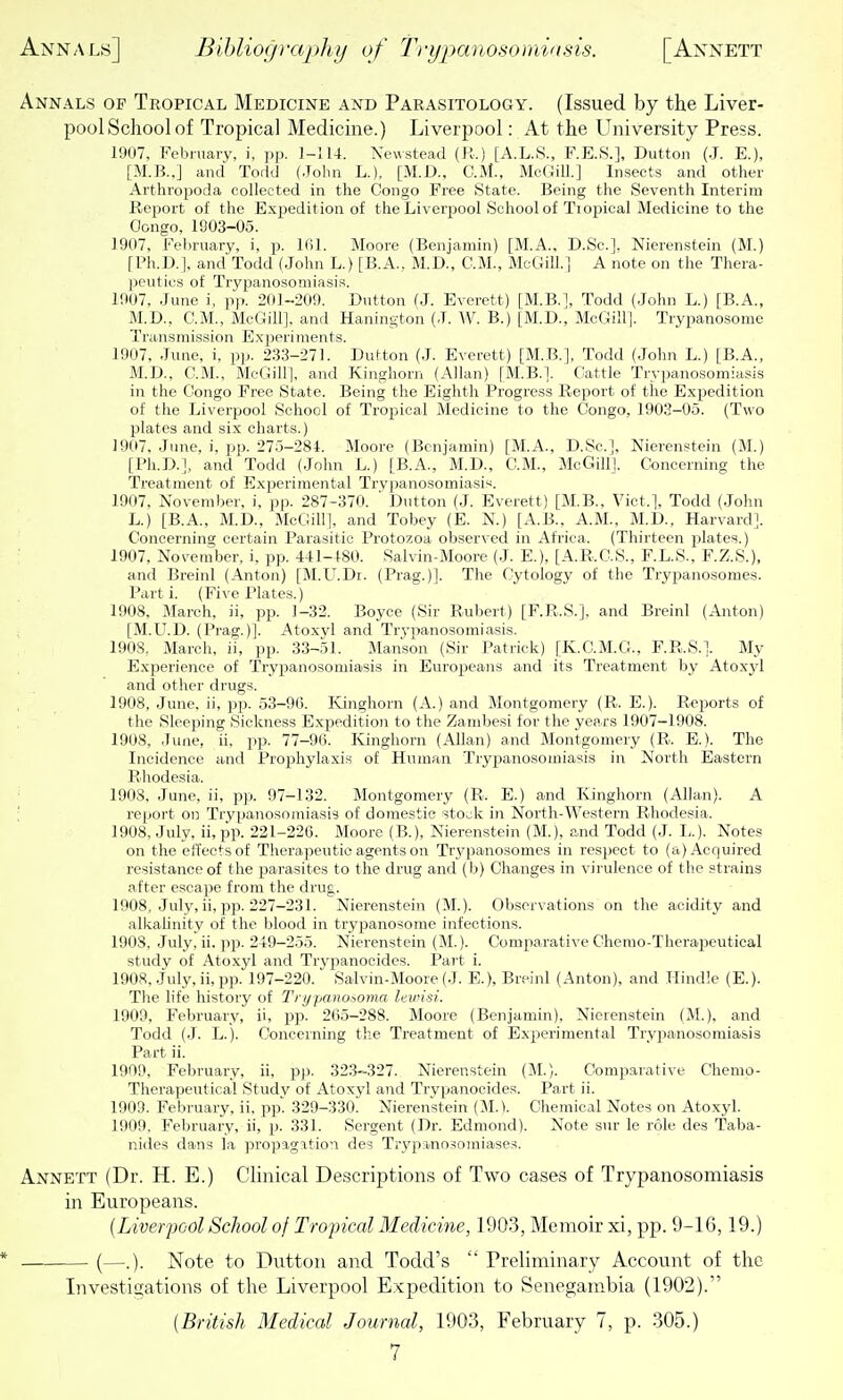 Annals of Tropical Medicine and Parasitology. (Issued by the Liver- pool School of Tropical Medicine.) Liverpool: At the University Press. 1907, February, i, pp. 1-114. Newstead (R.) [A.L.8., F.E.8.], Button (.J. E.), [M.B.,] and Todd (John L.), [M.D., O.M., McGilL] Insects and other Artliropoda collected in the Congo Free State. Being the Seventh Interim Report of the Expedition of the Liverpool School of Tropical Medicine to the Congo, 1903-05. 1907, Fel)ruary, i, p. Ifil. Moore (Benjamin) [M.A., D.Sc.]. Nierenstein (M.) [Ph.D.], and Todd (John L.) [B.A., M.D., CM., McGill.] A note on the Tliera- |)euties of Trypanosomiasis. 1907, June i, pp. 201-209. Dutton (J. Everett) [M.B.], Todd (John L.) [B.A., M.D., CM., McGill]. and Hanington (J. W. B.) [M.D., McGilll. Tiypanosome Transmission E.xperiments. 1907, June, i, pp. 233-27L Dutton (J. Everett) [M.B.], Todd (Johir L.) [B.A., M.D., CM., McGilll. and Kinghorn (Allan) [M.B.I. Cattle Trypanosomiasis in the Congo Free State. Being the Eighth Progress Report of the E.xpedition of the Liverpool School of Tropical Medicine to the Congo, 1903-05. (Two plates and si.x charts.) 1907, June, i. pp. 275-284. Moore (Benjamin) [M.A., D.Sc], Nierenstein (M.) [Ph.D.], and Todd (John L.) [B.A., M.D., CM., McGill]. Concerning the Treatment of E.xperimental Trypanosomiasis. 1907, November, i, pp. 287-370. ' Dutton (J. Everett) [M.B., Vict.], Todd (John L.) [B.A., M.D., McGill], and Tobey (E. N.) [A.B., A.M., M.D., Harvard]. Concerning certain Parasitic Protozoa observed in Africa. (Thirteen jDlates.) 1907, November, i, pp. 441-480. Salvin-Moore (J. E.), [A.R.C.S., F.L.S., F.Z.S.), and Breinl (Anton) [M.L^.Dr. (Prag.)]. The Cytology of the Trypanosomes. Parti. (Five Plates.) 1908. March, ii, pp. 1-32. Boyce (Sir Rubert) [F.R.S.]. and Breinl (Anton) [M.LT.D. (Prag.)]. Atoxvl and Trypanosomiasis. 1908. March, ii, pp. 33-51. Manson (Sir Patrick) [K.C.M.C!., F.R.S.]. My Experience of Trypanosomiasis in Europeans and its Treatment by Atoxjd and other drugs. 1908, June, ii, pp. 53-96. Kinghorn (A.) and Montgomery (R. E.). Reports of the Sleeping Sickness Expedition to the Zambesi for the years 1907-1908. 1908, June, ii, pp. 77-96. Kinghorn (Allan) and Montgomery (R. E.). The Incidence and Prophylaxis of Human Trypanosomiasis in North Eastern Rhodesia. 1908. June, ii, pp. 97-132. Montgomery (R. E.) and Kinghorn (Allan). A report on Trypanosomiasis of domestic stOv;k in North-Western Rhodesia. 1908, July, ii, pp. 221-226. Moore (B.), Nierenstein (M.), and Todd (J. L.). Notes on the elTectsof Therapeutic agents on Trypanosomes in respect to (a) Acquired resistance of the jiarasites to the drug and (b) Changes in virulence of the strains after escape from the drug. 1908, July, ii, pp. 227-231. Nierenstein (M.). Observations on the acidity and alkalinity of the blood in trypanosome infections. 1908, July. ii. pp. 249-255. Nierenstein (M.). Comparative Chemo-Therapeutical study of .\toxyl and Trypanocides. Part i. 1908, July, ii, pp. 197-220. Salvin-Moore (J. E.), Breinl (Anton), and Hindle (E.). The life history of Trypanosoma lewisi. 1909, February, ii, pp. 265-288. Moore (Benjamin), Nierenstein (M.), and Todd (J. L.). Concerning the Treatment of Experimental Tryiianosomiasis Part ii. 1909, February, ii, pp. 323-327. Nierenstein (M.). Comparative Chemo- Therapeutical Study of Atoxyl and Trypanocides. Part ii. 1903. February, ii, pp. 329-330. Nierenstein (M.V Chemical Notes on Atoxyl. 1909, February, ii, p. 331. Sergent (Dr. Edmond). Note sur le role des Taba- nides dans la propagation des Trypanosomiases, Annett (Dr. H. E.) Clinical Descriptions of Two cases of Trypanosomiasis in Europeans. (Liverpool School of Tropical Medicine, 1903, Memoir xi, pp. 9-16,19.) (—.). Note to Dutton and Todd's  Preliminary Account of the Investigations of the Liverpool Expedition to Senegambia (1902).