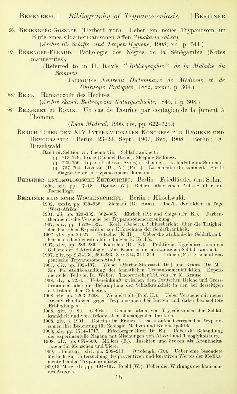66. Berenberg-Goszler (Herbert von). Ueber ein neues Trypanosom im Blute eines siidamerikanischen Affen {Onakaria calwa). {Archixt fur Schiffs- und Tropen-Hygiene, 1908, xii, p. 541.) 67- Berenger-Peraud. Pathologie des JSTegres de la Senegambie (Notes manuscrites). (Referred to in H. Rey's  BiUiographie de la Maladie du Sommeil. Jaccoud's Nouveau Didionnaire de Medicine et de Ghirurgie Pratiques, 1882, xxxiii, p. 304.) 68. Berg. Hamatozoen des Hechtes. {Archiv skand. Beitrage zur Naturgeschichte, 1845, i, p. 308.) 69- Bergeret et BoNiN. Un cas de Dourine par contagion de la jument a Fhomnie. {Lyon Medical, 1905, civ, pp. 622-625.) Bericht uber den XIV Internationalen Kongress fur Hygiene und Demographie. Berlin, 23-29. Sept., 1907, 8vo, 1908. Berlin: A. Hirschwald. Band iii, Sektion vii, Thema viii. Schlafkranklieit :— pp. 712-719, Bruce (Colonel David), Sleeping-Siokness. pp. 720-756, Kopke (Professor Ayres) (Lisbonne). La Maladie du Sommeil. pp. 757-764, Laveran (Dr. A.) (Paris). La maladie du sommeil. Sur le diagnostic de la trypanosomiase humaine. Berliner entomologische Zeitschrift. Berlin : Friedlander und Sohn. 1896, xli, pp. 17-18. Donitz (W.). Referat iiber eincn Aufsatz iiber die Tsetseliiege. Berliner klinische Wochenschrift. Berlin : Hirschwald. 1902, xxxix, pp. 930-9.36. Ziemann (Dr. Hans). Tse-Tse-Ivi-ankheit in Togo (West-Afrika.) 1904. xli, pp. 329-332, 362-365. Elulicli (P.) und Shiga (Dr. K.). Farben- therapeutisclie Versuche bei Trypanosomenerkrankung. 1907, x\iv, pp. 1523-1527. Koch (Robert). Schlusabericht iiber die Tatigkeit der deutschen Expedition zur Erforschung der Schlafkrankheit. 1907, xliv, pp. 26-27. Kutscher (K. H.). Ueber die afrikanische Schlafkrank- heit nacli den neuesten Mitteilungen R. Koch's. 1907, xliv, pp. 286-289. Kutscher (Dr. K.). Praktische Ergebnisse aus deni Gebiete der Bakteriologie. Zur Kenntnis der afrikanischen Schfalkrankheit. 1907, xliv, pp. 233-230, 280-283, 310-314,341-344. ErhUch(P.). Ghemothera- peutische Trpyanosomen-Studien. 1907, xhv, pp. 192-197. Weber (Marine-Stabsarzt Dr.) und Krause (Dr. M.). Zur Farbstoffbeliandlung der kiinstUchen Trypanosomeninfektion. Experi- menteller Teil von Dr. Weber. Theoretischer Teil von Dr. M. Krause. 1908, xlv, p. 2254. LTebereinkunft zwischen dem Deutschen Reiche und Gross- britannien Uber die Bekampfung der Schlafkrankheit in den bei derseitigen ostafrikanischen Gebieten. 1908, xlv, pp. 2263-2268. Wendelstadt (Prof. H.). Ueber Versuche mit neuen Arsenverbindungen gegen Trypanosomen bei Ratten und dabei beobachtete Erblindungen. 1908, xlv, p. 82. Gehrke. Demonstration von Trypanosomen der Schlaf- ki-ankheit und von afrikanischen blutsangenden Insekten. 1908, xlv, p. 1991. Doflein (Dr. Franz). Die krankheitserregenden Trypano- somen ihre Bedeutung fiir Zoologie, Medizin und KolonialpoUtik. 1908, xlv, pp. 1714-1717. Friedberger (Prof. Dr. E.). ITeber die Behandlung der experimentelle Nagana mit Mischungen von Atox3'l und Thioglykolsaure. 1908, xlv, pp. 057-660. Mollers (B.). Insekten und Zecken als Krankheits- trager fiir Mensohen und Tiere. 1909, l.Februar, xlvi, pj). 209-211. Ottolenghi (D.). Ueber eine besondere Methode zur Untersuchung des praventiven und kurativen Wertes der Medika- mente bei den Trypanosomiasen. 1909,15. Marz, xlvi, pp. 494-497. Roehl (W.). Ueber den Wirkungs meohanismus des Atoxyls.