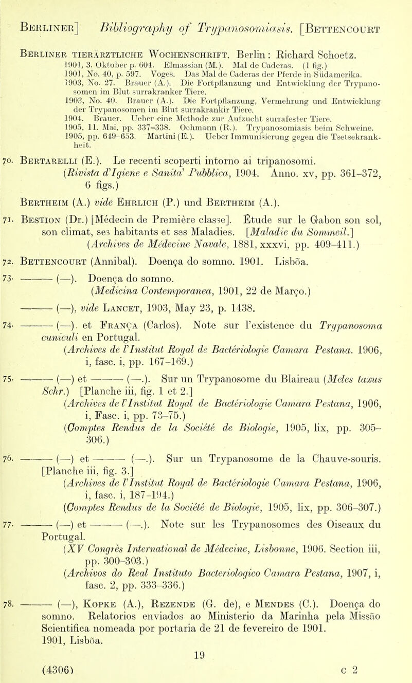 Berliner tierarztliche Wochenschrift. Berlin: Ricliard Sclioetz. 1901, 3. Oktoberp. 604. Elmassian (M.). Mai de Caderas. (1 fig.) 190], No. 40, p. 597. Voges. IJas Mai de Caderas der Pferde in Siidamerika. 1903, No. 27. Biauer (A.). Die Fortpflanzung und Entwicklung der Trypano- somen im Blut surrakranker Tiore. 1903, No. 40. Brauer (A.). Die Fortpflanzung, Vermeluung und Entwicklung der Trypanosomen im Blut surrakrankir Tiere. 1904, Brauer. Ueber eine Methode zur Aufzucht surrafester Tiere. 1905, 11. Mai, pp. 337-338. Oehmann (R.). Trypanosomiasis beim Schweine. 1905, pp. 649-653. Martini (E.). Ueber Immunisierung gegen die Tsetsekrank- lieit. 70. Bertarelli (E.). Le recenti scoperti intorno ai tripanosomi. [Rivista d'Igiene e Sanita' Puhhlica, 1904. Anno, xv, pp. 361-372, 6 figs.) Bertheim (A.) vide Ehrlich (P.) und Bertheim (A.). 71- Bestion (Dr.) [Medecin de Premiere classe]. Etude sur le Grabon son sol, son climat, ses habitants et ses Maladies. [Maladie du Sommeil.] {Archives de MMecine Navale, 1881,xxxvi, pp. 409-411.) 72. Bettencourt (Annibal). Doen9a do somno. 1901. Lisboa. 73- (—). Doenca do somno. (Medicina Contemporanea, 1901, 22 de Mar^o.) (—), vide Lancet, 1903, May 23, p. 1438. 74- (—). et Franca (Carlos). Note sur I'existence du Tri/panosoma cuniculi en Portugal. {Archives de Vlnstitut Royal de Bacteriolocjie Oamara Pestana. 1906, i, fasc. i, pp. 167-169.) 75- (—) et (—.). Sur un Trypanosome du Blaireau {Meles taxus Schr.) [Blanche iii, fig. 1 et 2.] {Archives de Vlnstitut Roijal de Bacteriologie Camara Pestana, 1906, i, Fasc. i, pp. 73-75.) {Gomptes Rendus de la Societe de Biologic, 1905, lix, pp. 305- 306.) 76. (—) et •— (—.). Sur un Trypanosome de la Chauve-souris. [Planche iii, fig. 3.] {Archives de Vlnstitut Royal de Bacteriologie Camara Pestana, 1906, i, fasc. i, 187-194.) ' {Oomptes Rendus de la Societe de Biologic, 1905, lix, pp. 306-307.) 77- (—■) et (—■.). Note sur les Trypanosomes des Oiseaux du Portugal. {XV Congres International de Medecine, Lishonne, 1906. Section iii, pp. 300-303.) {Archivos do Real Instituto Bacteriologico Camara Pestana, 1907, i, fasc. 2, pp. 333-336.) 78. (—), KoPKE (A.), Rezende (G. de), e Mendes (C). Doenfa do somno. Relatorios enviados ao Ministerio da Marinha pela Missao Scientifica nomeada por portaria de 21 de fevereiro de 1901. 1901, Lisboa. 19