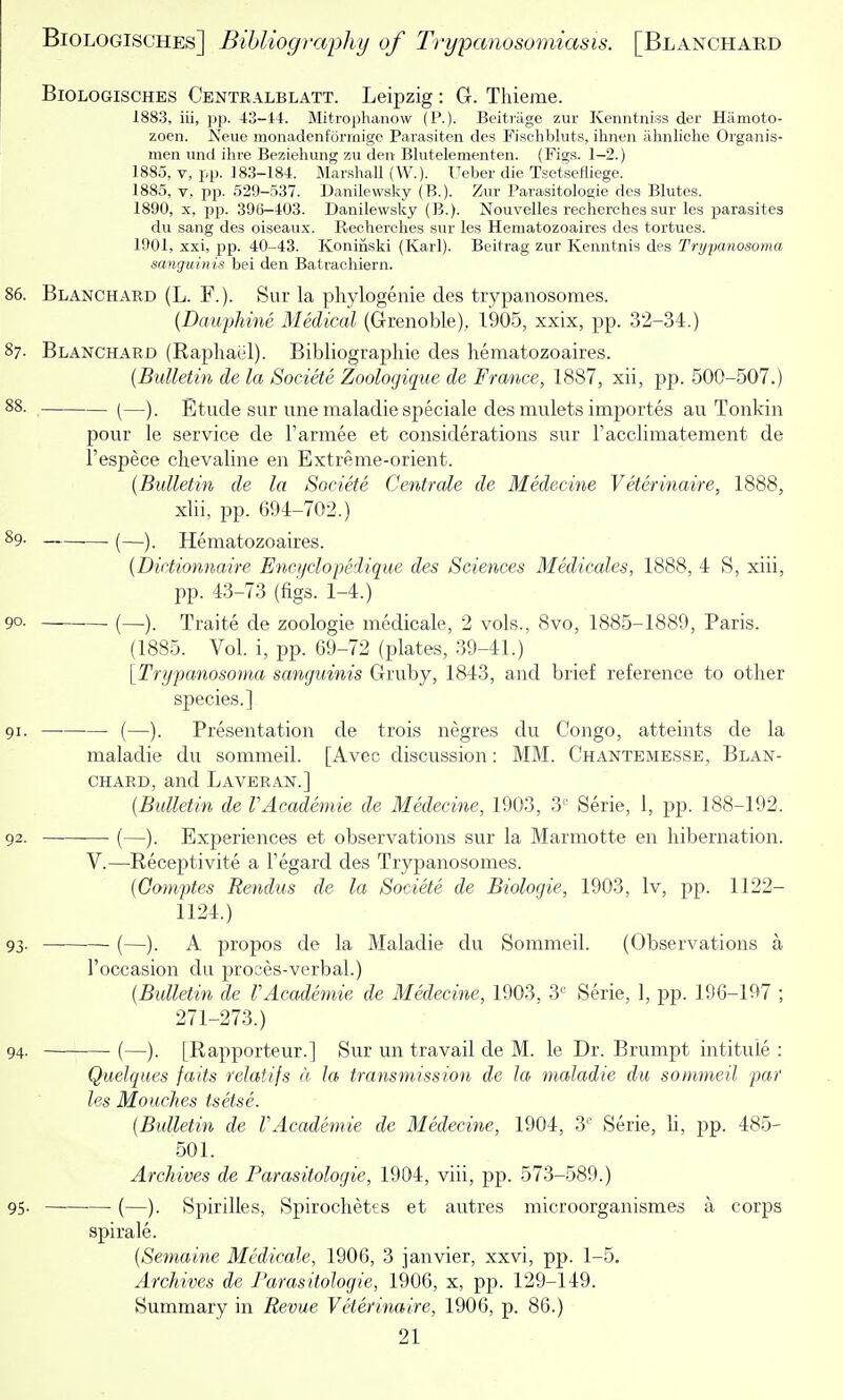BiOLOGiscHES Centralblatt. Leipzig: G. Thieme. 1883, iii, pp. 43-14-. Mitrophanow (P.). Beitriige zur Kenntniss der Hamoto- zoen. Neue monadenforrnige Parasiten des Pischbluts, ihiieii iihnliclie Organis- men und ihre Beziehung zu den Blutelementen. (Fig.s. 1-2.) 1885, V, pp. 183-184. MarshaU (W.). T.Teber die Tsetsefliege. 188.5, V, pp. 529-537. Danilewsky (B.). Zur Parasitologie dcs Blutes. 1890, X, pjj. 396-403. Danilewsky (B.). Nouvelles reclierches sur les parasites dii sang des oiseaux. Reclierches sur les Hematozoaires des tortues. 1901, xxi, pp. 40-43. Koniiiski (Karl). Beitrag zur Kenntnis des Trypanosoma sanguinis bei den. Batrachiern. 86. Blanchard (L. F.). Sur la phylogenie des trypanosomes. (Dauphine Medical (Grenoble), 1905, xxix, pp. 32-34.) 87. Blanchard (Rapliael). Bibliographie des hematozoaires. {Bulletin de la Societe Zoolocjique de France, 1887, xii, pp. 500-507.) 88. [—). Etude sur une maladiespeciale des mulets importes au Tonkin pour le service de Tarmee et considerations sur racclimatement de I'espece chevaline en Extreme-orient. {Bulletin de la Societe Centrale de Medecine Veterinaire, 1888, xlii, pp. 694-702.) 89. (—y Hematozoaires. {Dictionnaire Encyclopedique des Sciences Medicales, 1888, 4 S, xiii, pp. 43-73 (figs. 1-4.) 90. (—). Traite de zoologie medicale, 2 vols., 8vo, 1885-1889, Paris. (1885. Vol. i, pp. 69-72 (plates, 39-41.) [Trypanosoma sanguinis Gruby, 1843, and brief reference to other species.] 91. (—). Presentation de trois negres du Congo, atteints de la maladie du sommeil. [Avec discussion: MM. Chantemesse, Blan- chard, and Laveran.] {Bulletin de VAcademie de Medecine, 1903, 3 Serie, 1, pp. 188-192. 92. (—). Experiences et observations sur la Marmotte en hibernation. V.—Receptivite a I'egard des Trypanosomes. {Comptes Rendus de la Societe de Biologic, 1903, Iv, pp. 1122- 1124.) 93- (—). A propos de la Maladie du Sommeil. (Observations a I'occasion du proces-verbal.) {Bulletin de VAcademie de Medecine, 1903, 3'' Serie, 1, pp. 196-197 ; 271-273.) 94. • (—). [Rapporteur.] Sur un travail de M. le Dr. Brumpt intitule : Quelqties faits relatifs a la transmission de la maladie du sommeil par les Mouches tsetse. {Bulletin de VAcademie de Medecine, 1904, 3'^' Serie, h, pp. 485- 501. Archives de Parasitologie, 1904, viii, pp. 573-589.) 95- •—■ (—). Spirilles, Spirochetes et autres microorganismes a corps spirale. {Semaine Medicale, 1906, 3 janvier, xxvi, pp. 1-5. Archives de Parasitologie, 1906, x, pp. 129-149. Summary in Revue Veterinaire, 1906, p. 86.)