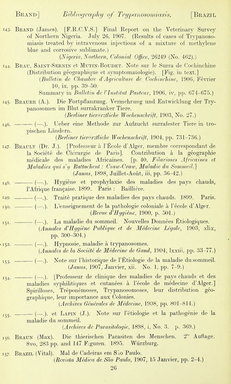 Brand (James). [F.R.C.V.S.] Final Report on the Veterinary Survey of Northern Nigeria. July 26, 1907. (Results of cases of Trypanoso- miasis treated by intravenous injections of a mixture of methylene blue and corrosive sublimate.) {Nigeria, Northern, Colonial Office, 26249 (No. 462).) Brau, Saint-Sernin et Mutin-Boudet. Note sur le Sm-ra de Cochinchine (Distribution geographique et symptomatologie). [Fig. in text.] {B'ulhtin de Chamhre d'Agriculture de Cochinchine, 1906, Fevrier 10, ix, pp. 39-50. Summary in Bulletin de Vlnstitut Pasteur, 1906, iv, pp. 674-675.) Brauer (A.). Die Fortpflanzung, Vermehrung und Entwicklung der Try- panosomen im Blut surrakranker Tiere. {Berliner tierurztliche Wochenschrift, 1903, No. 27.) (—.). Ueber cine Methode zur Aufzucht surrafester Tiere in tro- pischen Landern. {Berliner tiernrztliche Wochenschrift, 1904, pp. 731-736.) Brault (Dr. J.). [Professeur a TEcole dAlger, membre correspondant de la Societe de Chirurgie de Paris]. Contribution a la geographic medicale des maladies Africaines. [p. 40, Filarioses Africaines et Maladies qui s'v Rattachent: Craw-Craw, Maladie du Sommeil.] {Janus, 1898, Juillet-Aout, iii, pp. 36-42.) (—•.). Hygiene et prophylaxie des maladies des pays chauds, I'Afrique fran^aise. 1899. Paris : Bailliere. (—.). Traite pratique des maladies des pays chauds. 1899. Paris. (—.). L'enseignement de la pathologic coloniale a Tecole d'Alger. {Revue d'Hygiene, 1900, p. 501.) (—.). La maladie du sommeil. Nouvelles Donnees Etiologiques. {Annales d'Hygiene Publique et de Medecine Legale, 1903, xlix, pp. 300-304.) (—.). Hypnosie, maladie a trypanosomes. {Annales de la Societe de Medecine de Gand, 1904, Ixxiii, pp. 33-77.) (—.). Note sur I'historique de I'Etiologie de la maladie du sommeil. {Janus, 1907, Janvier, xii. No. 1, pp. 7-9.) (—.). [Professeur de cUnique des maladies de pays chauds et des maladies syphihtiques et cutanees a I'ecole de medecine d'Alger.] Spirilloses, Treponemoses, Trypanosomoses, leur distribution geo- graphique, leur importance aux Colonies. {Archives Generales de Medecine, 1908, pp. 801-814.) (—.). et Lapin (J.). Note sur I'etiologie et la pathogenic de la maladie du sommeil. (Archives de Parasitologic, 1898, i. No. 3. p. 369.) Braun (Max). Die thierischen Parasitcn des Menschen. 2' Auflage. 8vo, 283 pp. and 147 Figuren. 1895. Wiirzburg. Brazil (Vital). Mai de Cadciras em SIo Paulo. {Revista Medica de Sao Paulo, 1907, 15 Janvier, pp. 2-4.)