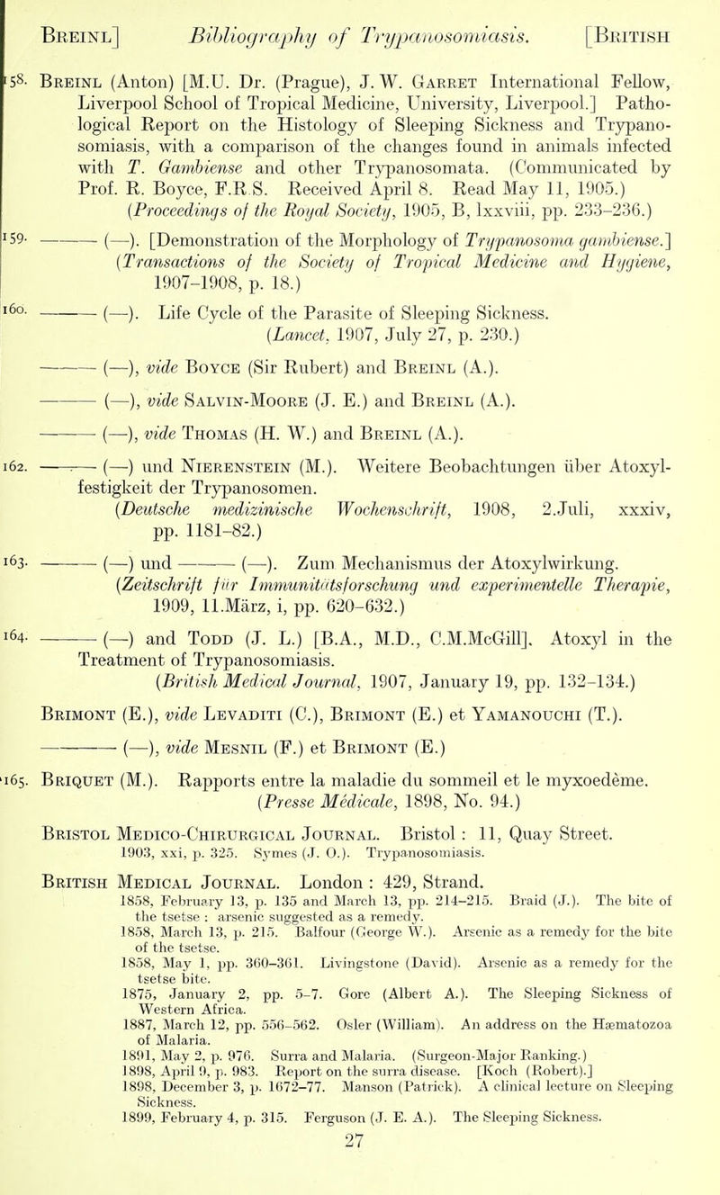 58- Breinl (Anton) [M.U. Dr. (Prague), J. W. Garret International Fellow, Liverpool School of Tropical Medicine, University, Liverpool.] Patho- logical Report on the Histology of Sleeping Sickness and Trypano- somiasis, with a comparison of the changes found in animals infected with T. Gambiense and other Trypanosomata. (Communicated by Prof. R. Boyce, F.R.S. Received April 8. Read May 11, 1905.) {Proceedings of the Roijal Society, 1905, B, Ixxviii, pp. 233-236.) 59- (—). [Demonstratioii of the Morphology of Trypanosoma gambiense.] {Transactions of the Society of Tropical Medicine and Hygiene, 1907-1908, p. 18.) (—). Life Cycle of the Parasite of Sleeping Sickness. {Lancet, 1907, July 27, p. 230.) (—), vide Boyce (Sir Rubert) and Breinl (A.). (—), vide Salvin-Moore (J. E.) and Breinl (A.). (—), vide Thomas (H. W.) and Breinl (A.). 62. — (—) und Nierenstein (M.). Weitere Beobachtungen iiber Atoxyl- festigkeit der Trypanosomen. {Deutsche medizinische Wochenschrift, 1908, 2.Juli, xxxiv, pp. 1181-82.) 63. (—) iind (—). Zum Mechanismus der Atoxylwirkung. {Zeitschrift fiir Immunitatsjorschung und experimentelle Therapie, 1909, ll.Marz, i, pp. 620-632.) 64- — (—) and Todd (J. L.) [B.A., M.D., C.M.McGill]. Atoxyl in the Treatment of Trypanosomiasis. {British Medical Journal, 1907, Jaiiuary 19, pp. 132-134.) Brimont (E.), vide Levaditi (C), Brimont (E.) et Yamanouchi (T.). (—), vide Mesnil (F.) et Brimont (E.) 65. Briquet (M.). Rapports entre la maladie du sommeil et le myxoedeme. {Presse Medicale, 1898, No. 94.) Bristol Medico-Chirurgical Journal. Bristol : 11, Quay Street. 1903, xxi, J). 325. Symes (J. 0.). Tryi^anosomiasis. British Medical Journal. London : 429, Strand. 1858, February 13, p. 135 and March 13, pp. 214-215. Braid (J.). The bite of the tsetse : arsenic suggested as a remedy. 1858, March 13, p. 215. Balfour (George W.). Ar.senic as a remedj' for the bite of the tsetse. 1858, May 1, pp. 300-301. Livingstone (David). Arsenic as a remedy for the tsetse i)ite. 1875, January 2, pp. 5-7. Gore (Albert A.). Tlie Sleeping Sickness of Western Africa. 1887, March 12, pp. 556-562. Osier (William). An address on the Haematozoa of Malaria. 1891, May 2, !>. 976. Surra and Malaria. (Surgeon-Major Ranking.) 1898, April 9, p. 983. Report on the surra disease. [Koch (Robert).] 1898, December 3, p. 1672-77. Manson (Patrick). A ehnical lecture on Sleeping Sickness. 1899, February 4, p. 315. Ferguson (J. E. A.). The Sleeping Sickness.
