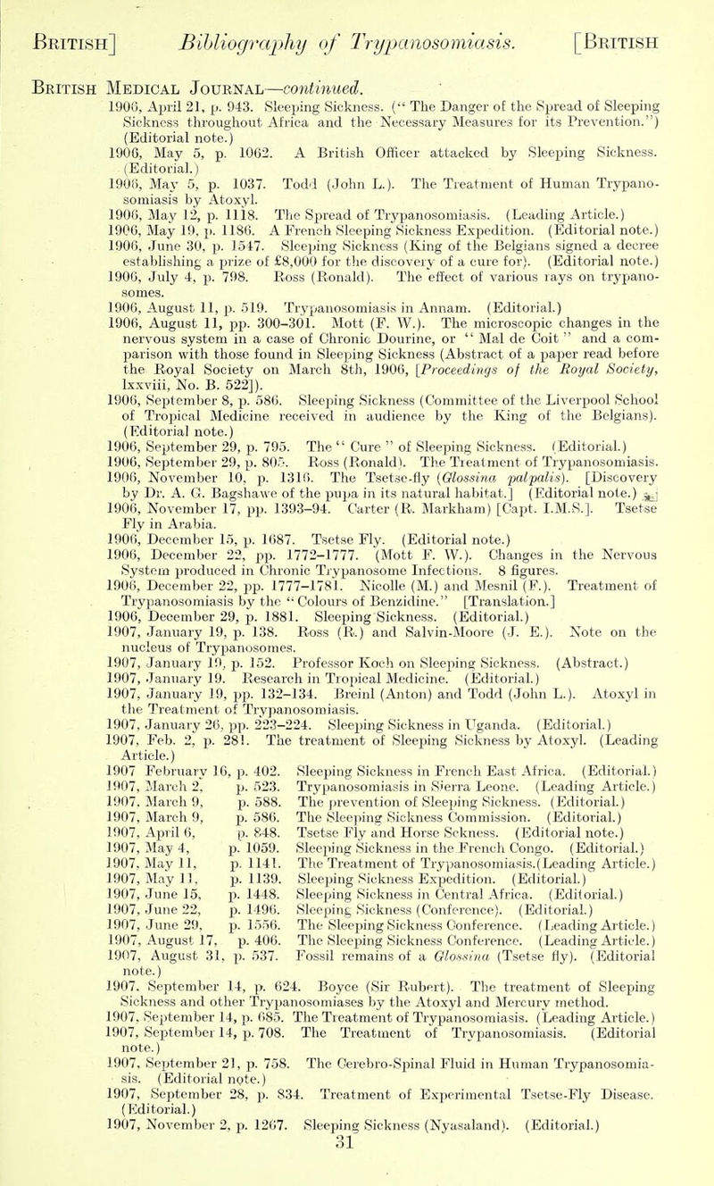 British Medical Journal—continued. 190G, April 21, [j. 943. Sleeping Sickness. ( The Danger o£ the Sx^read of Sleeping Sickness throughout Africa and the Necessary Measures for its Prevention.) (Editorial note.) 1906, May 5, p. 1062. A British Officer attacked by Sleeping Sickness. (Editorial.) 1906, May 5, p. 1037. Todd (John L.). Tlie Treatment of Human Trypano- somiasis by Atoxyl. 1906, May 12, p. 1118. The Spread of Trj^panosomiasis. (Leading Article.) 1906, May 10, p. 1186. A French Sleeping Sickness Expedition. (Editorial note.) 1906, June 30, p. 1517. Sleeijing Sickness (King of the Belgians signed a decree establishing a piize of £8,000 for tlie discovery of a cure for). (Editorial note.) 1906, July 4, p. 798. Ross (Ronald). Tlie effect of various lays on trypano- somes. 1906, August 11, p. 519. Trypanosomiasis in Annam. (Editorial.) 1906, August 11, pp. 300-301. Mott (F. W.). The microscopic changes in the nervous system in a case of Chronic Dourine, or  Mai de Coit  and a com- parison vi^ith those found in Sleeping Sickness (Abstract of a paper read before the Royal Society on March 8th, 1906, [Proceedings of the Royal Society, Ixxviii, No. B. 522]). 1906, Septeml)er 8, p. 586. Sleeping Sickness (Committee of the Liverpool School of Tropical Medicine received in audience by the ICing of the Belgians). (Editorial note.) 1906, September 29, p. 795. The  Cure  of Sleeping Sickness. (Editorial.) 1906, September 29, p. 805. Ross (Ronald). The Treatment of Trypanosomiasis. 1906, November 10, p. 1316. The Tsetse-fiy {Glossina palpalis). [Discovery by Dr. A. G. Bagshawe of the pujja in its natural habitat.] (Editorial note.) 1906, November 17, pp. 1393-94. Carter (R. Markham) [Capt. I.M.S.]. Tsetse Fly in Arabia. 1906', December 15, p. 1687. Tsetse Fly. (Editorial note.) 1906, December 23, pp. 1772-1777. (Mott F. W.). Changes in the Nervous System jjroduced in Chronic Ti-ypanosome Infections. 8 figures. 1906, December 22, jip. 1777-1781. NicoUe (M.) and Mesnil (F.). Treatment of Trypanosomiasis by the '• Colours of Benzidine. [Translation.] 1906, December 29, p. 1881. Sleeping Sickness. (Editorial.) 1907, January 19, p. 138. Ross (R.) and Salvin-Moore (J. E.). Note on the nucleus of Trypanosomes. 1907, January 19, p. 152. Professor Koch on Sleeping Sickness. (Abstract.) 1907, January 19. Research in Tropical Medicine. (Editorial.) 1907, January 19, pp. 132-134. Breinl (Anton) and Todd (John L.). Atoxyl in the Treatment of Trypanosomiasis. 1907, January 26, pp. 223-224. Sleeping Sickness in Uganda. (Editorial.) 1907, Feb. 2, p. 281. The treatment of Sleejiing Sickness by Atoxyl. (Leading Article.) 1907 February 16, p. 402. Sleeping Sickness in French East Africa. (Editorial.) 1907, Mareli 2, p. 523. Trypanosomiasis in Sierra Leone. (Leading Article.) 1907, March 9, p. 588. The prevention of Sleeping Sickness. (Editorial.) 1907, March 9, jj. 586. The Sleeping Sickness Commission. (Editorial.) 1907, April 6, p. 848. Tsetse Fly and Horse Sckness. (Editorial note.) 1907, May 4, p. 1059. Sleejiing Sickness in the French Congo. (Editorial.) 1907, May 11, p. 1141. The Treatment of Trypanosomiasis.(Leading Article.) 1907, May 1], p. 1139. Sleeping Sickness Expedition. (Editorial.)' 1907, June 15, p. 1448. Sleeping Sickness in Central Africa. (Editorial.) 1907, June 22, p. 1496. Sleeping Sickness (Conference). (Editorial.) 1907, June 29, p. 1556. The Sleeping Sickness Conference. (Leading Article.) 1907, August 17, p. 406. The Sleeping Sickness Conference. (Leading Article.) 1907, August 31, p. 537. Fossil remains of a Olossina (Tset.se fly). (Editorial note.) 1907. September 14, p. 624. Boyce (Sir Rubert). The treatment of Sleeping Sickness and other Trypanosomiases by the Atoxyl and Mercury method. 1907, September 14, p. 685. The Treatment of Trypanosomiasis. (Leading Article.) 1907, September 14, p. 708. The Treatment of Trypanosomiasis. (Editorial note.) 1907, September 21, p. 758. The Cerebro-Spinal Fluid in Human Trypanosomia- sis. (Editorial nyte.) 1907, September 28, p. 834. Treatment of Experimental Tsetse-Fly Disease. (Kditorial.) 1907, November 2, p. 1207. Sleeping; Sickness (NyasalandV (Editorial.)