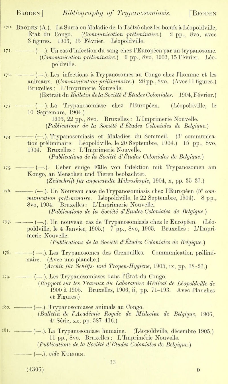 70- Broden (A.). La Surra ou Maladie de la Tsetse chez les boeufs a Leojjoldville, Etat du Congo. {Communication preliminaire.) 2 pp., 8vo, avec 3 figures. 1903, 15 Fevrier. Leopoldville. 71- ■ (—■.). Un cas d'infection du sang chez I'Europeen par un trypanosome. {Conimumcation preliminaire.) 6 pp., 8vo, 1903, 15 Fevrier. Leo- poldville. 72. (—.). Les infections a Trypanosomes au Congo chez Fhomme et les animaux. {Communication-preliminaire.) 28pp.,8vo. (Avec 11 figures.) Bruxelles : L'Imprimerie Nouvelle. (Extrait du Bulletin de la Societe dJ'Etudes Coloniales. 1904, Fevrier.) 73. ■ (—-.). La Trypanosomiase chez I'Europeen. (Leopoldville, le 10 Septembre, 1904.) 1905, 22 pp., 8vo. Bruxelles : L'Imprimerie Nouvelle. {Publications de la Societe d'Etudes Coloniales de Belgique.) {—.). Trypanosomiasis et Maladies du Sommeil. (3'' communica- tion preliminaire. Leopoldville, le 20 Septembre, 1904.) 15 pp., 8vo, 1904. Bruxelles : L'Imprimerie Nouvelle. {Publications de la Societe d''Etudes Coloniales de Belgique.) 75. (—.). Ueber einige Falle von Infektion mit Trypanosomen am Kongo, an Menschen und Tieren beobachtet. {Zeitschrift fiir angewandte Mikroskopie, 1904, x, pp. 35-37.) 76. (—,). Un Nouveau case de Trypanosomiasis chez I'Europeen (5 com- munication preliminaire. Leopoldville, le 22 Septembre, 1904). 8 pp., 8vo, 1904. Bruxelles : L'Imprimerie Nouvelle. {Publications de la Societe d'Etudes Coloniales de Belgique.) 77- • (—.). Un nouveau cas de Trypanosomiasis chez le Europeen. (Leo- poldville, le 4 Janvier, 1905.) 7 pp., 8vo, 1905. Bruxelles : L'Impri- merie Nouvelle. {Publications de la Societe d'Etudes Coloniales de Belgique.) —( —.). Les Trypanosomes des Grenouilles. Communication prelimi- naire. (Avec une planche.) {Archiv fiir Schiffs- und Tropen-Hygiene, 1905, ix, pp. 18-21.) — (—.). Les Trypanosomiases dans I'Etat du Congo. {Rapport sur les Travaux du Laboratoire Medical de Leopoldville de 1900 a 1905. Bruxelles, 1906, ii, pp. 71-193. Avec Planches et Figures.) -—■ (—-.). Trypanosomiases animals au Congo. {Bulletin de VAcademic Royale de Medecine de Belgique, 1906, 4'- Serie, xx, pp. 387-416.) — (—.). La Trypanosomiase humaine. (Leopoldville, decembre 1905.) 11 pp., 8vo. Bruxelles : L'Imprimerie Nouvelle. {Publications de la Societe d'Etudes Coloniales de Belgique.) —• (—.), vide KuBORN. 33 (4306) D