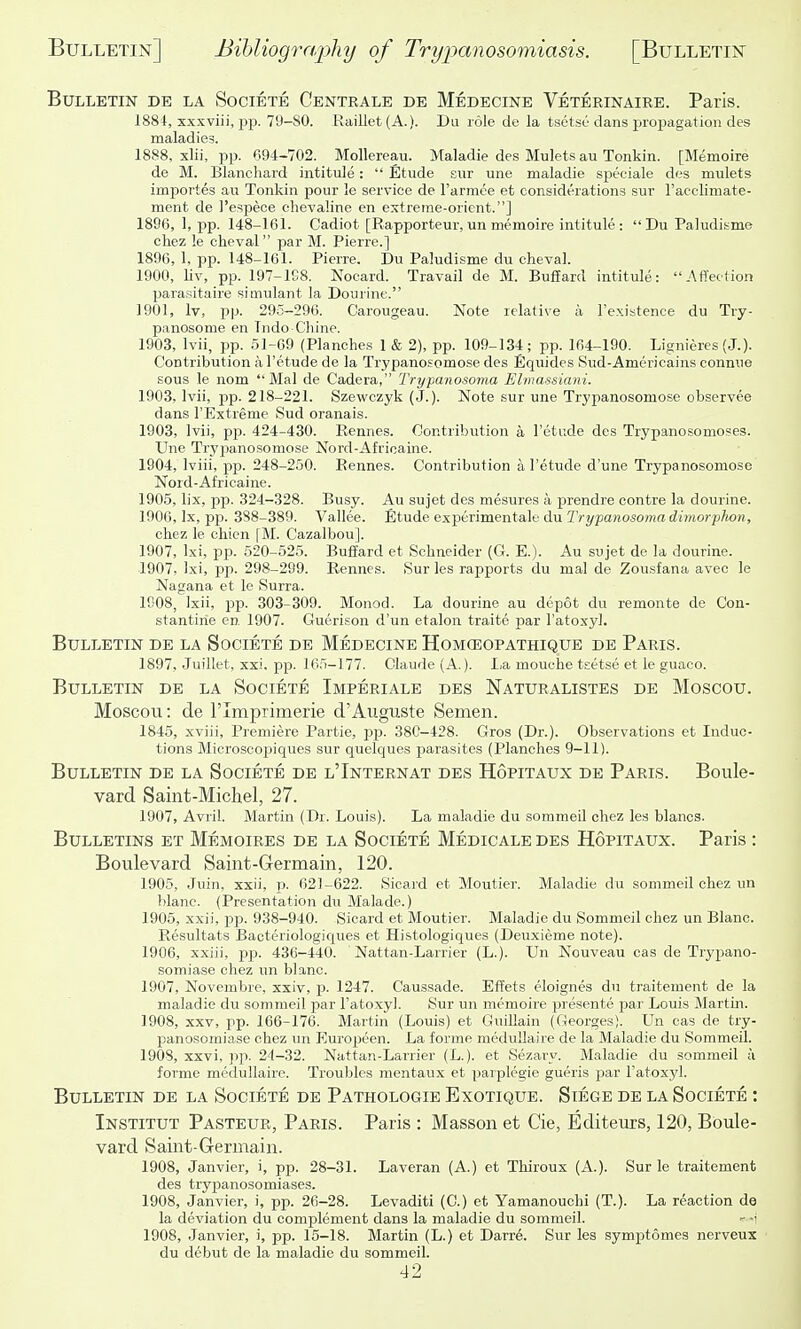 Bulletin de la Societe Centrale de Medecine Veterinaiee. Paris. 188i, xxxviii, jjp. 79-80. Raillet(A.). Du role de la tsetse dans propagation des maladies. 1888. xlii, pp. C94-702. Mollereau. Maladie des Mulets au Tonkin. [Memoire de M. Blancliard intitule:  Etude sur une maladie sjieoiale des mulets importes au Tonkin pour ]e service de I'armce et considerations sur I'acclimate- ment de I'espece chevaline en extreme-orient.] 1896, 1, pp. 148-161. Cadiot [Rapporteur, un memoire intitule : DuPaludisme chez le cheval par M. Pierre.] 1896, 1, pp. 148-161. Pierre, Du Paludisme du clieval. 1900, Uv, pp. 197-1C8. Nocard. Travail de M. Buffard intitule: Affection parasitaire simulant la Dourine. 1901, Iv, pp. 295-296. Carougeau. Note relative a Texistence du Try- panosome en Indo-Chine. 1903, Ivii, pp. 51-69 (Planches 1 & 2), pp. 109-134; pp. 164-190. Lignieres (J.). Contribution a I'etude de la Trypanosomose des Equides Sud-Americains conmie sous le nom Mai de Cadera, Trypanosoma Elmassiani. 1903, Ivii, pp. 218-221. Szewczyk (J.). Note sur une Trypanosomose observee dans I'Extreme Sud oranais. 1903, Ivii, pp. 424-430. Rennes. Contribution a I'etude des Trypanosomoses. Une Trypanosomose Nord-Africaine. 1904, Iviii, pp. 248-250. Rennes. Contribution a I'etude d'une Trypanosomose Nord-Africaine. 1905, lix, pp. 324-328. Busy. Au sujet des mesures a prendre contre la dourine. 1906, Ix, P25. 388-389. Vallee. Etude experimentale du 2V2/pawoso??!a(Zimo?'p7iow, chez le chien fM. Cazalbou]. 1907, Ixi, pp. 520-525. Buffard et Schneider (G. E.). Au sujet de la dourine. 1907, Ixi, pp. 298-299. Rennes. Sur les rapports du mal de Zousfana avec le Nagana et le Surra. 1908, Ixii, pp. 303-309. Monod. La dourine au depot du remonte de Con- stantirie en 1907. Gueri.son d'un etalon traite par I'atoxyl. Bulletin de la Societe de Medecine Homceopathique de Paris. 1897, Juillet, xxi, pp. 165-177. Claude (A.). La mouche tsetse et le guaco. Bulletin de la Societe Imperiale des Naturalistes de Moscou. Moscou: de I'lmprimerie d'Auguste Semen. 1845, xviii. Premiere Partie, pp. 380-428. Gros (Dr.). Observations et Induc- tions Microscopiques sur quelques parasites (Planches 9-11). Bulletin de la Societe de l'Internat des Hopitaux de Paris. Boule- vard Saint-Michel, 27. 1907, Avril. Martin (Dr. Louis). La maladie du sommeil chez les blancs. Bulletins et Memoires de la Societe Medicaledes Hopitaux. Paris : Boulevard Saint-Germain, 120. 1905, Juin, xxii, p. 621-622. Sicard et Moutier. Maladie du sommeil chez un blanc. (Presentation du Malade.) 1905, xxii, pp. 938-940. Sicard et Moutier. Maladie du Sommeil chez un Blanc. Resultats Bacteriologiques et Histologiques (Deuxieme note). 1906, xxiii, pp. 436-440. ' Nattan-Larrier (L.). Un Nouveau cas de Trypano- somiase chez un blanc. 1907, Novembre, xxiv, p. 1247. Caussade. Effets eloignes du traitement de la maladie du sommeil par I'atoxyl. Sur un memoire presente par Louis Martin. 1908, XXV, pp. 166-176. Martin (Louis) et Guillain (Georges). Un cas de try- panosomiase chez un Europeen. La forme meduUaire de la Maladie du Sommeil. 1908, xxvi, pp. 24-32. Nattan-Larrier (L.). et Sezary. Maladie du sommeil ;i forme medullaire. Troubles mentaux et parplegie gueris par I'atoxyl. Bulletin de la Societe de Pathologie Exotique. Siege de la Societe : Institut Pasteur, Paris. Paris : Masson et Cie, Editeurs, 120, Boule- vard Saint-Germain. 1908, Janvier, i, pp. 28-31. Laveran (A.) et Thiroux (A.). Sur le traitement des trypanosomiases. 1908, Janvier, i, pp. 26-28. Levaditi (C.) et Yamanouchi (T.). La reaction de la deviation du complement dans la maladie du sommeil. ' -i 1908, Janvier, i, pp. 15-18. Martin (L.) et Darre. Sur les symptomes nerveux du debut de la maladie du sommeil.