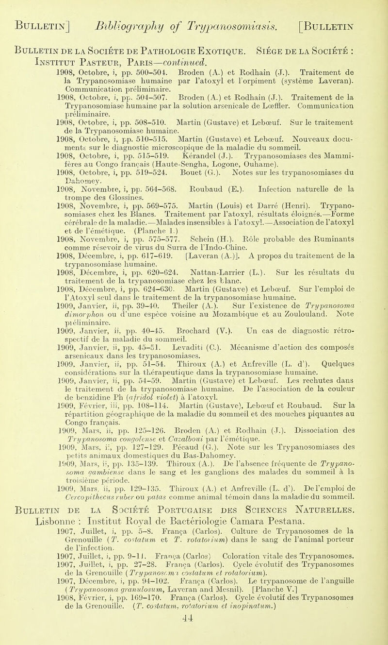 Bulletin de la Societe de Pathologie Exotique. Siege de la Societe : Institut Pasteur, Paris—continued. 1908, Octobre, i, pp. 600-504. Broden (A.) et Rodhain (J.). Traitement de la Trypanosomiase liumaine par ratox}^ et l orpiment (systeme Laveran). Communication preliminaire. 1908, Octobre, i, pp. 504-507. Broden (A.) et Rodhain (J.). Traitement de la Trypanosomiase humaine jsar la solution arsenicale de Loeffier. Communication preliminaire. 1908, Octobre, i, pp. 508-510. Martin (Gustave) et Leboeuf. Sur le traitement de la Trypanosomiase humaine. 1908, Octobre, i, j>p. 510-515. Martin (Gustavo) et Leboeuf. Nouveaus doou- menti sur le diagnostic microscojsique de la maladie du sommeil. 1908, Octobre, i, pp. 515-519. Kerandel (J.). Trypanosomiases des Mammi- feres au Congo francais (Haute-Sengha, Logone, Ouhame). 1908, Octobre, i, pp. 519-524. Bouet (G.). Notes sur les trypanosomiases du Dahomey. 1908, Novembre, i, pp. 564-568. Roubaud (E.). Infection natureUe de la tiompe des Glossines. 1908, Novembre, i, p^j. 569-576. Martin (Louis) et Darre (Henri). Trypano- somiases chez les Blancs. Traitement par I'atoxyl, resultats eloignes.—Forme cerebrale de la maladie.—Malades insensibles a Fatoxyl.—Association de I'atoxyl et de I'emetique. (Planche 1.) 1908, Novembre, i, pp. 575-577. Schein (H.). Role probable des Ruminants comme resevoir de virus du Surra de I'lndo-Chine. 1908, Decembre, i, pp. 617-619. [Laveran (A.)J. A x^ropos du traitement de la trypanosomiase humaine. 1908, Decembre, i, pp. 620-624. Nattan-Larrier (L.). Sur les resultats du traitement de la trypanosomiase chez les blanc. 1908, Decembre, i, pp. 624-630. Martin (Gustave) et Leboeuf. Sur I'emploi de I'Atoxyl seul dans le traitement de la trypanosomiase humaine. 1909, Janvier, ii, pp. 39-40. Theiler (A.). Sur Texistence de Trypanosoma dimorphoii ou d'une espece voisine au Mozambique et au Zoulouland. Note pieliminaire. 1909, Janvier, ii, pp. 40-46. Brochard (V.). Un cas de diagnostic retro- sjiectif de la maladie du sommeil. 1909, Janvier, ii, pp. 45-51. Levaditi (C). Mecanisme d'action des composes arsenicaux dans les trypanosomiases. 1909, Janvier, ii, pp. 51-54. Thiroux (A.) et Anfreville (L. d'). Quelques considerations siu' la therapeutique dans la trypanosomiase humaine. 1909, Janvier, ii, pp. 64-59. Martin (Gustave) et Leboeuf. Les rechutes dans le traitement de la trypanosomiase humaine. De I'association de la couleur de benzidine Ph (afridol violet) a I'atoxyl. 1909, Fevrier, iii, pp. 108-114. Martin (Gustave), Leboeuf et Roubaud. Sur la repartition geograjihique de la maladie du sommeil et des mouches piquantes au Congo franQais. 1909, Mars, ii, pp. 125-126. Broden (A.) et Rodhain (J.). Dissociation des Trypanosoma congohnse et Cazalboui par I'emetique. 1909, Mars, ii, pp. 127-129. Pecaud (G.). Note sur les Trypanosomiases des petits animaux domestiques du Bas-Dahomey. 1909, Mars, i;, pjj. 135-139. Thiroux (A.). De I'absence frequente de Trypano- soma qambiense dans le sang et les ganglions des malades du sommeil a la troisieme periode. 1909, Mars, ii, pp. 129-135. Thiroux (A.) et Anfreville (L. d'). De I'emploi de Cercopithecus ruber ou patas comme animal temoin dans la maladie du sommeil. Bulletin de la Societe Portugaise des Sciences Naturelles. Lisbonne : Institut Royal de Bacteriologie Camara Pestana. 1907, JuiUet, i, pp. 5-8. Franca (Carlos). Culture de Trypanosomes de la Grenouille {T. coHatum et T. rotatoiinm) (!l&xis\q sang de I'animal porteur de I'infection. 1907, JuiUet, i, pp. 9-li. Fran(;a (Carlos) Coloration vitale des Trypanosomes. 1907, Juillet, j, pp. 27-28. Franca (Carlos). Cycle evolutif des Trypanosomes de la Grenouille {Trypanoscm,'i coslatum et rotatorium). 1907, Decembre, i, pp. 94-102. Franga (Carlos). Le trypanosome de I'anguille {Trypanosoma granulosum, Laveran and Mesnil). [Planche V.] 1908, Fevrier, i, jsp. 169-170. Franca (Carlos). Cycle evolutif des Trypanosomes de la Grenouille. {T. costatum, rotatorium et inopinatum.)
