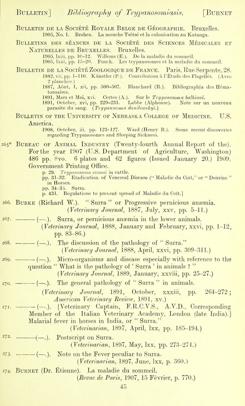 Bulletin de la Societe Royale Belge de Geographie. Bruxelles. 1905, No. L Brohez. La mouclie Tsetse et la colonisation au Katanga. Bulletins des .seances de la Societe des Sciences Medicales et Naturelles de Bruxelles. Bruxelles. 1905, Ixiii, i^p. lC-12. Willems (E.). De la maladie du sommeil. 1905, Ixiii, pp. 15-20. Funck. Les trypanosomes et la maladie du sommeil. Bulletin de la Societe Zoologique de France. Paris, Rue Serpente, 28. 1882, vii, pp. 1-110. Kiinstler (P.). Contribution a 1'Etude des Flagelles. (Avec 2 planches.) 1887, Aout, 1, xii, pp. 500-507. Blancliard (R.). Bibliographia des Hema- tozoaires. 1891, Mars et Mai, xvi. Gertes (A.). Sur le Trypanosoma balbiani. 1891, October, xvi, pp. 229-231. Labbe (Alphonse). Note sur un nouveau parasite du sang. (Trypanosomn danilewskiji.) Bulletin of the University of Nebraska College of Medicine. U.S. America. 1908, October, iii, pp. 123-127. Ward (Henry B.). Some recent discoveries regarding Trypanosomes and Sleeping Sickness. 265* Bureau of Animal Industry (Twenty-fourth Annual Report of the). For the year 1907 (U.S. Department of Agriculture, Washington) 486 pp. 8vo. 6 j)lates and 62 figures (Issued January 20.) 1909. Government Printing Office. p. 29. Trypanosoma evansl in cattle. pp. 31-32. Eradication of Venereal Disease (•' Maladie du Coit, or  Dourine  in Horses, pp. 34-33. Surra. p. 431. Regulations to pre\ent spread of Maladie du Coit.] 266. Burke (Richard W.).  Surra  or Progressive pernicious anaemia. {Veterinary Journal, 1887, July, xxv, pp. 5-11.) 267. (—.). Surra, or pernicious anaemia in the lower animals. [Veterinary Journal, 1888, January and February, xxvi, pp. 1-12^ pp. 83-86.) 268. (—.). The discussion of the pathology of  Surra. (Veterinary Journal, 1888, April, xxvi, pp. 309-311.) 269. (—..). Micro-organisms and disease especially with reference to the question  What is the pathology of ' Surra ' in animals ?  {Veterinary Journal, 1889, January, xxviii, pp. 25-27.) 270. (—.). The general pathology of  Surra  in animals. {Veterinary Journal, 1891, October, xxxiii, pp. 264-272 ; American Veterinary Review, 1891, xv.) 271. — (—.). [Veterinary Captain, F.R.C.V.S., A.V.D., Corresponding Member of the Italian Veterinary Academy, London (late India).] Malarial fever in horses in India, or  Surra. {Veterinarian, 1897, April, Ixx, pp. 185-194.) ^72. (—Postscript on Surra. {Veterinarian, 1897, May, Ixx, pp. 273-274.) 273- ■ (—.). Note on the Fever peculiar to Surra. {Veterinarian, 1897, June, Ixx, p. 360.) 274. Burnet (Dr. Etienne). La maladie du sommeil. {Revue de Paris, 1907, 15 Fevrier, p. 770.)