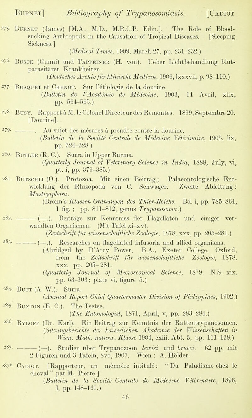 275- Burnet (James) [M.A., M.D., M.K.C.P. Edin.]. The Role of Blood- sucking Arthropods in the Causation of Tropical Diseases. [Sleeping Sickness.] {Medical Times, 1909, March 27, pp. 231-232.) 2/6- BuscK (Gunni) und Tappeiner (H. von). Ueber Lichtbehandlung blut- parasitarer Krankheiten. {Deutsches Archiv fiir Minische Medicin, 1906, Ixxxvii, p. 98-110.) 277- BusQUET et Chenot. Sur I'etiologie de la dourine. (Bulletin de VAcademie de Medecine, 1903, 11 Avrii, xlix, pp. 561-565.) 278- Busy. Rapport a M. le Colonel Directeur des Remontes. 1899, Septembre20. [Dourine]. 279- . Au sujet des mesures a prendre contre la dourine. [Bidletin de la Societe Centrale de Medecine Veterinaire, 1905, lix, pp. 324-328.) 2S0. Butler (R. C). Surra m Upper Burma. {Quarterly Journal of Veterinary Science in India, 1888, July, vi, pt. i, pp. 379-385.) 281. BuTSCHLi (0.). Protozoa. Mit einen Beitrag; Palaeontologische Ent- wicklung der Rhizopoda von C. Schwager. Zweite Ableitung: Mastigophora. (Bronn's Klassen Ordnungen des Thier-Reichs. Bd. i, pp. 785-864, 1 fig. ; pp. 811-812, genus Trypanosoma.) 282. (—.). Beitrage zur Kenntniss der Flagellaten und einiger ver- wandten Organismen. (Mit Tafel xi-xv). {Zeitsclirift f iir tvissenschaftliche Zoologie, 1878, xxx, pp. 205-281.) 283- (—.). Researches on flagellated infusoria and allied organisms. (Abridged by D'Arcy Power, B.A., Exeter College, Oxford, from the Zeitschrift iiir tvissenschaftliche Zoologie, 1878, xxx, pp. 205-281. {Quarterly Journal of Microscopical Science, 1879. N.S. xix, pp. 63-103; plate vi, figure 5.) 284. Butt (A. W.). Surra. {Annual Report Chief Quartermaster Division of Philippines, 1902.) 285- Buxton (E. C). The Tsetse. {The Entomologist, 1871, April, v, pp. 283-284.) 286- Byloff (Dr. Karl). Ein Beitrag zur Kenntnis der Rattentrypanosomen. {Sitzungsberichte der haiserlichen Akademie der Wissenschaften in Wien. Math, naturw. Klasse 1904, cxiii, Abt. 3, pp. 111-138.) -). Studien iiber Trypanozoon leivisi und brucei. 62 pp. mit 2 Figuren und 3 Tafeln, 8vo, 1907. Wien : A. Holder. 287*. Cadiot. [Rapporteur, un memoire intitule: Du Pakidisme chez le cheval par M. Pierre.] {Bulletin de la Societe Centrale de Medecine Veterinaire, 1896, 1, pp. 148-161.)