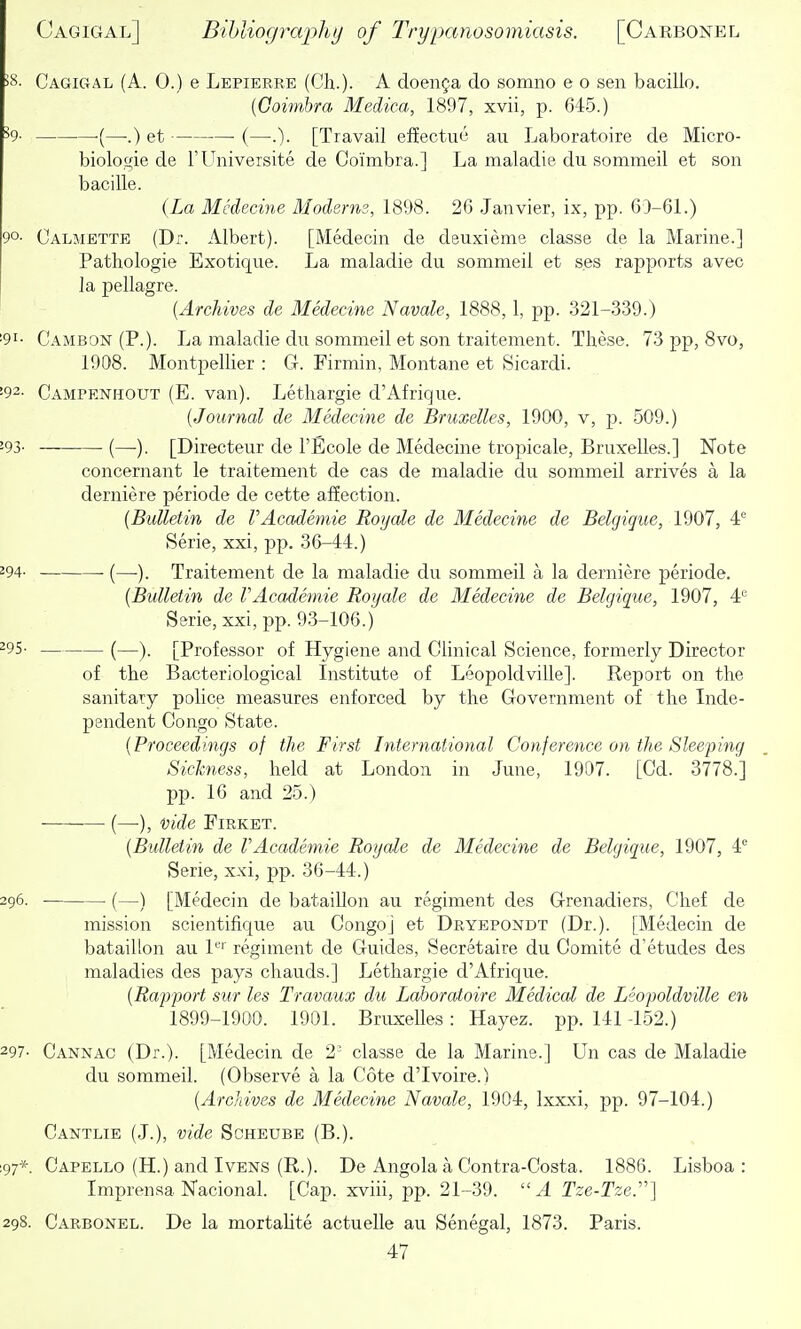 58. Cagigal (A. 0.) e Lepierre (Ch.)- A doenja do somno e o sen bacillo. (Coimbra Medica, 1897, xvii, p. 645.) •(—-.) et (—.). [Travail effectue an Laboratoire de Micro- biolowie de TUniversite de Coimbra.] La maladie du sommeil et son bacille. {La Medecine Moderns, 1898. 26 Janvier, ix, pp. 63-61.) 90- Calmette (Dr. Albert). [Medecin de deuxieme classe de la Marine.] Pathologie Exotique. La maladie du sommeil et ses rapports avec la pellagre. {Archives de Medecine Navale, 1888, 1, pp. 321-3-39.) 191- Cambon (P.). La maladie du sommeil et son traitement. These. 73 pp, 8vo, 1908. Montpellier : G. Firmin, Montane et Sicardi. '92- Campenhout (E. van). Lethargie d'Afrique. (Journal de Medecine de Bruxelles, 1900, v, p. 509.) -93- (—■). [Directeur de I'Ecole de Medecine tropicale, Bruxelles.] Note concernant le traitement de cas de maladie du sommeil arrives a la derniere periode de cette affection. {Bulletin de rAcademie Roijale de Medecine de Belgique, 1907, 4*^ Serie, xxi, pp. 36-44.) 294- (—). Traitement de la maladie du sommeil a la derniere periode. {Bulletin de rAcademie Roijale de Medecine de Belgique, 1907, 4*^ Serie, xxi, pp. 9-3-106.) ^95- (—). [Professor of Hygiene and Clinical Science, formerly Director of the Bacteriological Institute of Leopoldville]. Report on the sanitary police measures enforced by the Government of the Inde- pendent Congo State. {Proceedings of the First International Conference on the Sleeping Sickness, held at London in June, 1907. [Cd. 3778.] pp. 16 and 25.) (—), vide FiRKET. {Bulletin de rAcademie Royale de Medecine de Belgique, 1907, 4^ Serie, xxi, pp. 36-44.) 296. (—) [Medecin de bataillon au regiment des G-renadiers, Chef de mission scientifique au Congo] et Dryepondt (Dr.). [Medecin de bataillon au L'' regiment de Guides, Secretaire du Comite d'etudes des maladies des pays chauds.] Lethargie d'Afrique. {Rapport sur les Travaux du Laboratoire Medical de Lsopoldville en 1899-1900. 1901. Bruxelles: Hayez. pp. 141 -152.) 297- Cannac (Dr.). [Medecin de 2' classe de la Marine.] Un cas de Maladie du sommeil. (Observe a la Cote d'lvoire.) {Archives de Medecine Navale, 1904, Ixxxi, pp. 97-104.) Cantlie (J.), vide Scheube (B.). :97*. Capello (H.) and Ivens (R.). De Angola a Contra-Costa. 1886. Lisboa : Imprensa Nacional. [Cap. xviii, pp. 21-39.  A Tze-Tze.''] 298. Carbonel. De la mortaUte actuelle au Senegal, 1873. Paris.