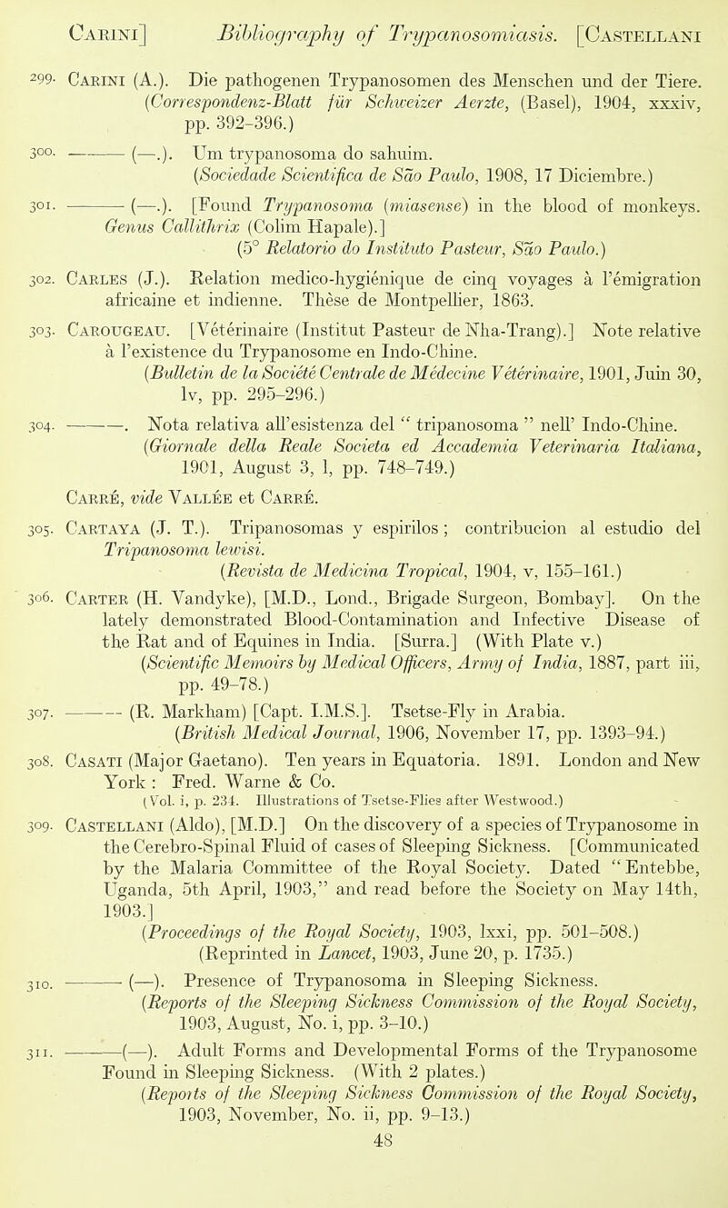 299- Carini (A.). Die patliogenen Trypanosomen des Menschen mid der Tiere. {Correspondenz-BlaU fur Schiceizer Aerzte, (Basel), 1904, xxxiv, pp. 392-396.) 300. (—Uni trypanosoma do sahuim. {Sociedade Scie^itifica de Sao Paulo, 1908, 17 Diciembre.) 301. (—.). [Found Trypanosoma {miasense) in the blood of monkeys. Genus Callitlirix (Colim Hapale).] (5° Relatorio do Instituto Pasteur, Sao Paulo.) 302. Carles (J.). Eelatiou medico-hygienique de cinq voyages a I'emigration africaine et indienne. These de MontpeUier, 1863. 303. Carougeau. [Veterinaire (Institut Pasteur de Nha-Trang).] Note relative a I'existence du Trypanosome en Indo-Chine. {Bulletin de la Societe Centrale de Medecine Veterinaire, 1901, Juin 30, Iv, pp. 295-296.) 304. . Nota relativa all'esistenza del  tripanosoma  nell' Indo-Chine. (Giornale delta Reale Societa ed Accademia Veterinaria Italiana, 1901, August 3, 1, pp. 748-749.) Carre, vide Vallee et Carre. 305. Cartaya (J. T.). Tripanosomas y espirilos; contribucion al estudio del Tripanosoma lewisi. {Revista de Medicina Tropical, 1904, v, 155-161.) 306. Carter (H. Vandyke), [M.D., Lond., Brigade Surgeon, Bombay]. On the lately demonstrated Blood-Contamination and Infective Disease of the Rat and of Equines in India. [Surra.] (With Plate v.) {Scientific Memoirs by Medical Officers, Army of India, 1887, part iii, pp. 49-78.) 307. (R. Markham) [Capt. I.M.S.]. Tsetse-Fly in Arabia. {British Medical Journal, 1906, November 17, pp. 1393-94.) 308. Casati (Major Gaetano). Ten years in Equatoria. 1891. London and New York : Fred. Warne & Co. (V^ol. i, p. 234. Illustrations of Tsetse-Flies after Westwood.) 309- Castellani (Aldo), [M.D.] On the discovery of a species of Trypanosome in the Cerebro-Spinal Fluid of cases of Sleeping Sickness. [Communicated by the Malaria Committee of the Royal Society. Dated Entebbe, Uganda, 5th April, 1903, and read before the Society on May 14th, 1903.] {Proceedings of the Royal Society, 1903, Ixxi, pp. 501-508.) (Reprinted in Lancet, 1903, June 20, p. 1735.) 310. ■ (—). Presence of Trjrpanosoma in Sleeping Sickness. {Reports of the Sleeping Sickness Commission of the Royal Society, 1903, August, No. i, pp. 3-10.) 311. (—). Adult Forms and Developmental Forms of the Trypanosome Found in Sleeping Sickness. (With 2 plates.) {Reports of the Sleeping Sickness Commission of the Royal Society, 1903, November, No. ii, pp. 9-13.)