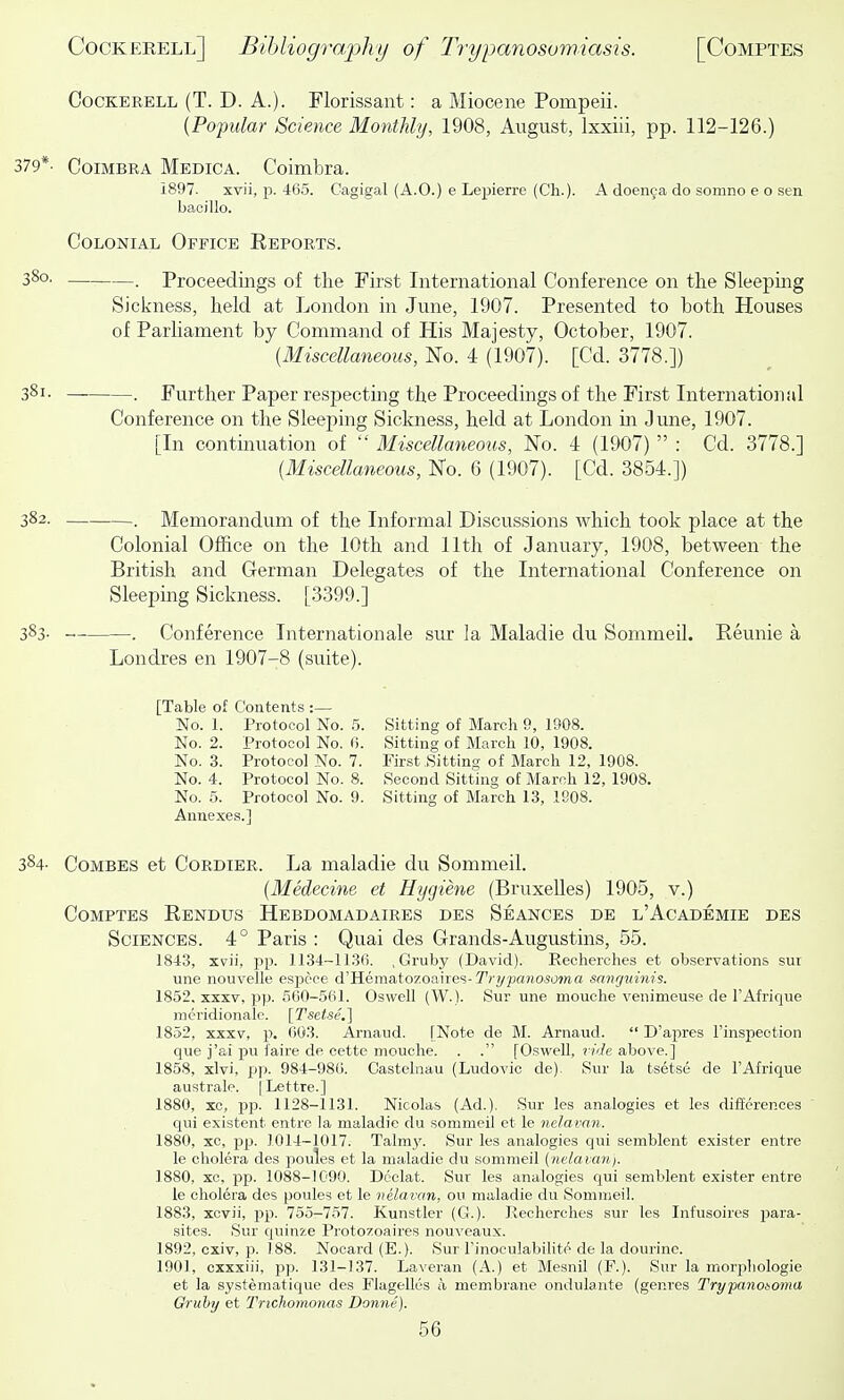 CocKERELL (T. D. A.). Florissant: a Miocene Pompeii. {Popular Science Monthly, 1908, August, Ixxiii, pp. 112-126.) 379*. CoiMBRA Medica. Coimbra. 1897. xvii, p. 465. Cagigal (A.O.) e Lepierre (Ch.). A doenca do somno e o sen bacillo. Colonial Office Reports. 380. . Proceedings of the First International Conference on the Sleepmg Sickness, held at London in June, 1907. Presented to both Houses of Parliament by Command of His Majesty, October, 1907. {Miscellaneous, No. 4 (1907). [Cd. 3778.]) 381. _ . Further Paper respecting the Proceedings of the First International Conference on the Sleeping Sickness, held at London in June, 1907. [In continuation of  Miscellaneous, No. 4 (1907)  : Cd. 3778.] {Miscellaneous, No. 6 (1907). [Cd. 3854.]) 382. . Memorandum of the Informal Discussions which took place at the Colonial Office on the 10th and 11th of January, 1908, between the British and German Delegates of the International Conference on Sleeping Sickness. [3399.] 383. . Conference Internationale sur la Maladie du Sommeil. Reunie a Londres en 1907-8 (suite). [Table of Contents :— No. 1. Protocol No. 5. Sitting of March 9, 1908. No. 2. Protocol No. (!. Sitting of March 10, 1908. No. 3. Protocol No. 7. First Sitting of March 12, 1908. No. 4. Protocol No. 8. Second Sitting of March 12, 1908. No. 5. Protocol No. 9. Sitting of March 13, 1908. Annexes.] 384- Combes et Cordier. La maladie du Sommeil. {Medecine et Hygiene (Bruxelles) 1905, v.) Comptes Rendus Hebdomadaires des Seances de l'Academie des Sciences. 4° Paris : Quai des Grands-Augustins, 55. 1843, xvii, pp. 1134-1136. , Gruby (David). Recherohes et observations sur une nouvelle espece A'Heraa.iozoaSxQ'i-Try'panosoma sanguinis. 1852. XXXV, pp. 560-561. Oswell (W.). Sur une mouche venimeuse de I'Afrique meridionale. [Tsetse.] 1852, XXXV, p. 603. Arnaud. [Note de M. Arnaud.  D'apres I'inspeotion que j'ai pu faire de cette mouche. . . [Oswell, fide above.] 1858, xlvi, pp. 984-986. Castelnau (Ludovic de). Sur la tsetse de I'Afrique australe. (Lettre.] 1880, xc, pp. 1128-1131. Nicolas (Ad.). Sur les analogies et les differences qui existent entre la maladie du sommeil et le nelavan. 1880, xc, P25. 1014-1017. Talm}^ Sur les analogies qui semblent exister entre le cholera des poules et la maladie du sommeil {nelavan). 1880, xc, P13. 1088-1090. Declat. Sur les analogies qui semblent exister entre le cholera des poules et le nelavan, on maladie du Sommeil. 1883, xcvii, pp. 755-757. Kunstler (G.). Recherches sur les Infusoires jiara- sites. Sur quinze Protozoaires nouveaux. 1892, oxiv, p. 188. Nocard (E.). Sur Finoculabilite de la dourine. 1901, cxxxiii, pp. 131-137. Laveran (A.) et Mesnil (F.). Sur la morpliologie et la systematique des Flagelles a membrane ondulante (genres Trypanoioma Gruby et Trichomonas Donne).