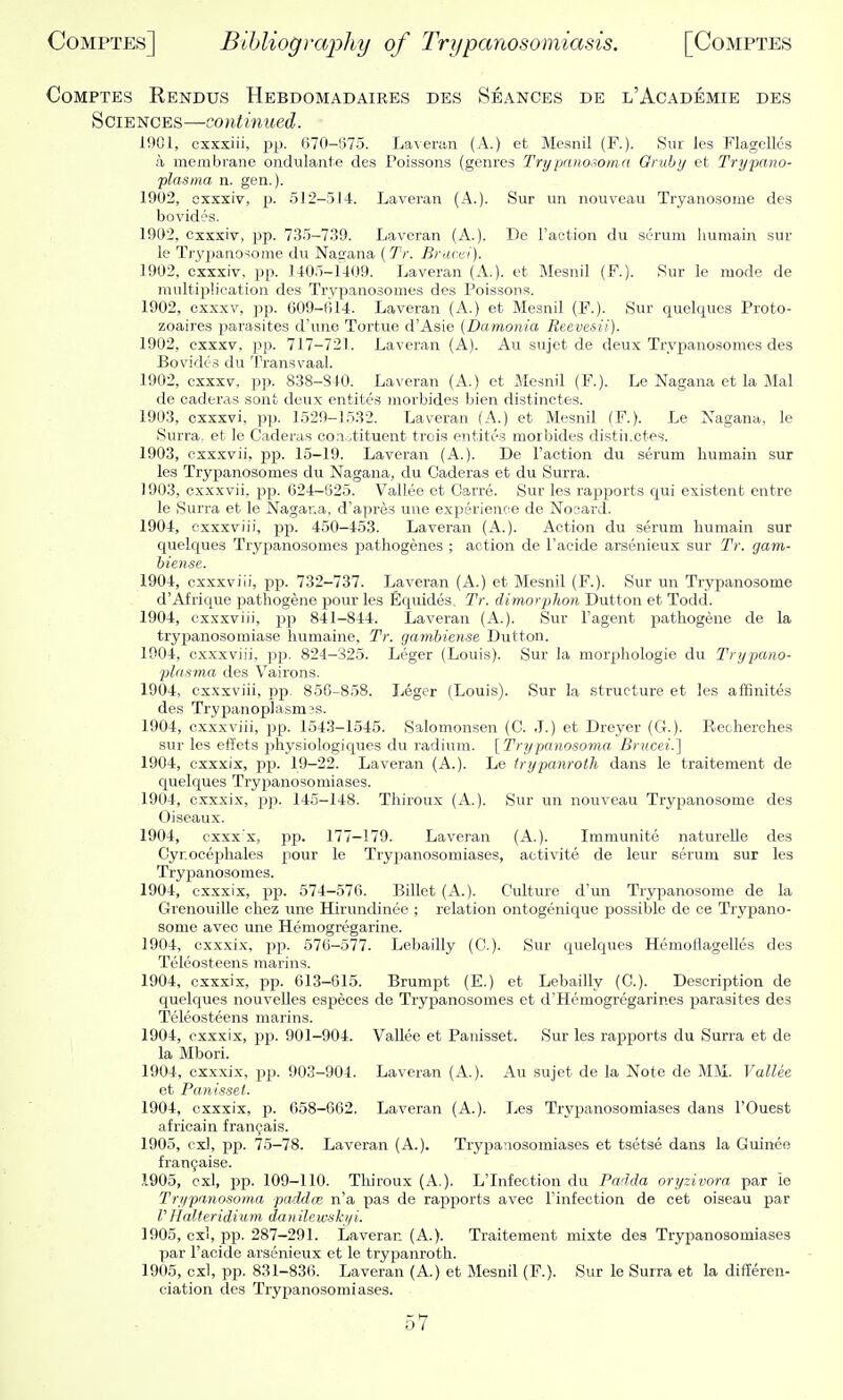 CoMPTES Rendus Hebdomadaires des Seances de l'Academie des Sciences—contmued. 1901, cxxxiii, pp. 670-675. LaAeran (A.) et Mesnil (F.). Sur les Flagellcs a membrane ondulante des Poissons (genres Trypnnosoma Oruhy et Trypano- plasma n. gen.). 1902, oxxxiv, p. 512-514. Laveran (A.). Sur un nouveau Tryanosome des bovid'js. 1902, Oxxxiv, pp. 735-7.39. Laveran (A.). De Taction du serum humain sur le Tryjmno-iome du Natrana (Tr. Brucei). 1902, cxxxiv. pp. 1405-1409. Laveran (A.), et Mesnil (P.). Sur le mode de multiplication des Trvpanosomes des Poissons. 1902, cxxxv, pp. 609-614. Laveran (A.) et Mesnil (F.). Sur quelques Proto- zoaires parasites d'une Tortue d'Asie (Damonia Reevesii). 1902, cxxxv, pp. 717-72L Laveran (A). Au sujet de deux Trvpanosomes des Bovidc's du Transvaal. 1902, cxxxv, pp. 838-840. Laveran (A.) et Mesnil (P.). Le Nagana et la Mai de caderas sont deux entites morbides bien distinctes. 1903, cxxxvi, pp. 1529-1532. Laveran (A.) et Mesnil (P.). Le Nagana, le Surra, et le Caderas coriotituent trois entites morbides distil.ctes. 1903, cxxxvii, pp. 15-19. Laveran (A.). De Faction du serum humain sur les Trypanosomes du Nagana, du Caderas et du Surra. 1903, cxxxvii, pp. 624-625. Vallee et Carre. Sur les rapports qui existent entre le Surra et le Nagana, d'apres une experience de Nocard. 1904, cxxxviii, pp. 450-453. Laveran (A.). Action du serum humain sur quelques Trypanosomes pathogenes ; action de Facide arsenieux sur Tr. gam- biense. 1904, cxxxviii, j)p. 732-737. Laveran (A.) et Mesnil (P.). Sur un Trypanosoma d'Afrique pathogene pour les Equides, Tr. dimorphon Dutton et Todd. 1904, cxxxviii, pp 841-844. Laveran (A.). Sur Fagent piatliogene de la trypanosomiase liumaine, Tr. gambiense Dutton. 1904, cxxxviii, ])p. 824-325. Leger (Louis). Sur la morphologie du Trypano- plnsma des Vairons. 1904, cxxxviii, pp. 856-858. Leger (Louis). Sur la structure et les affinites des Trypanop]asm?s. 1904, cxxxviii, pp. 154.3-1545. Salomon.sen (C. J.) et Dreyer (G.). Reclierches sur les effets physiologiques du radium. [Trypanosoma Brucei.] 1904, cxxxix, pp. 19-22. Laveran (A.). Le trypanroth dans le traitement de quelques Trypanosomiases. 1904, cxxxix, pp. 145-148. Thiroux (A.). Sur un nouveau Trypanosome des Oiseaux. 1904, cxxxx, pp. 177-179. Laveran (A.). Immunito naturelle des Cyr.ooephales pour le Trypanosomiases, activite de leur serum sur les Trypanosomes. 1904, cxxxix, pp. 574-576. Billet (A.). Culture dun Trypanosome de la Grenouille chez une Hirundinee ; relation ontogenique possible de ce Trypano- some avec une Hemogregarine. 1904, cxxxix, pp. 576-577. Lebailly (C). Sur quelques Hemoflagelles des Teleosteens raarins. 1904, cxxxix, pp. 613-615. Brumpt (E.) et Lebailly (C). Description de quelques nouvelles especes de Trypanosomes et d'Hemogregarines parasites des Teleosteens marins. 1904, cxxxix, ppi. 901-904. Vallee et Panisset. Sur les rapports du Surra et de la Mbori. 1904, cxxxix, pp. 903-904. Laveran (A.). Au sujet de la Note de MM. Vallee et Panisset. 1904, cxxxix, p. 658-662. Laveran (A.). Les Trypanosomiases dans FOuest africain fran^ais. 1905, cxl, pp. 75-78. Laveran (A.). Trypanosomiases et tsetse dans la Guinee fran9aise. ,1905, cxl, pp. 109-110. Thiroux (A.). L'Infection du Padda oryzivora par le Trypanosoma paddce n'a pas de rapports avec Finfection de cet oiseau par V Halteridium danilewshi/i. 1905, cxl, pp. 287-291. Laveran (A.). Traitement mixte dea Trypanosomiases par Facide arsenieux et le trypanroth. 1905, cxl, pp. 831-836. Laveran (A.) et Mesnil (F.). Sur le Surra et la differen- ciation des Trypanosomiases.