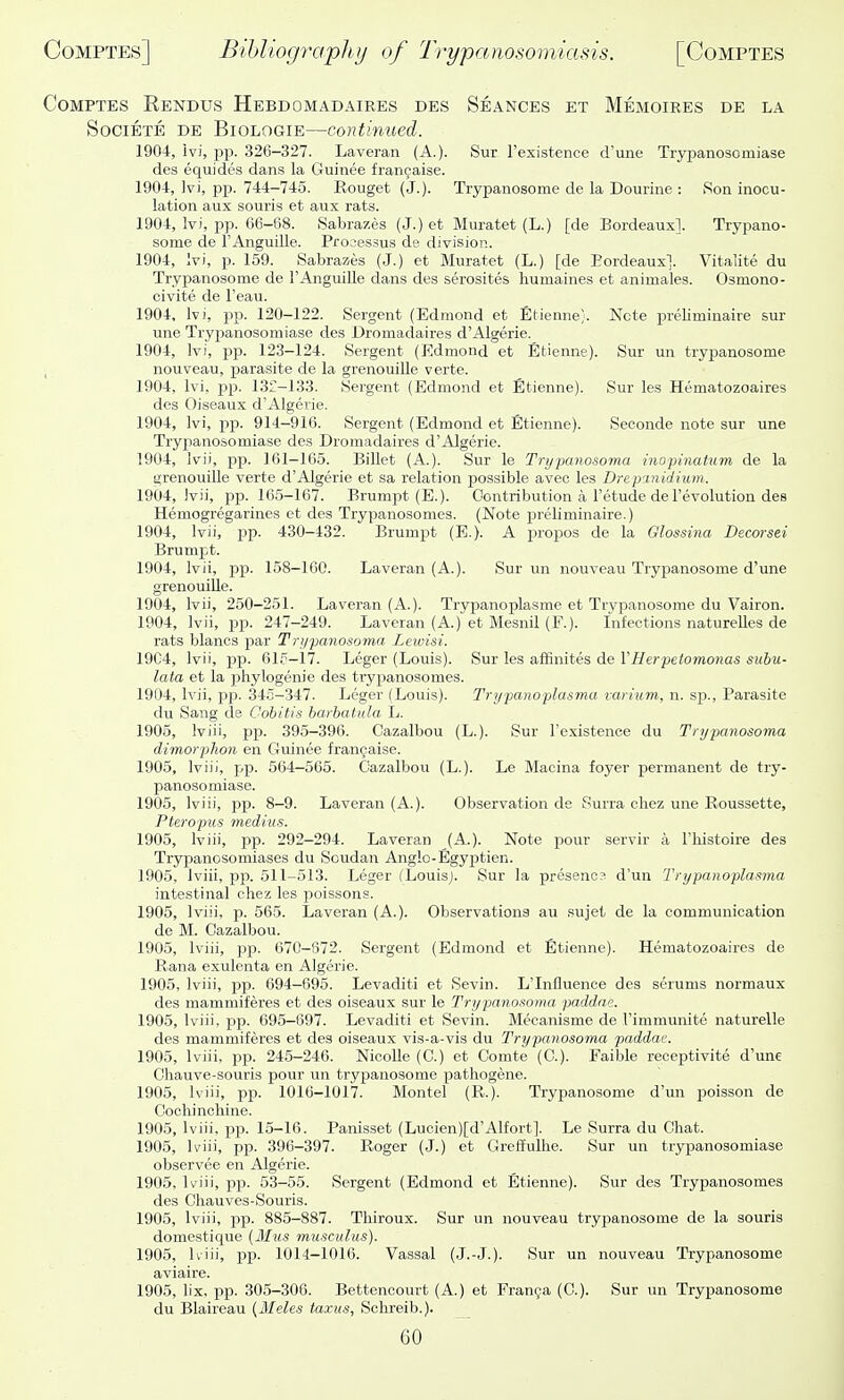 CoMPTES Rendus Hebdomadaires des Seances et Memoires de la SociETE DE BiOLOGiE—Continued. 1904, ivi, pp. 326-327. Laveran (A.). Sur I'existence d'une Trypanosomiase des equides dans la Guinee francaise. 1904, Ivi, pp. 744-745. Rouget (J.). Trypanosome de la Dourine : Ron inocu- lation aux souris et aux rats. 1904, Ivi, pp. 66-68. Sabrazes (J.) et Muratet (L.) [de Bordeaux]. Trypano- some de FAnguille. Processus de division. 1904, Ivi, p. 159. Sabrazes (J.) et Muratet (L.) [de Bordeaux!. Vitalite du Trypanosome de I'AnguiUe dans des serosites liumaines et animales. Osmono- civite de I'eau. 1904, Ivi, pp. 120-122. Sergent (Edmond et Etienne). Note preliminaire sur une Trypanosomiase des Dromadaires d'Algerie. 1904, Ivi, pp. 123-124. Sergent (Edmond et Etienne). Sur un trypanosome , nouveau, parasite de la grenouille verte. 1904, Ivi, pp. 13C-133. Sergent (Edmond et Etienne). Sur les Hematozoaires des Oiseaux d'Algerie. 1904, Ivi, pp. 914-916. Sergent (Edmond et Etienne). Seconde note sur une Tryjianosomiase des Dromadaires d'Algerie. 1904, Ivii, pp. 161-165. BiUet (A.). Sur le Tryixinosoma inopinatum de la grenouille verte d'Algerie et sa relation possible avec les Drepmidiuni. 1904, ivii, pp. 165-167. Brumpt (E.). Contribution a I'etude de revolution des Hemogregarines et des Trypanosomes. (Note preliminaire.) 1904, Ivii, pp. 430-432. Brumpt (E.). A propos de la Qlossina Decorsei Brumpt. 1904, Ivii, pp. 158-160. Laveran (A.). Sur un nouveau Trypanosome d'une grenouille. 1904, Ivii, 250-251. Laveran (A.). Trypanoplasme et Trypanosome du Vairon. 1904, Ivii, pp. 247-249. Laveran (A.) et Mesnil {¥.]. Infections naturelles de rats blancs par Tri/panosoma Lewisi. 1904, Ivii, pp. 015-17. Leger (Louis). Sur les affinites de VHerpetomonas suhu- lata et la phylogenie des trypanosomes. 1904, Ivii, pp. 345-347. Leger (Louis). Trifpanoplasma varium, n. sp., Parasite du Sang de Cohitis harhatula L. 1905, Iviii, pp. 395-396. Cazalbou (L.). Sur Texistence du Trypanosoma dimorphon en Guinee francaise. 1905, Iviii, pp. 564—565. Cazalbou (L.). Le Macina foyer permanent de try- panosomiase. 1905, Iviii, pp. 8-9. Laveran (A.). Observation de Surra chez une Roussette, Pteropus medius. 1905, Iviii, pp. 292-294. Laveran (A.). Note pour servir a Fhistoire des Trypanosomiases du Soudan Anglo-Egyptien. 1905, Iviii, pp. 511-513. Leger (Louis;. Sur la presenos d'un Trypanoplasma intestinal chez les poissons. 1905, Iviii, p. 565. Laveran (A.). Observations au sujet de la communication de M. Cazalbou. 1905, Iviii, pp. 670-672. Sergent (Edmond et Etienne). Hematozoaires de Rana exulenta en Algerie. 1905, Iviii, jjp. 694-695. Levaditi et Sevin. L'Influence des serums normaux des mammiferes et des oiseaux sur le Trypanonoma paddae. 1905, Iviii, pp. 695-697. Levaditi et Sevin. Mecanisme de I'immunite naturelle des mammiferes et des oiseaux vis-a-vis du Trypanosoma paddae. 1905, Iviii, pp. 245-246. NicoUe (C.) et Comte (C). Faible receptivite d'une Chauve-souris pour un trypanosome pathogene. 1905, Iviii, pp. 1016-1017. Montel (R.). Trypanosome d'lm poisson de Cochincliine. 1905, Iviii, pp. 15-16. Panisset (Lucien)[d'Alfort]. Le Surra du Chat. 1905, Iviii, pp. 396-397. Roger (J.) et Greffulhe. Sur un trypanosomiase observee en Algerie. 1905, Iviii, pp. 53-55. Sergent (Edmond et Etienne). Sur des Trypanosomes des Chauves-Souris. 1905, Iviii, pp. 885-887. Thiroux. Sur un nouveau tryijanosome de la souris domestique (Bins musculus). 1905, Uiii, pp. 1014-1016. 'Vassal (J.-J.). Sur un nouveau Trypanosome aviaire. 1905, lix, pp. 305-300. Bettencourt (A.) et Franfa (C). Sur un Trypanosome du Blaireau {Meles taxns, Schreib.).