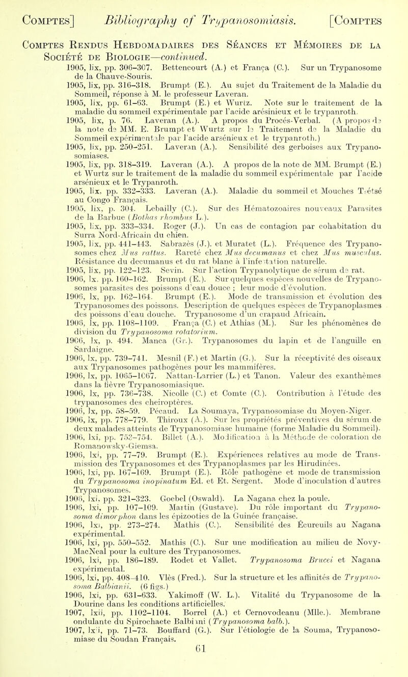 CoMPTES Rendus Hebdomadaires des Seances et Memoires de la SociETE DE BioLOGiE—Continued. 1905, lix, ijp. 306-307. Bettencourt (A.) et Franca (C). Sur un Trypanosome de la Chauve-Souris. 1905, lix, pp. 316-318. Biumpt (E.). Aii sujet du Traitement de la Maladie du Sommeil, reponse a M. le professeur Laveran. 1905, lix, pp. 01-63. Brumpt (E.) et Wurtz. Note sur le traitement de la maladie du sommeil experimentale par Tacide aresinieux et le trypanroth. 1905, lix, p. 76. Laveran (A.). A propos du Proces-Verbal. (Aproposds la note ds MM. E. Brumpt et Wurtz sur I; Traitement de la Maladie du Sommeil experimentale par I'acide arsenieux et le trypanroth.) 1905, lix, pp. 250-251. Laveran (A.). SensibiUte des gerboises aux Trypano- somiases. 1905, lix, pp. 318-319. Laveran (A.). A propos de la note de MM. Brumpt (E.) et Wurtz sur le traitement de la maladie du sommeil experimentale par I'acide arsenieux et le Trypanroth. 1905, lix, pp. 332-333. Laveran (A.). Maladie du sommeil et Mouches T-etse au Congo Frangais. 1905, lix, p. 301. Lebailly (C). Sur des Hematozoaires nouveaux Parasites de la Barbue (Botlias rhombus L.). 1905, lix, pp. 333-334. Roger (J.). Un cas de contagion par cohabitation du Surra Nord-Africain du ehien. 1905, lix, pp. 441-443. Sabrazes (J.), et Muratet (L.). Frequence des Trypano- somes chez Miis rattus. Rarete chez Mus decumanus et ohez AIus muscdus. Resistance du decumanus et du rat blanc a I'infe^.talion naturelle. 1905, lix, i^p. 122-123. Sevin. Sur Taction Trypanolytique de serum d? rat. 1906, Ix, i>p. 160-162. Brumpt (E.). Sur quelques espeoes nouvelles de Trypano- somes parasites des poissons d'eau douce ; leur mode d'evolution. 1906, Ix, pp. 162-1(54. Brumpt (E.). Mode de transmission et evolution des- Trypanosomes des poissons. Description de quelques especes de Trypanoj)lasme3 des poissons d'eau douche. Trypanosome d'un crapaud Africain. 1908, Ix, pp. 1108-1109. Franva (C.) et Atliias (M.). Sur les phenomenes de division du Trypanosoma rotatorium. 1906, Ix, p. 494. Manca (Gi.). Trypanosomes du lapin et de Tanguille en Sardaigne. 1906, Ix, pp. 739-741. Mesnil (F.) et Martin (G.). Sur la receptivito des oiseaux aux Trypanosomes pathogenes pour les mammiferes. 1906, Ix, pp. 1005-1C67. Nattan-Larrier (L.) et Tanon. Valeur des exanthemes dans la lievre Trypanosomiasique. 1906, Ix, pp. 736-738. Nicolle (G.) et Gomte (C). Contribution a letudc des trypanosomes des cheiropteres. 1906, )x, pp. 58-59. Pecaud. La Soumaya, Trypanosomiase du Moyen-Niger. 1906, Ix, pp. 778-779. Thiroux (A.). Sur les proprietes preventives du serum de deux malades atteints de Trypanosomiase humaine (forme Maladie du Sommeil). 1906, Ixi, pp. 753-754. Billet (A.). Moiificatioii a la Mcthode de coloration de Romanowsky-Giemsa. 1906, Ixi, pp. 77-79. Brumpt (E.). Experiences relatives au mode de Trans- mission des Trypanosomes et des Trypanoplasmes jjar les Hirudinees. 1906, Ixi, pp. 167-169. Brumpt (E.). Role pathogene et mode de transmission du Trypanosoma inopinatiim Ed. et Et. Sergent. Mode d'inoculation d'autres Trypanosomes. 1906, Ixi. pp. 321-323. Goebel (Oswald). La Nagana chez la poulc. 1906, Ixi, pp. 107-109. Mai tin (Gustave). Du role important du Trypano- soma dimorphon dans les epizootics de la Guinee fran9aise. 1906, Ixi, pp, 273-274. Mathis (C). SensibiUte des Ecureuils au Nagana ex25erimental. 1906, Ixi, pp. 550-552. Mathis (0.). Sur une modification au milieu de Novy- MacNeal pour la culture des Trypanosomes. 1906, Ixi, pp. 186-189. Rodet et Vallet. Trypanosoma Brucei et Nagana experimental. 1900, Ixi, pp. 408-410. Vies (Fred.). Sur la structure et les affinites de Trypano- soma Balbianii. (0 figs.) 1906, Ixi, pp. 631-633. Yakimoffi (W. L.). Vitalite du Trypanosome de la Dourine dans les conditions artificielles. 1907, Ixii, pp. 1102-1104. Borrel (A.) et Cernovodeanu (Mile.). Membrane ondulante du Spirochaete Balbiani (Trypanosoma balb.). 1907, Ix'i, pp. 71-73. Bouffard (G.). Sur Fetiologie de la Souma, TrypanobO- miase du Soudan Francais. Gl