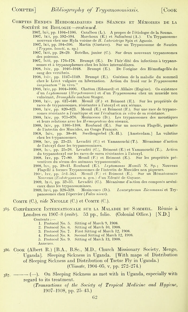 CoMPTES Eendus Hebdomadaires des Seances et Memoires de la SociETE DE BiOLOGiE—continued. 1907, Ixii, jjp. 1104-1106. Cazalbou (L ). A propos de I'etiologie de la Souma. 1907, Ixii, pp. 692-594. Marchoux (E.) et Salimbeni (A.). Un Trypanosome nouveau chez une Hyla voisine de R. Lateristriga Spix et Agassiz. 1907, Ixii, pp. 594—596. Martin (Gustave). Sur un Trypanosome de Saurien (Trypan, boueti, n. sp.)- 1907, Ixiii, pp. 28-29. Botellio, junior (C). Sur deux nouveaux trypanosomea des poissons. 1907, l.-iiii, pp. 176-178. Brumpt (E.). De I'her'dite des infections a trypano- somes et a trypanoplasmes chez les botes intermediares. 1908, Ixiv, pp. 104G-1048. Brumpt (E.). De Torigine des Hemoflagelles du sang des vertebres. 1908, Ixiv, pp. 1147-1149. Brumpt (E.). Guerison de la maladie du sommeil chez le Lerot vulgaire en liibernation. Action du froid sur le Trypanosoma inopinatum  in vivo. 1908, Ixiv, pp. 1004-1006. Chatton (Edouard) et Alilaire (Eugene). Co-existence d'un Leptomonas (Herpetomonas) et d'un Trypanosoma chez un muscide non vubierant, Drosophila confusa Staeger. 1908, Ixiv, pp. 637-640. Mesnil (F.) et Brimont (E.). Sur les proprietes de races de trypanosomes, resistantes a Fatoxyl et aux serums. 1908, Ixiv, pp. 820-823. Mesnil (E.) et Brimont (F.). Sur une race de trypano- somes resistante a I'emetique et sur revaluation in vitro de sa resistance. 1908, Ixiv, pp. 975-976. Mezincesco (D.). Les trypanosomes des moustiques et leurs relations avec les Hirmoproteiis des oiseaux. 1908, Ixiv, pp. 1106-1108. Roubaud (E.). Sur un nouveau FlageUe, parasite de I'inteitin des Muscides, au Congo Frangais. 1908, Ixiv, pp. 38-40. Swellengrebel (N.-H.). [Amsterdam.] La volutine chez les trypanosomes. 1908, Ixv, pp. 23-25. Levaditi (C.) et Yamanouchi (T.). Mecanisme d'action de I'atcxyl dans les trypanosomiases. 1908, \xv, pp. 25-26. Levaditi (C), Brimont (E.) et Yamanouchi (T.). Action du trypanotoxyl sur les races de surra resistantes a Fatoxyl. 1908, Ixv, pp. 77-80. Mesnil (F.) et Brimont (E.). Sur les proprietes pre- ventives du serum des animaux try panose mies. 1908, Ixv, pp. 39-41. Roubaud (E.). Leptomonas Mesnili N. Sp.; Nouveau Flagelle a formes Trypanosomes de Fintestin de Muscides non piqueurs. 190-', Ixv, pp. 5S1-583. Mesnil (F.) et Brimont (E.). Sur un Hematozoaire Nouveau (Endotrypanum n. gen.) d'un Edente de Guyane. 1909, Ixi'i, pp. 33-35. Levaditi (C). Mecanisme d'action des composes arseni- caux dans les trypanosomiases. 1909, Ixvi, pp. 328-329. Mezincesco (D.). Leucocytozoon Ziemmanni et Try- panosomes chez Fepervier (Falco nisus). CoMTE (C), vide Nicolle (C.) et Comte (C). 385- Conference Internationale sur la Maladie du Sommeil. Reunie a Londres en 1907-8 (suite). 53 pp., folio. (Colonial Office.) [^.B.] Contents :— 1. Protocol No. 5. Sitting of March 9, 1908. 2. Protocol No. 6. Sitting of March 10, 1908. 3. Protocol No. 7. First Sitting of March 12, 1908. 4. Protocol No. 8. Second Sitting of March 12, 1908. 5. Protocol No. 9. Sitting of March 13, 1908. Annexes. 386. Cook (Albert R.) [B.A., B.Sc., M.D., Church Missionary Society, Mengo, Uganda]. Sleeping Sickness in Uganda. [With maps of Distribution of Sleeping Sickness and Distribution of Tsetse Fly in Uganda.) {Climate, 1904-05, v, pp. 272-274.) 387. (—). On Sleeping Sickness as met with in Uganda, especially with regard to its treatment. [Transactions of the Society of Tropical Medicine and Hygiene, 1907-1908, pp. 25-43.)