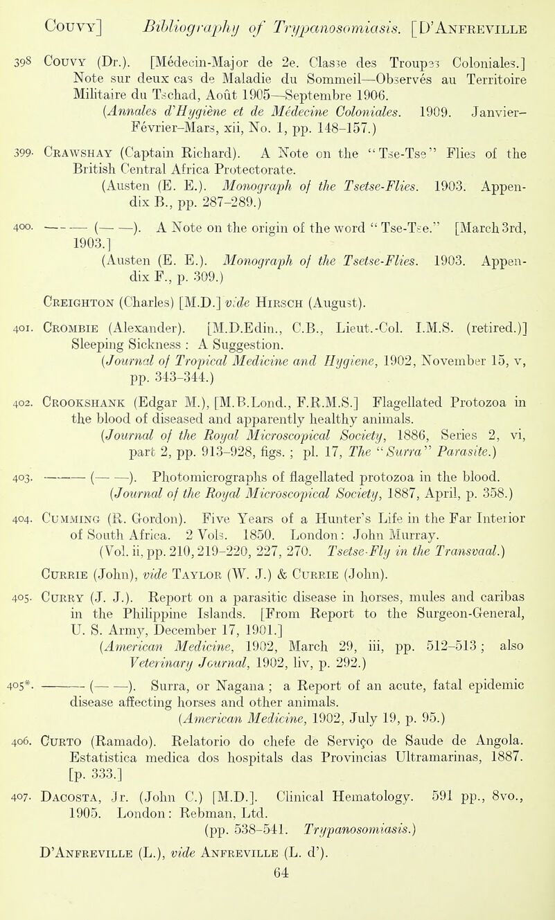 398 Couvy (Dr.). [Medecin-Major de 2e. Clas3e des Trouper Coloniale?.] Note sur deux cas de Maladie du Sommeil—Observes au Territoire Militaire du Tschad, Aout 1905—Septembre 1906. {Annates cTHygiene et de Medecine Goloniales. 1909. Janvier- Fevrier-Mars, xii, No. 1, pp. 148-157.) 399- Crawshay (Captain Eicliard). A Note on tlie Tse-Tse Flies of the British Central Africa Protectorate. (Austen (E. E.). Monograph of the Tsetse-Flies. 1903. Appen- dix B., pp. 287-289.) 400. ( ). A Note on the origin of the word  Tse-Tse. [March 3rd, 1903.] (Austen (E. E.). Monograph of the Tsetse-Flies. 1903. Appen- dix F., p. .309.) Creighton (Charles) [M.D.] v;de Hirsch (August). 401. Crombie (Alexander). [M.D.Edin., C.B., Lieut.-Col. I.M.S. (retired.)] Sleeping Sickness : A Suggestion. {Journal of Tropical Medicine and Hygiene, 1902, November 15, v, pp. 343-344.) 402. Crookshank (Edgar M.), [M.B.Lond., F.R.M.S.] Flagellated Protozoa in the blood of diseased and apparently healthy animals. {Journal of the Royal Microscopical Society, 1886, Series 2, vi, part 2, pp. 91.3-928, figs. ; pi. 17, The Surra'' Parasite.) 403. ( ). Photomicrographs of flagellated protozoa in the blood. {Journal of the Royal Microscopical Society, 1887, April, p. 358.) 404. CuMMiNG (R. Gordon). Five Years of a Hunter's Life in the Far Interior of South Africa. 2 Vols. 1850. London: John Murray. (Vol. ii. pp. 210,219-220, 227, 270. Tsetse-Fly in the Transvaal.) CuRRiE (John), vide Taylor (W. J.) & Currie (John). 405. Curry (J. J.). Report on a parasitic disease in horses, mules and caribas in the PhiHppine Islands. [From Report to the Surgeon-Greneral, U. S. Army, December 17, 1901.] {American Medicine, 1902, March 29, iii, pp. 512-513; also Veterinary Journal, 1902, liv, p. 292.) 405*. ( ). Surra, or Nagana ; a Rej)ort of an acute, fatal epidemic disease affecting horses and other animals. {A^nerican Medicine, 1902, July 19, p. 95.) 406. CuRTO (Ramado). Relatorio do chefe de Servi^o de Saude de Angola. Estatistica medica dos hospitals das Provincias Ultramarinas, 1887. [p. 333.] 407. Dacosta, Jr. (John C.) [M.D.]. Clinical Hematology. 591 pp., 8vo., 1905. London: Rebman, Ltd. (pp. 538-541. Trypanosomiasis.) D'Anpreville (L.), vide Anfreville (L. d').