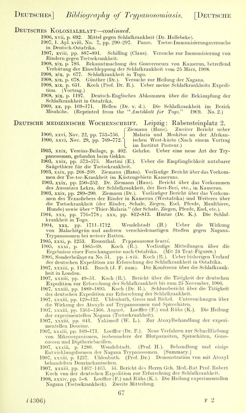 Deutsches Kolonialblatt—continued. 1906, xvii, p. 692. Mittel gegen Sclilafkranklieit (Dr. HoUebeke). 1907, 1. Apl. xviii, No. 7, pp. 290-:^97. Pansc. Tsetse-Immunisierungsversuche in Deutsoh-Ostafrika. 1907, xviii, pp. 887-891. Schilling (Glaus). Vcrsuclie zur Immunisierung von Rindern gegen Tsetsekrankheit. 1908, xix, 2). 786. Bekanntmaoliung des Gouverneurs von Kamerun, betreliend Verhiitung der Einschleppung der Sehlafkrankheit vom 25 Miirz, 1908. 1908, xix, p. 677. Sclilafkranklieit in Togo. 1908, xix, p. 678. Giintlier (Dr.). Versuclie zur Heilung der Nagana. 1908, xix, p. 651. Koch (Prof. Dr. E.). Ueber meine Schlafkrankheits Expedi- tion. (Vortrag.) 1908, xix, p. 1197. Deutscli-Englisehes Abkommen iiber die Bekampfung der Sclilafkranklieit in Ostafrika. 1909, XX, pp. 109-171. Hellen (Dr. v. d.). Die Schlafkrankheit im Bezirk Misahohe. (Reprinted from the  Amtsblait fiir Togo. 19C9. No. 2.) Deutsche medizinische Wochenschrift. Leipzig: Rabensteinplatz 2. rZiemann (Hans). Zweiter Bericht ueber 1900, xxvi, Nov. 22, pp. 753-756. J Malaria und Moskitos an der Afrikan- 1900, xxvi, Nov. 29, pp. 769-772.1 isclien West-kiiste (Nach einem Vortrag \_ im Institut Pasteur.) 1903, xxix, Vereins-Beilage, p. 402. Gehrke. Ueber sine neue Art der Try- panosomen, gefunden beim Gekko. 1903, xxix, pp. 573-575. Martini (E.). Ueber die Empfangliclikeit nutzbarer Saiigethiere fiir die Tsetsekrankheit. 1903, xxix, pp. 268-269. Ziemann (Hans). Voilaufige Bericht iiber das Vorkom- men der Tse-tse-Krankhcit im Kiistengebiete Kameruns. 1903, xxix, X)p. 250-252. Dr. Ziemann (Hans). Bericht iiber das Vorkommen des Aussatzes Lekra, der Schlafkrankheit, der Beri-Bcri, etc., in Kamerun. 1903, xxix, pp. 289-290. Ziemann (Dr.). Vorliiufiger Bericht iiber das Vorkom- men des Texasfiebers der Rindcr in Kamerun (Westafrika) und Weiteres iiber die Tsetsekrankheit (der Rinder, Schafe, Ziegen, Esel, Pferde, Maulthiere, Hunde) sowie iiber  Thier-Malaria  (der Schafe, Ziegen, Pferde, Esel, etc.). 1904, XXX, pp. 776-778 ; xxx, pp. 812-813. Hintze (Dr. K.). Die Schlaf- krankheit in Togo. 1904, xxx, pp. 1711-1712. Wendelstadt (H.) Ueber die Wirkung von Malachitgriin und anderen verschiedenartigen Stoffen gegen Nagana- Trypanosomen bei weisser Ratten. 1905, xxxi, p. 1253. Rosenthal. Trypanosoma hrucei. 1905, xxxi, p. 1865-69. Koch (R.). Vorliiufige Mitteilungen iiber die Ergebnisse einer Forscliungsreise nach Ostafrika. (M'it 24 Text-Figuren.) 1900, Sonderbeilaae zu No. 51. pp. i-viii. Koch (R.). Ueber bisherigen Verlauf der deutschen Expedition zur Erforsohung der Schlafkrankheit in Ostafrika. 1907, xxxiii, p. 1143. Busch (J. F. zum). Die Konferenz iiber die Schlafkrank- heit in London. 1907, xxxiii, pp. 49-51. Koch (R.). Bericht iiber die Tiitigkeit der deutschen Expedition zur Erforsohung der Schlafkrankheit bis zum 25 November, 1900. 1907, xxxiii, pp. 1889-1895. Koch (Dr. R.). Schlussbericht iiber die Tiitigkeit der deutschen Expedition zur Erfoischung der Schlafkrankheit. 1907, xxxiii, pp. 129-132. Ulilenhuth, Gross und Bickel. Untersucliungen iiber die Wirkung des Atoxyls aiif Trypanosonien und Spirochaten. 1907, xxxiii, pp. 1301-1366. August. Loeffler (F.) und Riihs (K.). Die Heilung der experiiuentellen Nagana (Tsetsekrankheit). 1907, xxxiii, pp. 641. Yakimoff (W. L.). Zur Atoxylbehandlung der experi- mentellen Dourine. 1907, xxxiii, p)i. 169-171. LoefBer (Dr. F.). Neue Verfaliren zur Schnellfiirbung von Mikroorganismen, insbesondere der Blutparasiten, Sjjirochaten, Gono- coccen und Diptheriebacillen. 1907, xx.'ciii, p. 1280. AVondelstadt. (Prof. H.). Behandlung und einige Entwicklungsformen der Nagana Trypanosomen. [Summary.] 1907, xxxiii, p. 1237. Uhlenluith. (Prof. Dr.) Demonstration von mit Atoxyl behandelten Dourinekaninchen. 1907, xxxiii. pp. 1462-1403. iii. Bericht des Herrn Geh. Med.-Rat Prof. Robert Koch von der deutschen Expedition zur Erforschung der Schlafkrankheit. 1908, xxxiv, pp. 6-8. Loeffler (F.) und Riihs (K.). Die Heilung experimentellen Nagana (Tsetsekrankheit). Zweite Mitteilung. 67 .(4306) P 2