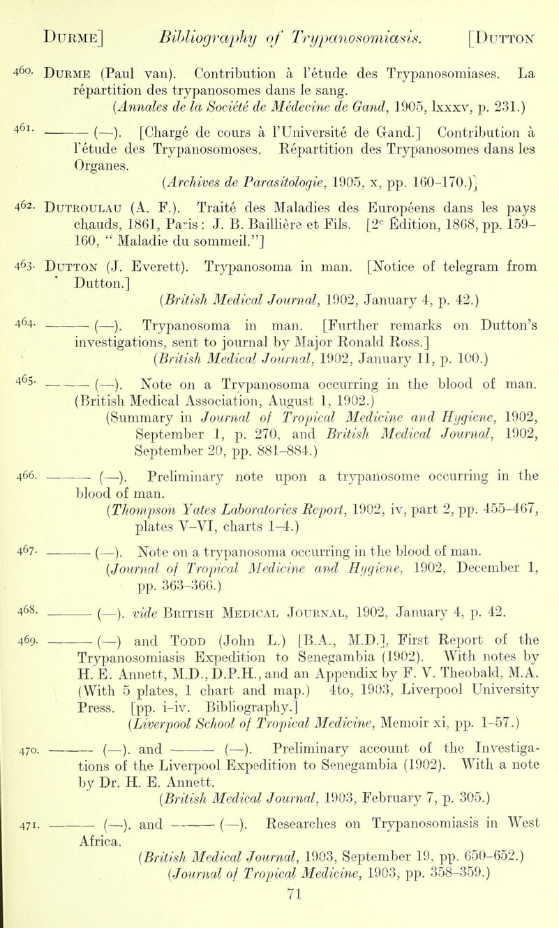 460. PuRME (Paul van). Contribution a Tetude des Tiyj)anosomiases. La repartition des trypanosomes dans le sang. {Annates de la Societe de Medecine de Gand, 1905, Ixxxv, p. 231.) (—). [Charge de cours a I'Universite de Gand.] Contribution a Tetude des Trypanosomoses. Repartition des Trypanosomes dans les Organes. [Archives de Parasitologie, 1905, x, pp. 160-170.)j 462. DuTROULAU (A. F.). Traite des Maladies des Europeens dans les pays chauds, 1861, Pans: J. B. Bailliere et Fils. [2*^ Edition, 1868, pp. 159- 160,  Maladie du sommeil.] 463- DuTTON (J. Everett). Trypanosoma in man. [Notice of telegram from Dutton.] {British Medical Journal, 1902, January i, p. 42.) 464- (_). Trypano soma in man. [Further remarks on Button's investigations, sent to journal by Major Ronald Ross.] {British Medical Journal, 1902, January 11, p. 100.) 4^5- . (—y Note on a Trvpanosoma occurring in the blood of man. (British Medical Association, August 1, 1902.) (Summary in Journal of Tropical Medicine and Hygiene, 1902, September 1, p. 270, and British Medical Journal, 1902, September 20, pp. 881-884.) 466. (—). Preliminary note upoji a trypanosome occurring in the blood of man. {Thompson Yates Laboratories Report, 1902, iv, part 2, pp. 455-467, plates V-VI, charts 1-4.) 467- (—). Note on a trvpanosoma occurring in the blood of man. {Journal of Tropical Medicine and H>jgiene, 1902, December 1, pp. 363-366.) 468. (—). i;i(^e British Medical Journal, 1902, January 4, p. 42. 469- (—) and Todd (John L.) [B.A., M.D.], First Report of the Trypanosomiasis Expedition to Senegambia (1902). With notes by H. E. Annett, M.D., D.P.H., and an Appendix by F. V. Theobald, M.A. (With 5 plates, 1 chart and map.) 4to, 1903, Liverpool University Press, [pp. i-iv. Bibhography.] {Liverpool School of Tropical Medicine, Memoir xi, pp. 1-57.) 470. (—). and (—). Preliminary account of the Investiga- tions of the Liverpool Expedition to Senegambia (1902). With a note by Dr. H. E. Annett. {British Medical Journal, 1903, February 7, p. 305.) 471. . . (—). and (—). Researches on Trypanosomiasis in West Africa. {British Medical Journal, 1903, September 19, pp. 650-652.) {Journal of Tropical Medicine, 1903, pp. 358-359.)