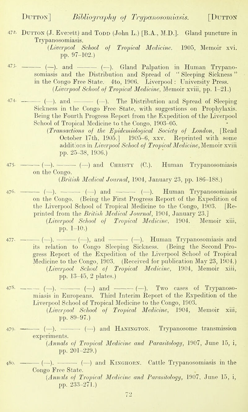 472. DuTTON (J. Everett) and Todd (John L.) [B.A., M.D.]. Gland puncture in Trypanosomiasis. {Liver-pool School of Tropical Medicine. 1905, Memoir xvi. pp. 97-102.) 473- — (—) ^—Y Gland Palpation in Human Trypano- somiasis and the Distribution and Spread of  Sleeping Sickness  in the Congo Free State. 4to, 1906. Liverpool: University Press. {Liverpool School of Tropical Medicine, Memoir xviii, pp. 1-21.) '*74- _ (—). and (—). The Distribution and Spread of Sleeping Sickness in the Congo Free State, with suggestions on Prophylaxis. Being the Fourth Progress Report from the Expedition of the Liverpool School of Tropical Medicine to the Congo, 1903-05. {Transactions of the Epidemiological Society of London, [Read October 17th, 1905.] 1905-6, xxv. Reprinted with some additions in Liverpool School of TropicalMedicine,Mem.oiv xviii pp. 25-38, 1906.) 475- (—). (—) and Christy (C). Human Trypanosomiasis on the Congo. {British Medical Journal, 1904, January 23, pjD. 186-188.) 476. (—). . (—) and (—). Human Trypanosomiasis on the Congo. (Being the First Progress Report of the Expedition of the Liverpool School of Tropical Medicine to the Congo, 1903. [Re- printed from the British Medical Journal, 1904, January 23.] {Liverpool School of Tropical Medicine, 1904. Memoir xiii, pp. 1-10.) 477- (—). (—), and (—). Human Trypanosomiasis and its relation to Congo Sleeping Sickness. (Being the Second Pro- gress Report of the Expedition of the Liverpool School of Tropical Medicine to the Congo, 1903. (Received for publication May 23, 1904.) {Liverpool School of Tropical Medicine, 1904, Memoir xiii, pp. 13-45, 2 plates.) 478. (— (—j and (—). Two cases of Trypanoso- miasis in Europeans. Third Literim Report of the Expedition of the Liverpool School of Tropical Medicine to the Congo, 1903. {Liverpool School of Tropical Medicine, 1904, Memoir xiii, pp. 89-97.) 479. _ . (—)_ (—) and Hanington. Trypanosome transmission experiments. {Annals of Tropical Medicine and Parasitology, 1907, June 15, i, pp. 201-229.) 480. (—). • (—) and KiNGHORN. Cattle Trypanosomiasis in the Congo Free State. {Annals of Tropical Medicine and Parasitology, 1907, June 15, i, pp. 233-271.)