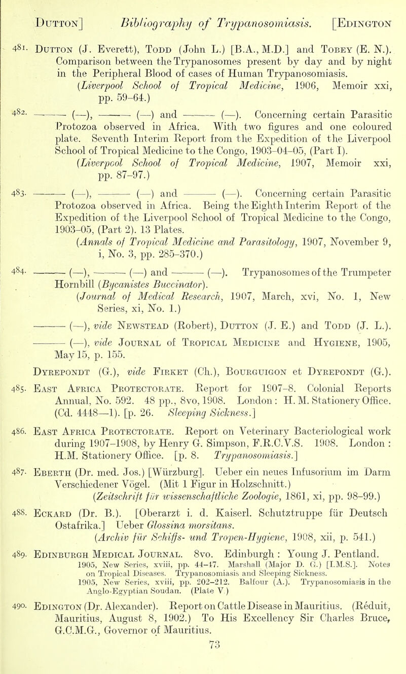 Button (J. Everett), Todd (John L.) [B.A., M.D.] and Tobey (E. N.). Comparison between the Trypanosomes present by day and by night in the Peripheral Blood of cases of Human Trypanosomiasis. [Liverpool School of Tropical Medicine, 1906, Memoir xxi, pp. 59-64.) ■ (—), (—) and (—). Concerning certain Parasitic Protozoa observed in Africa. With two figures and one coloured plate. Seventh Interim Report from the Expedition of the Liverpool School of Tropical Medicine to the Congo, 1903-04-05, (Part I). (Liverpool School of Tropical Medicine, 1907, Memoir xxi, pp. 87-97.) and (—). Concerning certain Parasitic Protozoa observed in Africa. Being the Eighth Interim Report of the Expedition of the Liverpool School of Tropical Medicine to the Congo, 1903-05, (Part 2). 13 Plates. {Annals of Tropical Medicine and Parasitology, 1907, November 9, i, No. 3, ijp. 285-370.) — (—), (—) and (—). Trypanosomes of the Trumpeter Hornbill {Byeanistes Buccinator). [Journal of Medical Research, 1907, March, xvi. No. 1, New Series, xi, No. 1.) — (—), vide Newstead (Robert), Button (J. E.) and Todd (J. L.). (—), vide Journal of Tropical Medicine and Hygiene, 1905, May 15, p. 155. Dyrepondt (Ct.), vide Firket (Ch.), Bourguigon et Dyrepondt (G.). 485- East Africa Protectorate. Report for 1907-8. Colonial Reports Annual, No. 592. 48 pp., 8vo, 1908. London : H. M. Stationery Office. (Cd. 4448—1). [p. 26. Sleeping Sichness.] 486. East Africa Protectorate. Report on Veterinary Bacteriological work during 1907-1908, by Henry G. Simpson, F.R.C.V.S. 1908. London : H.M. Stationery Office, [p. 8. Trypanosomiasis.] 487- Eberth (Dr. med. Jos.) [Wiirzburg]. Ueber ein neues Infusorium im Darm Verschiedener Vogel. (Mit 1 Figur in Holzschnitt.) [Zeitschrift fiir tvissenschaftliche Zoologie, 1861, xi, pp. 98-99.) 48S. EcKARD (Dr. B.). [Oberarzt i. d. Kaiserl. Schutztruppe fiir Deutsch Ostafrika.] Ueber Glossina morsitans. [Archiv fiir Schiffs- und Tropen-Hygiene, 1908, xii, p. 541.) 489- Edinburgh Medical Joubnal. 8vo. Edinburgh : Young J. Pentland. 1905, New Series, xviii, pp. 44-i7. Marsliall (Major D. G.) [I.M.S.]. Notes on Tropical Diseases. Trypanosomiasis and Sleeping Sickness. 1905, New Series, xviii, pp. 202-212. Balfour (A.). Tryxjanosomiasis in the Anglo-Egyptian Soudan. (Plate V.) 490. Edington (Dr. Alexander). Report on Cattle Disease in Mauritius. (Reduit, Mauritius, August 8, 1902.) To His Excellency Sir Charles Bruce, G.C.M.G., Governor of Mauritius.