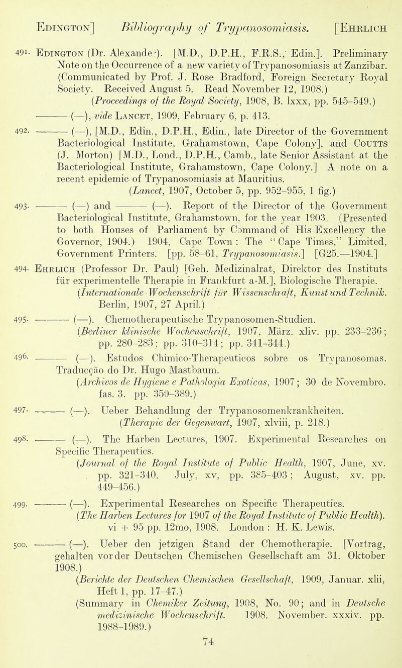 491. Edington (Dr. Alexander). [M.D., D.P.H., F.E.S.; Edin.]. Preliminary Note on the Occurrence of a new variety of Trypanosomiasis at Zanzibar. (Communicated by Prof. J. Rose Bradford, Foreign Secretary Royal Society. Received August 5. Read November 12, 1908.) {Proceedings of the Royal Society, 1908, B. Ixxx, pp. 545-549.) ■ — (—), vide Lancet, 1909, February 6, p. 413. 492. (_), [M.D., Edin., D.P.H., Edin., late Director of the Government Bacteriological Institute. Grahamstown, Cape Colony], and Coutts (J. Morton) [M.D., Lond., D.P.H., Camb., late Senior Assistant at the Bacteriological Institute, Grahamstown, Cape Colony.] A note on a recent epidemic of Trypanosomiasis at Mauritius. {Lancet, 1907, October 5, pp. 952-955, 1 fig.) 493- (—) and (—). Report of the Director of the Government Bacteriological Institute, Grahamstown, for the year 1903. (Presented to both Houses of Parliament by Command of His Excellency the Governor, 1904.) 1904, Cape Town: The Cape Times, Limited, Government Printers, [pp. 58-61, Trypanosomiasis.] [G25.—1904.] 494- Ehrlich (Professor Dr. Paul) [Geh. Medizinalrat, Direktor des Institute fiir experimentelle Therapie in Frankfurt a-M.], Biologische Therapie. {Internationale-Wochenschrift jiir Wissenschraft, KunstundTechnik. Berlin, 1907, 27 April.) 495- (—). Chemotherapeutische Trypanosomen-Studien. {Berliner Minische Wochenschrift, 1907, Marz. xliv. pp. 233-236; pp. 280-283; pp. 310-314; pp. 341-344.) 496. (—). Estudos Chimico-Therapeuticos sobre os Trypanosomas. Traducgao do Dr. Hugo Mastbaum. {Archivos de Hygiene e Patholoqia Exoticas, 1907 ; 30 de Novembro. fas. 3. pp. 350-389.) 497- (—). Ueber Behandlung der Trypanosomenkrankheiten. {Therapie der Gegenwart, 1907, xlviii, p. 218.) 498. . (—). The Harben Lectures, 1907. Experimental Researches on Specific Therapeutics. {Journal of the Royal Institute of Public Health, 1907, June, xv. , pp. 321-340. July, xv, pp. 385-403; August, xv. pp. 449-456.) 499- (—). Experimental Researches on Specific Therapeutics. {The Harben Lectures for 1907 of the Royal Institute of Public Health). vi + 95 pp. 12mo, 1908. London : H. K. Lewis. 500. (—). Ueber den jetzigen Stand der Chemotherapie. [Vortrag, gehalten vorder Deutschen Chemischen Gesellschaft am 31. Oktober 1908.) {Berichte der Deutschen Chemdschen Gesellschaft, 1909, Januar. xlii, Heftl, pp. 17-47.) (Summary in Chemiker Zeitung, 1908, No. 90; and in Deutsche medizinische Wochenschrift. 1908. November, xxxiv. pp. 1988-1989.)