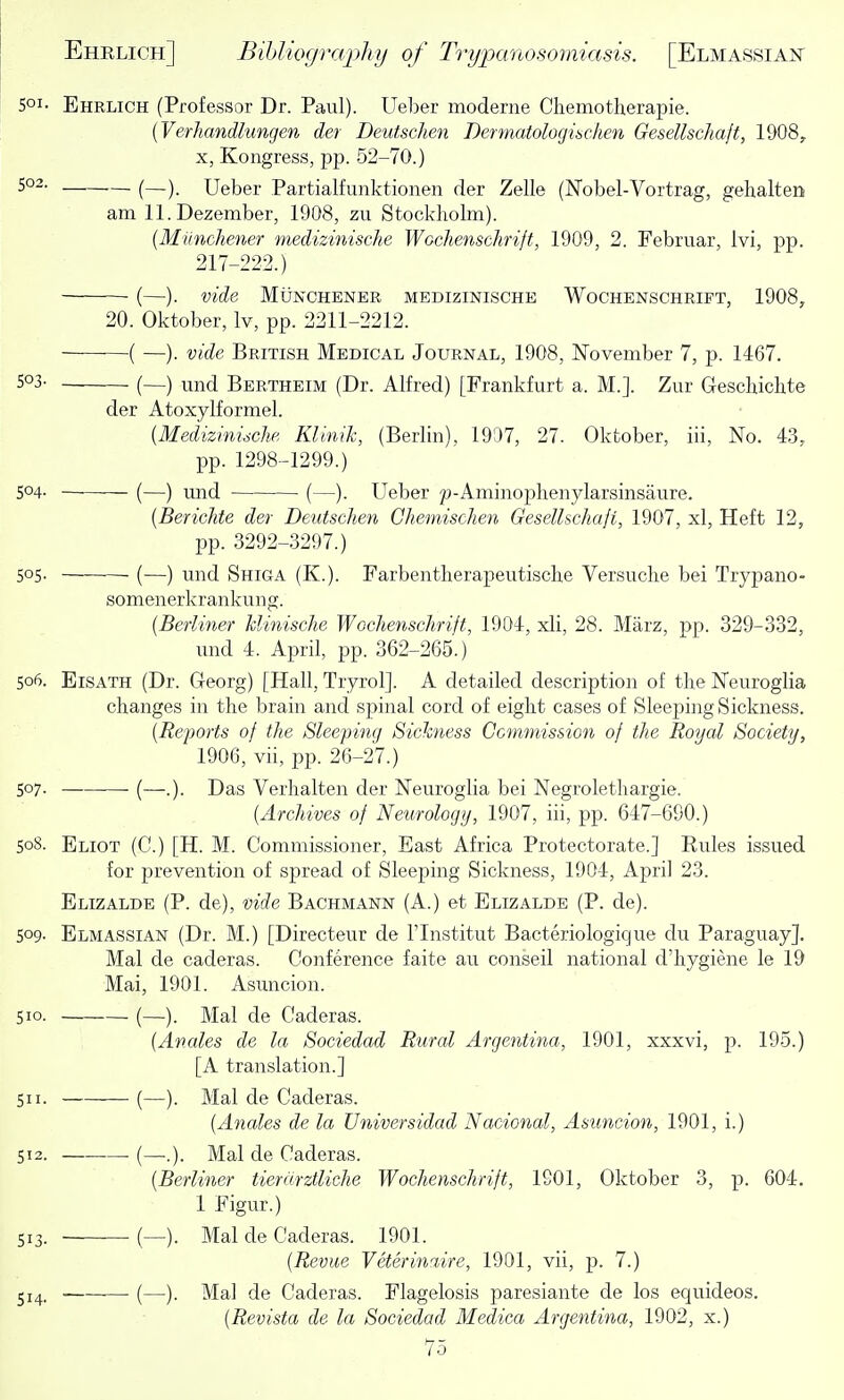 501- Ehrlich (Professor Dr. Paul). Ueber moderne Chemotherapie. {Verhandlungen der Deutschen Dermatologuchen Gesellschaft, 1908, X, Kongress, pp. 52-70.) (—). Ueber Partialfunktionen der Zelle (Nobel-Vortrag, gehalten am 11. Dezember, 1908, zu Stockholm). (Miinchener medizinische Wochenschrift, 1909, 2. Februar, Ivi, pp. 217-222.) (—). vide MUNCHENER MEDIZINISCHE WoCHENSCHRIFT, 1908, 20. Oktober, Iv, pp. 2211-2212. ( —). vide British Medical Journal, 1908, November 7, p. 1467. 5°3- (—) und Bertheim (Dr. Alfred) [Frankfurt a. M.]. Zur Geschichte der Atoxylformel. {Medizinidche KUnik, (Berlin), 1997, 27. Oktober, iii, No. 43, pp. 1298-1299.) 504. (—) und ■ (—). Ueber Aminojjhenylarsinsaure. [Bericlite der Deutschen Chemischen Gesellschaji, 1907, xl. Heft 12, pp. 3292-3297.) 505. (—) und Shiga (K.). Farbentherapeutische Versuclie bei Trypano- somenerkrankung. {Berliner hlinische Wochenschrift, 1904, xli, 28. Marz, pp. 329-332, und 4. April, pp. 362-265.) 506. EiSATH (Dr. Georg) [Hall, Tryrol]. A detailed description of the Neuroglia changes in the brain and spinal cord of eight cases of Sleejoing Sickness. {Reports of the Sleeping Sichness Ccmniission of the Royal Society, 1906, vii, pp. 26-27.) 507. (—.). Das Verhalten der Neuroglia bei Negrolethargie. {Archives of Neurology, 1907, iii, pp. 647-690.) 508. Eliot (C.) [H. M. Commissioner, East Africa Protectorate.] Rules issued for prevention of spread of Sleeping Sickness, 1904, April 23. Elizalde (P. de), vide Bachmann (A.) et Elizalde (P. de). 509- Elmassian (Dr. M.) [Directeur de I'lnstitut Bacteriologique du Paraguay]. Mai de caderas. Conference faite au conseil national d'hygiene le 19 Mai, 1901. Asuncion. 510. (—). Mai de Caderas. {Anales de la Sociedad Rural Argentina, 1901, xxxvi, p. 195.) [A translation.] 511. (—). Mai de Caderas. {Anales de la Universidad Nacional, Asuncion, 1901, i.) 512. (—.). Mai de Caderas. {Berliner tierdrztUche Wochenschrift, 1901, Oktober 3, p. 604. 1 Figur.) 513. (—). Mai de Caderas. 1901. {Revue Veterinaire, 1901, vii, p. 7.) 514. (—)■ Mai de Caderas. Flagelosis paresiante de los equideos. {Revista de la Sociedad Medica Argentina, 1902, x.)