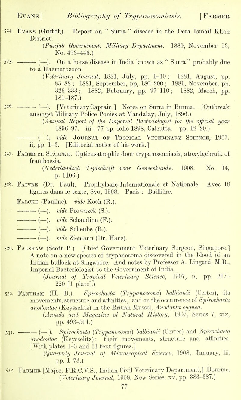 524- Evans (Griffith). Report on  Surra  disease in the Dera Ismail Khan District. {Punjab Government, Military Department. 1880. November 13, No. 493-446.) 525- —■ (—). On a horse disease in India known as  Surra  probably due to a Haematozoon. {Veterinary Journal, 1881, Julj^, pp. 1-10; 1881, August, pp. 83-88; 1881, September, pp, 180-200; 1881, November, pp. 326-333; 1882, February, pp. 97-110; 1882, March, pp. 181-187.) 526. (—). [Veterinary Captain.] Notes on Surra in Burma. (Outbreak amongst Military Police Ponies at Mandalay, July, 1896.) {Annual Report of the Imperial Bacteriologist for the official year 1896-97. iii + 77 pp. folio 1898, Calcutta, pp. 12-20.) (—), vide Journal of Tropical Veterinary Science, 1907. ii, pp. 1-3. [Editorial notice of his work.] 527- Faber en Starcke. Opticusatrophie door trypanosomiasis, atoxylgebruik of framboesia. {Nederlandsch Tijdschrift voor Geneeshunde. 1908. No. 14, p. 1106.) 528. Faivre (Dr. Paul). Prophylaxie-Internationale et Nationale. Avec 18 figures dans le texte, 8vo, 1908. Paris : Bailhere. Falcke (Pauline), vide Koch (R.). (—). vide Prowazek (S.). (—). vide Schaudinn (F.). (—). vide Scheube (B.). — (—). vide Ziemann (Dr. Hans). 529. Falshaw (Scott P.) [Chief Government Veterinary Sm-geon, Singapore.] A note on a new species of trypanosoma discovered in the blood of an Indian bullock at Singapore. And notes by Professor A. Lingard, M.B., Imperial Bacteriologist to the Government of India. {Journal of Tropical Veterinary Science, 1907, ii, pp. 217- 220 [1 plate].) 530- Fantham (H. B.). SpirocJiaeta {Trypanosoma) halbianii (Certes), its movements, structme and affinities; and on the occurrence of Spirochaeta anodontae (Keysselitz) in the British Mussel, Anodonta cygnea. {Annals and Magazine of Natural History, 1907, Series 7, xix, pp. 493-501.) 531. (—.). Spirochaeta {Trypanosoma) halbianii (Certes) and Spirochaeta anodontae (Keysselitz): their movements, structure and affinities. [With plates 1-3 and 11 text figures.] {Quarterly Journal of Microscopical Science, 1908, January, lii, pp. i-73.) 532. Farmer [Major, F.R.C.V.S., Indian Civil Veterinary Department,] Dourine. {Veterinary Journal, 1908, New Series, xv, pp. 383-387.)