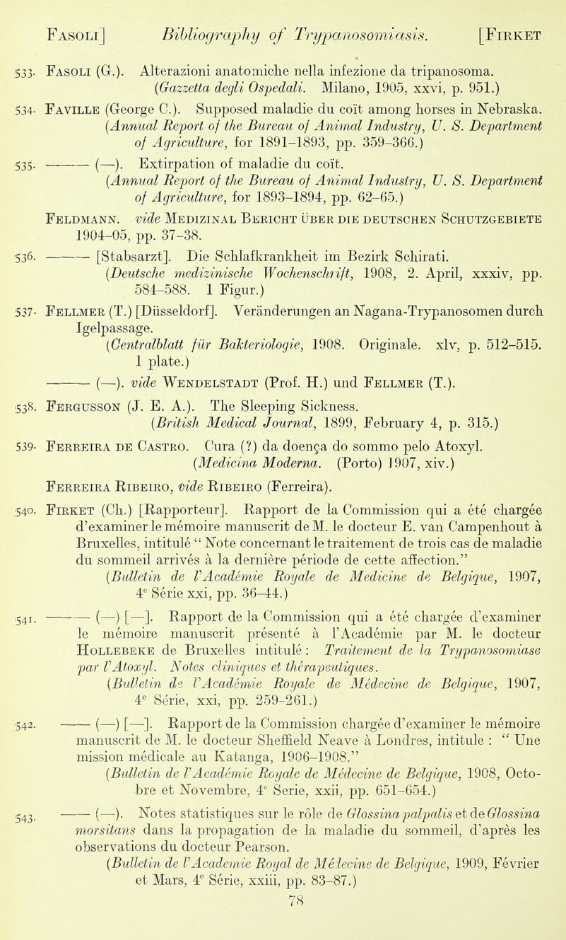 533. Fasoli (G.). Alterazioni anatomiche nella infezione da tripanosoma. {Gazzetta degli Ospedali. Milano, 1905, xxvi, p. 951.) 534. Faville (George C). Supposed maladie du coit among horses in Nebraska. (Annual Report of the Bureau of Animal Industry, U. S. Department of Agriculture, for 1891-1893, pp. 359-366.) 535. (—). Extirpation of maladie du coit. {Annual Report of the Bureau of Animal Industry, U. S. Department of Agriculture, for 1893-1894, pp. 62-65.) Feldmann. vide Medizinal Bericht uber die deutschen Schutzgebiete 1904-05, pp. 37-38. ■536. [Stabsarzt]. Die Schlafkrankheit im Bezirk Schirati. {Deutsche medizinische Wochenschrift, 1908, 2. April, xxxiv, pp. 584-588. 1 Figur.) 537- Fellmer (T.) [Diisseldorf]. Veranderungen an Nagana-Trypanosomen durch. Igelpassage. {Oentralblatt fur Bakteriologie, 1908. Originale. xlv, p. 512-515. 1 plate.) (—). vide Wendelstadt (Prof. H.) und Fellmer (T.). 538. FEnaussoN (J. E. A.). The Sleeping Sickness. {British Medical Journal, 1899, February 4, p. 315.) 539- Ferreira de Castro. Cura (?) da doenfa do sommo pelo Atoxyl. {Medicina Moderna. (Porto) ]907, xiv.) Ferreira Ribeiro, vide Ribeiro (Ferreira). :S4o. Firket (Ch.) [Rapporteur]. Rapport de la Commission qui a ete chargee d'examiner le memoire manuscrit deM. le docteur E. van Campenhout a Bruxelles, intitule  Note concernant le traitement de trois cas de maladie du sommeil arrives a la derniere periode de cette affection. {Bulletin de VAcademie Royale de Medicine de Belgique, 1907, 4 Serie xxi, pp. 36-44.) .541. (—) [—]. Rapport de la Commission qui a ete chargee d'examiner le memoire manuscrit presente a I'Academie par M. le docteur Hollebeke de Bruxelles intitule: Traitement de la Trypanosomiase par rAtoxyl. Notes cliniques et therapeutiques. {Bulletin de VAcademie Royale de Medecine de Belgique, 1907, 4*= Serie, xxi, pp. 259-261.) ■542. (—) [—]. Rapport de la Commission chargee d'examiner le memoire manuscrit de M. le docteur Sheffield Neave a Londres, intitule :  Une mission medicale au Katanga, 1906-1908. {Bulletin de rAcademic Royale de Medecine de Belgique, 1908, Octo- bre et Novembre, 4'' Serie, xxii, pp. 651-654.) ^43. • (—). Notes statistiques sur le role de Glossina palpalis et deGlossina morsitans dans la propagation de la maladie du sommeil, d'apres les observations du docteur Pearson. {Bulletin de VAcademie Royal de Meiecine de Belgique, 1909, Fevrier et Mars, 4 Serie, xxiii, pp. 83-87.)