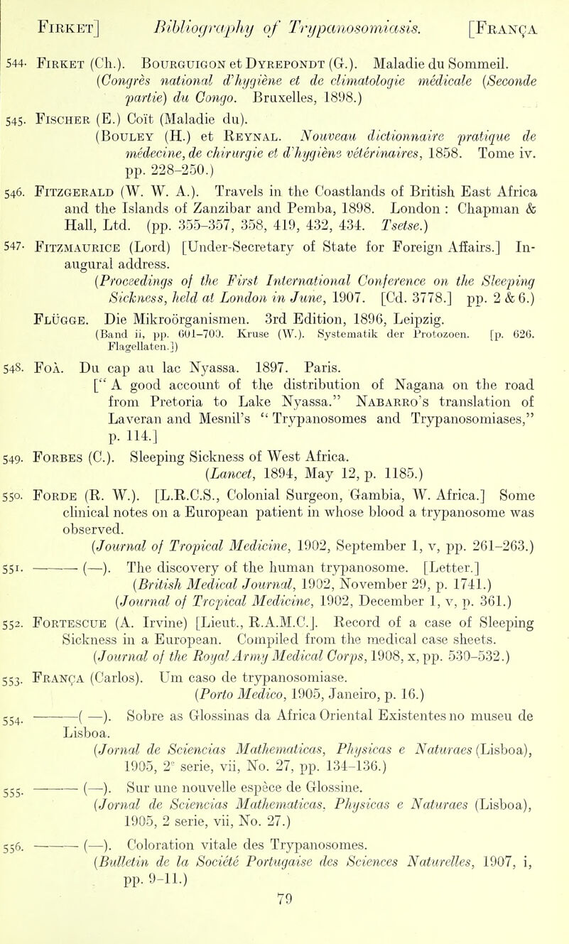 544- Firket (Ch.). Bourguigon et Dyrepondt (G.). Maladie du Sommeil. {Congres national dliygiem et de climatologie medicale {Seconde fartie) du Congo. Briixelles, 1898.) 545- Fischer (E.) Coit (Maladie du). (BouLEY (H.) et Reynal. Nouveau dictionnaire pratique de medecine, de chirurgie et dliygiene veterinaires, 1858. Tome iv. pp. 228-250.) 546. Fitzgerald (W. W. A.). Travels in the Coastlands of British East Africa and the Islands of Zanzibar and Pemba, 1898. London : Chapman & Hall, Ltd. (pp. 355-357, 358, 419, 432, 434. Tsetse.) 547- FiTZMAURiCE (Lord) [Under-Secretary of State for Foreign Affairs.] In- augural address. (Proceedings of the First International Conference on the Slee'ping Sickness, held at London in June, 1907. [Gd. 3778.] pp. 2 &6.) Flugge. Die Mikroorganismen. 3rd Edition, 1896, Leipzig. (Band ii, pp. 001-703. Kruse (W.). Systematik der Protozoen. [p. 626. Flagellaten.]) 548. FoA. Du cap au lac Nyassa. 1897. Paris. [ A good account of the distribution of Nagana on the road from Pretoria to Lake Nyassa. Nabarro's translation of Laveran and Mesnil's  Trypanosomes and Trypanosomiases, p. 114.] 549. Forbes (C). Sleeping Sickness of West Africa. (Lancet, 1894, May 12, p. 1185.) 550- Forde (R. W.). [L.R.G.S., Colonial Surgeon, Gambia, W. Africa.] Some clinical notes on a European patient in whose blood a trypanosome was observed. (Journal of Tropical Medicine, 1902, September 1, v, pj). 261-263.) 551. ~ (—). The discovery of the human trypanosome. [Letter.] (British Medical Journal, 1902, November 29, p. 1741.) (Journal of Tropical Medicine, 1902, December 1, v, p. 361.) 552. Fortescue (A. Irvine) [Lieut., R.A.M.C.J. Record of a case of Sleeping Sickness in a Euroj^ean. Compiled from the medical case sheets. (Journal of the Royal Army Medical Corps, 1908, x, pp. 530-532.) 553. Franqa (Carlos). Um caso de trypanosomiase. (Porto Medico, 1905, Janeiro, p. 16.) 254. ( —). Sobre as Glossinas da Africa Oriental Existentesno museu de Lisboa. (Jornal de Sciencias Mathematicas, Physicas e Naturaes (Lisboa), 1905, 2^ serie, vii. No. 27, pp. 134-136.) 255. —■—•—• (—). Sur une nouvelle espece de Glossine. (Jornal de Sciencias Mathematicas. Physicas e Naturaes (Lisboa), 1905, 2 serie, vii. No. 27.) 556. (—). Coloration vitale des Trypanosomes. (Bulletin de la Societe Portugaise des Sciences Naturelles, 1907, i, pp. 9-11.)