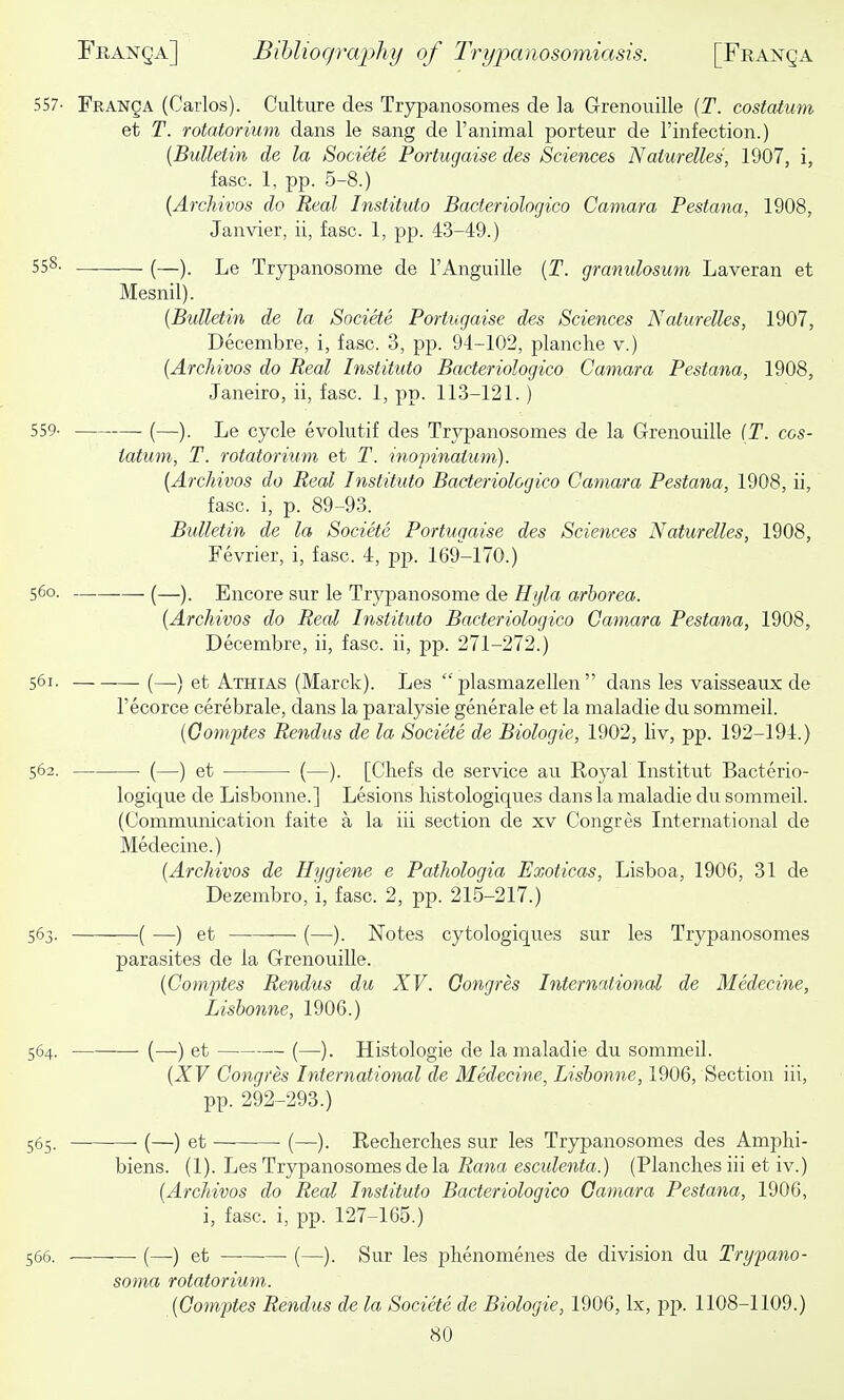 557- Franca (Carlos). Culture des Trypanosomes de la Grenouille (T. costatum et T. rotatorium dans le sang de I'animal porteur de I'infection.) {Bulletin de la Societe Portugaise des Sciences Naiurelles, 1907, i, fasc. 1, pp. 5-8.) {Archivos do Real Instituto Bacteriologico Camara Pestana, 1908, Janvier, ii, fasc. 1, pp. -13-49.) 558- (—). Le Trypanosome de I'Anguille {T. granulosum Laveran et Mesnil). {Bulletin de la Societe Portugaise des Sciences Naturelles, 1907, Decembre, i, fasc. 3, pp. 94-102, planche v.) {Archivos do Real Instituto Bacteriologico Camara Pestana, 1908, Janeiro, ii, fasc. 1, pp. 113-121.) 559- (—). Le cycle evolutif des Trj^anosomes de la Grenouille (T. cos- tatum, T. rotatorium et T. inopinatum). [Archivos do Real Instituto Bacteriologico Camara Pestana, 1908, ii, fasc. i, p. 89-93. Bulletin de la Societe Portugaise des Sciences Naturelles, 1908, Fevrier, i, fasc. 4, pp. 169-170.) 560. (—). Encore sur le Trypanosome de Hyla arhorea. {Archivos do Real Instituto Bacteriologico Camara Pestana, 1908, Decembre, ii, fasc. ii, pp. 271-272.) 561. (—.) et Athias (Marck). Les  plasmazellen  dans les vaisseaux; de Fecorce cerebrale, dans la paralysie generale et la maladie du sommeil. {Oo7nptes Rendus de la Societe de Biologic, 1902, liv, pp. 192-194.) 562. (—) et (—). [Chefs de service au Royal Institut Bacterio- logique de Lisbonne.] Lesions bistologiques dans la maladie du sommeil. (Commimication faite a la iii section de xv Congres International de Medecine.) {Archivos de Hygiene e Pathologia Exoticas, Lisboa, 1906, 31 de Dezembro, i, fasc. 2, pp. 215-217.) 563. ( —) et (—). Notes cytologiques sur les Trypanosomes parasites de la Grenouille. {Comptes Rendus du XV. Gongres International de Medecine, Lisbonne, 1906.) 564. (—) et (—). Histologic de la maladie du sommeil. {XV Congres International de Medecine, Lisbonne, 1906, Section iii, pp. 292-293.) 565. (—) et (—). Reclierches sur les Trypanosomes des Amphi- biens. (1). Les Trypanosomes de la Rana esculenta.) (Planches iii et iv.) {Archivos do Real Instituto Bacteriologico Gamara Pestana, 1906, i, fasc. i, pp. 127-165.) 566. (—•) et (—). Sur les phenomenes de division du Trypano- soma rotatorium. {Gomptes Rendus de la Societe de Biologic, 1906, Ix, pp. 1108-1109.)