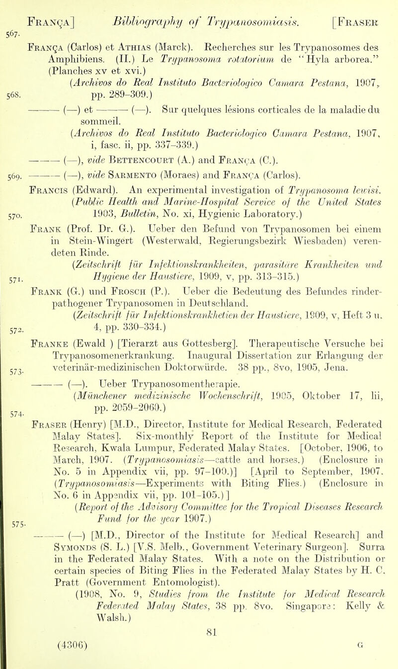 S67- Franqa (Carlos) et Athias (Marck). Recherches sur les Trypanosomes des Amphibiens. (II.) Le Trmmnosoma rotatorium de  Hyla arborea. (Planches xv et xvi.) {Archivos do Real Instituto Bact2riolot]ico Camara Pestana, 1907^ 568. pp. 289-309.) (—) et • (—). Sur quelques lesions corticales de la maladiedu sommeil. {Archivos do Real Instituto Bacteriologico Camara Pestana, 1907, i, fasc. ii, pp. 337-339.) (—), vide Bettencourt (A.) and Franca (C). 569. (—), vide Sarmento (Moraes) and Franva (Carlos). Francis (Edward). An experimental investigation of Trypanosoma leuisi. {Public Health and Marine-Hospital Service of the United States 570. 1903, Bulletin, No. xi, Hygienic Laboratory.) Frank (Prof. Dr. G.). Ueber den Befund von Trypanosomen bei eineni in Stein-Wingert (Westevwald, Regierungsbezirk Wiesbaden) veren- deten Rinde. {Zeitschrift fik Infehtionskrankheiten, parasitdre Krankheiten und 571. Hycjiene der Haustiere, 1909, v, pp. 313-315.) Frank (G.) und Frosch (P.). Ueber die Bedeutnng des Befundes rinder- patbogener Trypanosomen in Deutschland. {Zeitschrift filr Infektionskrankhetien der Haustiere, 1909, v. Heft 3 n. 572. 4, pp. 330-334.) Franke (Ewald ) [Tierarzt aus Gottesberg]. Therapeiitische Versuche bei Trvpanosomenerkrankung. Inaugural Dissertation zur Erlangung der 57, veterinar-medizinischen Doktorwiirde. 38 pp., 8vo, 1905, Jena. (—). Ueber Trypanosomentherapie. {Miinchener medizinische Wochenschrift, 1905, Oktober 17, Hi, pp. 2059-2060.) Fraser (Henry) [M.D., Director, Institute for Medical Research, Federated Malay States]. Six-monthly Report of the Institute for Medical Research, Kwala Lumpur, Federated Malay States. [October, 1906, to March, 1907. {Trypanosomiasis—cattle and horses.) (Enclos\ire in No. 5 in Appendix vii, pp. 97-100.)] [April to September, 1907. {Trypcmosomiasis—^Experiments with Biting Flies.) (Enclosure in No. 6 in Appandix vii, pp. 101-105.)] {Report of the Adroisorij Committee for the Tropical Diseases Research- Fund for the year 1907.) (—) [M.D., Director of the Institute for Medical Research] and Symonds (S. L.) [V.S. Melb., Government Veterinary Surgeon]. Surra in the Federated Malay States. With a note on the Distribution or certain species of Biting Flies in the Federated Malay States by H. C. Pratt (Government Entomologist). (1908, No. 9, Studies from the Institute for Medical Research Federated Malay States, 38 pp. 8vo. Singapore: Kelly & Walsh.) 81 (4306) G 574- 575-