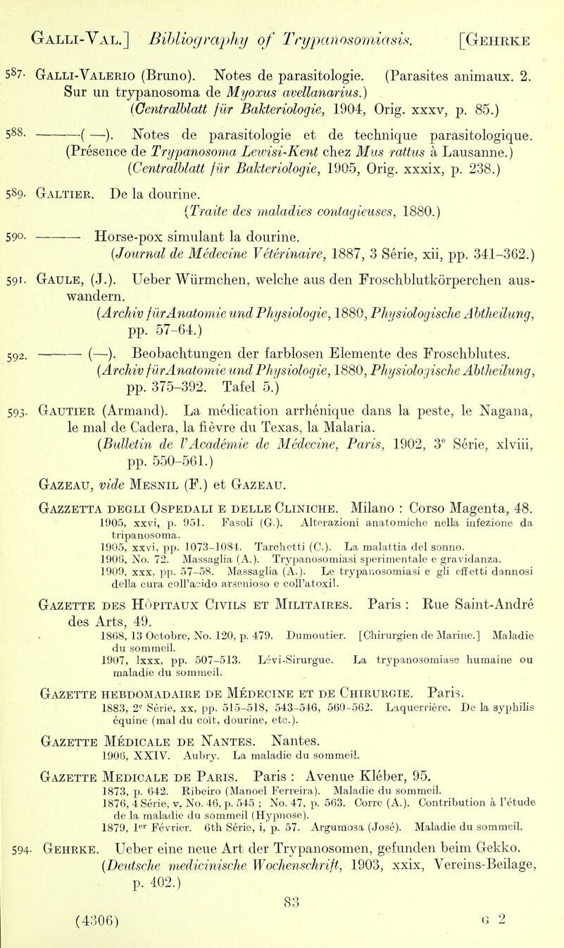 587- Galli-Valerio (Bruno). Notes de parasitologie. (Parasites animaux. 2. Sur un trypanosoma de Myoxus avellanarius.) (Oentralblatt fiir Bakteriologie, 1904, Orig. xxxv, p. 85.) 588. ( —Notes de parasitologie et de technique parasitologique. (Presence de Trypanosoma Leivisi-Kent chez Mus rattus a Lausanne.) {Centralblatt fiir Bahteriologie, 1905, Orig. xxxix, p. 238.) 589- Galtier. De la dourine. {Traite des maladies contagieuses, 1880.) 590. Horse-pox simulant la dourine. (Journal de Medecine Veterinaire, 1887, 3 Serie, xii, pp. 341-362.) 591. Gaule, (J.). Ueber Wiirmchen, welche aus den Froschblutkorperchen aus- wandern. (Archiv fiirAnatomie und Physiologie, 1880, Physiologische Abtheilung, pp. 57-64.) 592. (—). Beobachtungen der farblosen Elemente des Froschblutes. (Archiv fiirAnatomie und Physiologie, 1880, Physiologische Abtheilung, pp. 375-392. Tafel 5.) 593. Gautier (Armand). La medication arrlienique dans la peste, le Nagana, le mal de Cadera, la fievre du Texas, la Malaria. (Bulletin de VAcademic de Medecine, Paris, 1902, 3 Serie, xlviii, pp. 550-561.) Gazeau, vide Mesnil (F.) et Gazeau. Gazzetta degli Ospedali e delle Cliniche. Milano : Corso Magenta, 48. 1905, xxvi, p. 9.51. Fasoli (G.). Altprazioni anatomiche nella infezione da t7'ipanosoma. 1905, xxvi, pp. 107.3-1081. Tarchctti (C.). La malattia del sonno. 1906, No. 72. Massaglia (A.). Trypanosomiasi sjperimentale e gravidanza. 1909, XXX, pp. 57-58. Massaglia (A.). Le trypanosomiasi e gli efietti dannosi della cura coH'asido arsenioso e coH'atoxil. Gazette des Hopitaux Civils et Militaires. Paris : Rue Saint-Andre des Arts, 49. I8G8, 13 Octobre, No. 120, p. 479. Dumoutier. [Chirurgien de Marine.] Maladie du sommeil. 1907, Ixxx, pp. 507-513. L'jvi-Sirurgue. La trypanosomiase liumaine ou maladie du sommeil. Gazette hebdomadaire de Medecine et de Chirurgie. Paris. 1883, 2'' Serie, xx, pp. 515-518, 543-5-16, 560-562. Laquerriere. De la syphilis equine (mal du coit, dourine, etc.). Gazette Medicale de Nantes. Nantes. 1906, XXIV. Aubry. La maladie du sommeil. Gazette Medicale de Paris. Paris : Avenue Kleber, 95. 1873, p. 642. Ribeiro (Manoel Ferreira). Maladie du sommeil. 1876, 4 Serie, v. No. 46, p. 545 ; No. 47, p. 563. Corrc (A.). Contribution a I'etude de la maladie du sommeil (Hypnose). 1879, l^ Fevrier. 6th Serie, i, p. 57. Argumosa (Jose). Maladie du sommeil. 594- Gehrke. Ueber eine neue Art der Trypanosomen, gefunden beim Gekko. (Deutsche medicinische Wochenschrift, 1903, xxix, Vereins-Beilage, p. 402.) 83 (4300) ' G 2