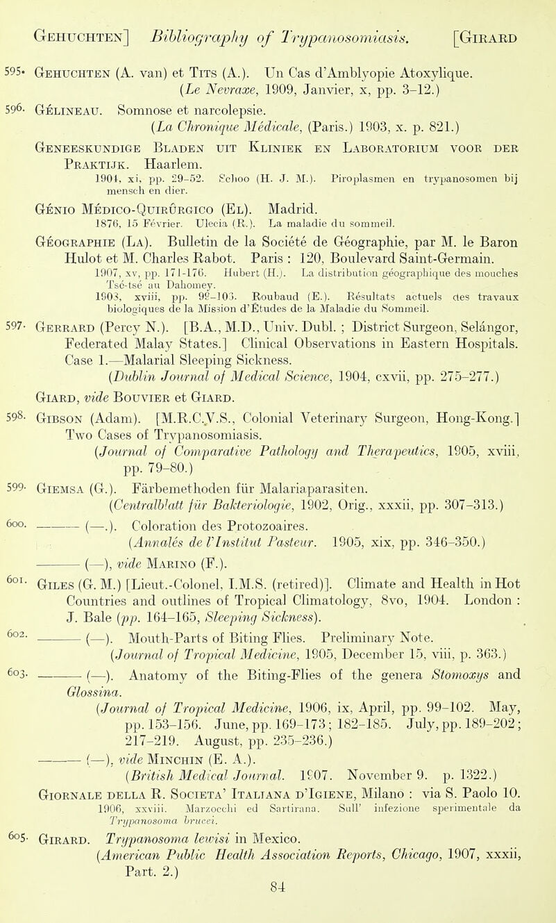 595- Gehuchten (A. van) et Tits (A.). Un Cas d'Amblyopie Atoxylique. {Le Nevraxe, 1909, Janvier, x, pp. 3-12.) 596. Gelineau. Somnose et narcolepsie. {La Chroniqiie Medicnle, (Paris.) 1903, x. p. 821.) Geneeskundige Bladen uit Kliniek en Laboratorium voor der Praktijk. Haarlem. 190i, xi, pp. 29-52. S'cJioo (H. J. M.). Piroplasmen en trypanosomen bij menscli en dier. Genio Medico-Quirurgico (El). Madrid. 1876, 1.5 Fevrier. Ulecia (R.). La maladie du sommeil. Geographie (La). Bulletin de la Societe de Geographie, par M. le Baron Hulot et M. Charles Rabot. Paris : 120, Boulevard Saint-Germain. 1907, XV, pp. 17I-17G. Hubert (H.j. La distribution geographique des mouches Tsc-tse au Dahomey. 1903, xviii, pp- 98-103. Roubaud (E.). Resultats actuels ctes travaux biologiques de la Mis3ion d'Etudes de la Maladie du iSommeil. 597- Gerrard (Percy N.). [B.A., M.D., Univ. Dubl. ; District Surgeon, Selangor, Federated Malay States.] Clinical Observations in Eastern Hospitals. Case 1.—Malarial Sleeping Sickness. (Dublm Journal of Medical Science, 1904, cxvii, pp. 275-277.) Giard, vide Bouvier et Giard. 598- Gibson (Adam). [M.E.C.V.S., Colonial Veterinary Surgeon, Hong-Kong.] Two Cases of Trypanosomiasis. {Journal of Comparative Pathology and Therafeutics, 1905, xviii, pp. 79-80.) 599- GiEMSA (G.). Farbemethoden fiir Malariaparasiten. {CentralbJatt fiir Balderiologie, 1902, Orig., xxxii, pp. 307-313.) 600. (—Coloration des Protozoaires. : {Annales de VInstitut Pasteur. 1905, xix, pp. 346-350.) • (—), vide Marino (F.). Giles (G. M.) [Lieut.-Colonel, I.M.S. (retired)]. Climate and Health in Hot Countries and outlines of Tropical Climatology, 8vo, 1904. London : J. Bale {fp. 164-165, Bleeping Sickness). (—). Mouth-Parts of Biting Flies. Preliminary Note. {Journal of Tropical Medicine, 1905, December 15, viii, p. 363.) ^°3- (—). Anatomy of the Biting-Flies of the genera Stomoxys and Glossina. {Journal of Tropical Medicine, 1906, ix, April, pp. 99-102. May, pp. 153-156. June, pp. 169-173; 182-185. July, pp. 189-202; 217-219. August, pp. 235-236.) •— (—), vide Minchin (E. A.). {British Medical Journal. 1907. November 9. p. 1322.) GiORNALE DELLA R. Societa' Italiana d'Igiene, Milauo : via S. Paolo 10. 1906, xxviii. J\Iarzocchi ed Sartirana. Suli' infezione speiimeutale da Trypanoaoma hruaei. Girard. Trypanosoma letvisi in Mexico. {American Public Health Association Reports, Chicago, 1907, xxxii, Part. 2.)
