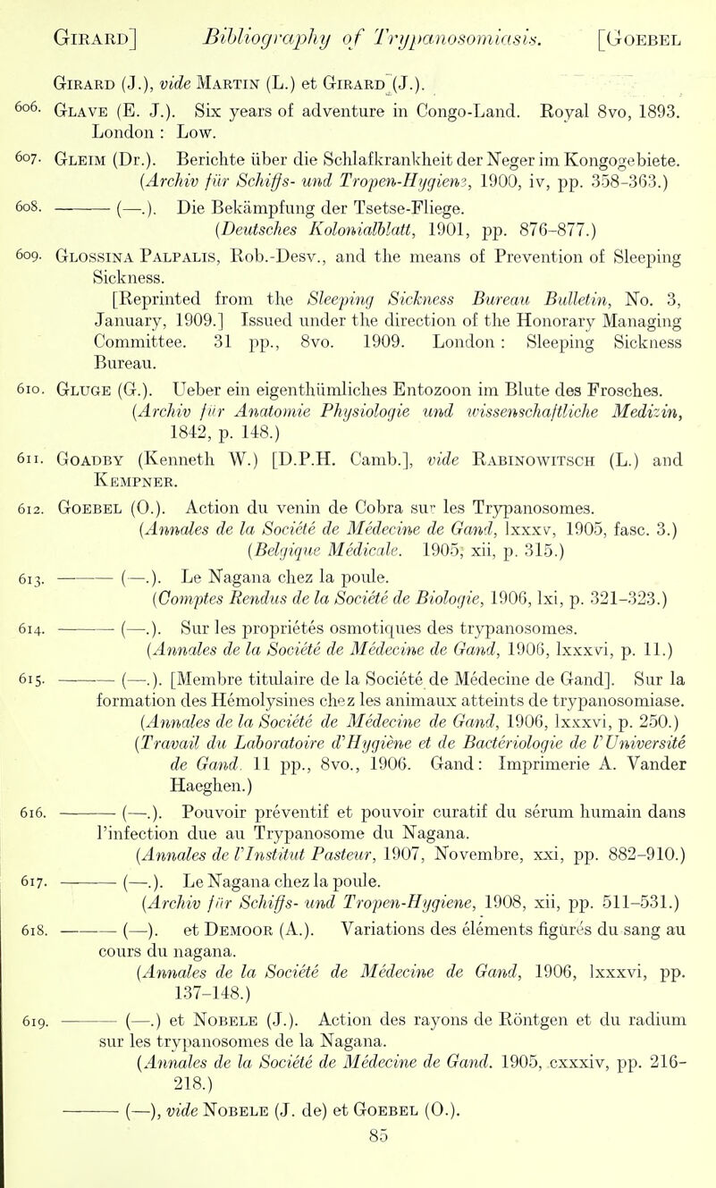 GriRARD (J.), vif^e Martin (L.) et GriRARD (J.). Glave (E. J.). Six years of adventure in Congo-Land. Royal 8vo, 1893. London : Low. 607- Gleim (Dr.). Berichte iiber die SchlafkrankheitderNegerimKongogebiete. {Archiv fiir Schiffs- und Tropen-H>/giem, 1900, iv, pp. 358-363.) 608. (—.). Die Bekampfung der Tsetse-Fliege. {Deutsches Kolonialblatt, 1901, pp. 876-877.) 609- Glossina Palpalis, Rob.-Desv., and the means of Prevention of Sleeping Sickness. [Reprinted from the Sleeping Sickness Bureau Bulletin, No. 3, January, 1909.] Issued under the direction of the Honorary Managing Committee. 31 pp., 8vo. 1909. London : Sleeping Sickness Bureau. 610. Gluge (G.). LTeber ein eigenthiimliches Entozoon im Blute des Frosches. {Archiv fiir Anatomic Physiologic und wisscnschaftliche Medizin, 1842, p. 148.) 611. Goadby (Kenneth W.) [D.P.H. Camb.], vide Rabinowitsch (L.) and Kempner. 612. Goebel (O.). Action du venin de Cobra sur les Trypanosomes. {Annates de la Socicte de Medecine de Gand, Ixxxv, 1905, fasc. 3.) {Belijique Mcdicale. 1905, xii, p. 315.) 613. — (—.). Le Nagana chez la poule. (Comptes Rendus de la Societe de Biologic, 1906, Ixi, p. 321-323.) 614. (—.). Sur les proprietes osmotiques des trypanosomes. {Annalcs de la Societe de Medecine de Gand, 1905, Ixxxvi, p. 11.) 615. — (—.). [Membre titulaire de la Societe de Medecine de Gand]. Sur la formation des Hemolysines chez les animaux atteints de trypanosomiase. {Annalcs de la Societe de Medecine de Gand, 1906, Ixxxvi, p. 250.) {Travail du Lahoratoire d'Hygiene et de Bacteriologie de rUniversite de Gand. 11 pp., 8vo., 1906. Gand: Imprimerie A. Vander Haeghen.) 616. (—.). Pouvoir preventif et pouvoir curatif du serum humain dans I'infection due au Trypanosome du Nagana. {Annates de VInstitut Pasteur, 1907, Novembre, xxi, pp. 882-910.) 617. (—.). Le Nagana chez la poule. {Archiv fiir Schiffs- und Tropeti-Hygiene, 1908, xii, pp. 511-531.) 61S. (—). et Demoor (A.). Variations des elements figiires du sang au cours du nagana. {Annalcs dc la Societe de Medecine de Gand, 1906, Ixxxvi, pp. 137-148.) 619. (—.) et Nobele (J.). Action des rayons de Rontgen et du radium sur les trypanosomes de la Nagana. {Annalcs de la Societe de Medecine de Gand. 1905, cxxxiv, pp. 216- 218.) (—), vide Nobele (J. de) et Goebel (0.).