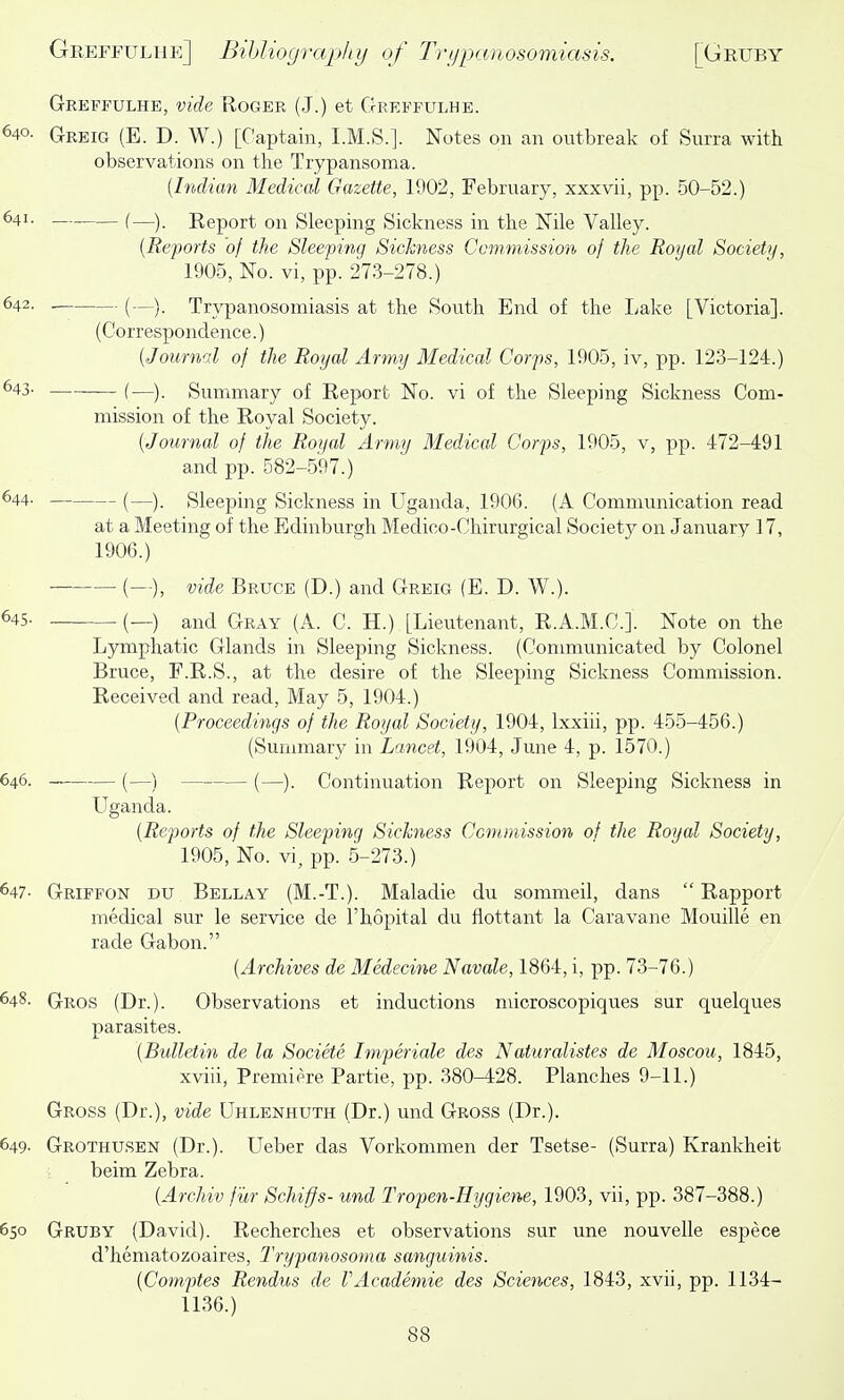 Greffulhe, vide Roger (J.) et Grekfulhe. 640. Greig (E. D. W.) [Captain, I.M.S.]. Notes on an ontbreak of Surra with observations on tlie Trypansoma. {Indian Medical Gazette, 1902, February, xxxvii, pp. 50-52.) 641. (—) Report on Sleeping Sickness in the Nile Valley. [Reports of the Sleeping Sickness Ccmmission of the Royal Society, 1905, No. vi, pp. 273-278.) 642. . (—y Trypanosomiasis at the South End of the Lake [Victoria]. (Correspondence.) [Journal of the Royal Army Medical Corps, 1905, iv, pp. 123-124.) ^43- (—). Summary of Report No. vi of the Sleeping Sickness Com- mission of the Royal Society. [Journal of the Royal Army Medical Corps, 1905, v, pp. 472-491 and pp. 582-597.) 644. (—y Sleeping Sickness in Uganda, 1906. (A Commimication read at a Meeting of the Edinburgh Medico-Chirurgical Society on January 17, 1906.) (—), vide Bruce (D.) and Greig (B. D. W.). 645. (_-) and Gray (A. C. H.) [Lieutenant, R.A.M.C.]. Note on the Lymphatic Glands in Sleeping Sickness. (Communicated by Colonel Bruce, F.R.S., at the desire of the Sleeping Sickness Commission. Received and read. May 5, 1904.) [Proceedings of the Royal Society, 1904, Ixxiii, pp. 455-456.) (Summary in Lancet, 1904, June 4, p. 1570.) 646. (—) (—). Continuation Report on Sleeping Sickness in Uganda. [Reports of the Sleeping Sichiess Commission of the Royal Society, 1905, No. vi, pp. 5-273.) 647- Griffon du Bellay (M.-T.). Maladie du sommeil, dans  Rapport medical sur le service de I'hopital du flottant la Caravane Mouille en rade Gabon. [Archives de Medecine Navale, 1864, i, pp. 73-76.) 648- Gros (Dr.). Observations et inductions microscopiques sur quelques parasites. [Bulletin de la Societe Imperiale des Naturalistes de Moscou, 1845, xviii, Premiere Partie, pp. 380-428. Planches 9-11.) Gross (Dr.), vide Uhlenhuth (Dr.) und Gross (Dr.). 649- Grothusen (Dr.). Ueber das Vorkommen der Tsetse- (Surra) Krankheit i beim Zebra. [Archiv ftir Schiffs- und Tropen-Hygiene, 1903, vii, pp. 387-388.) 650 Gruby (David). Recherches et observations sur une nouvelle espece d'hematozoaires, IWypanosoma sanguinis. [Comptes Rendus de VAcademic des Sciences, 1843, xvii, pp. 1134- 1136.)