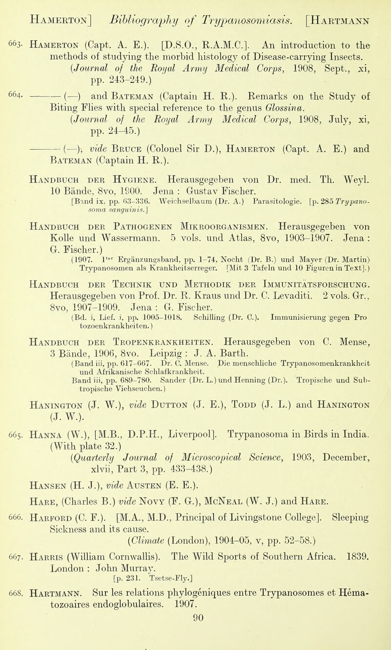 663- Hamerton (Capt. A. E.). [D.S.O., E.A.M.C.]. An introduction to the methods of studying the morbid histology of Disease-carrjdng Insects. {Journal of the Royal Army Medical Corps, 1908, Sept., xi, pp. 243-249.) 664. (—) ai^(j Bateman (Captain H. R.). Remarks on the Study of Biting FUes with special reference to the genus Glossina. {Journal of the Royal Army Medical Corps, 1908, July, xi, pp. 24-45.) (—)) '>^ide Bruce (Colonel Sir D.), Hamerton (Capt. A. E.) and Bateman (Captain H. R.). Handbuch der Hygiene. Herausgegeben von Dr. med. Th. Weyl. 10 Bande, 8vo, 1900. Jena : Gustav Fischer. [Band ix, pp. ()3-.336. Weichselbaum (Dr. A.) Parasitologie. [p. 285 Trypano- soma sanguinis.] Handbuch der Pathogenen Mikroorganismen. Herausgegeben von KoUe und Wassermann. 5 vols, und Atlas, 8vo, 1903-1907. Jena : G. Fischer.) (1907. Ergiinzungsband, pp. 1-74, Nocht {Dr. B.) und Mayer (Dr. Martin) Trypanosomen als Krankheitserreger. [Mit 3 Tafeln und 10 Figuren in Text].) Handbuch der Technik und Methodik der Immunitatsforschung. Herausgegeben von Prof. Dr. R. Kraus und Dr. C. Levaditi. 2 vols. Gr., 8vo, 1907-1909. Jena : G. Fischer. (Bd. j, Lief, i, pp. 1005-1018. Schilling (Dr. C). Immunisiening gegen Pro tozoenkrankheiten.) Handbuch der Tropenkrankheiten. Herausgegeben von C. Mense, 3 Bande, 1906, 8vo. Leipzig : J. A. Barth. (Band iii, pp. 617-067. Dr. C. Mense. Die mensohliohe Trypanosomenkrankheit und Afrikanisclie Schlafkrankheit. Band iii, pp. 689-780. Sander (Dr. L.) und Henning (Dr.). Tropische und Sub- tropische Viehseuchen.) Hanington (J. W.), vide Dutton (J. E.), Todd (J. L.) and Hanington (J. W.). 665. Hanna (W.), [M.B., D.P.H., Liverpool]. Trypanosoma in Birds in India. (With plate 32.) {Quarterly Journal of Microscopical Science, 1903, December, xlvii. Part 3, pp. 433-438.) Hansen (H. J.), vide Austen (E. E.). Hare, (Charles B.) vide Novy (F. G.), McNeal (W. J.) and Hare. 666. Harford (C. F.). [M.A., M.D., Principal of Livingstone College]. Sleeping Sickness and its cause. {Climate (London), 1904-05, v, pp. 52-58.) 667. Harris (William Cornwallis). The Wild Sports of Southern Africa. 1839. London : John Murray. [p. 231. Tsetse-Fly.] 668. Hartmann. Sur les relations phylogeniques entre Trypanosomes et Hema- tozoaires endoglobulaires. 1907.