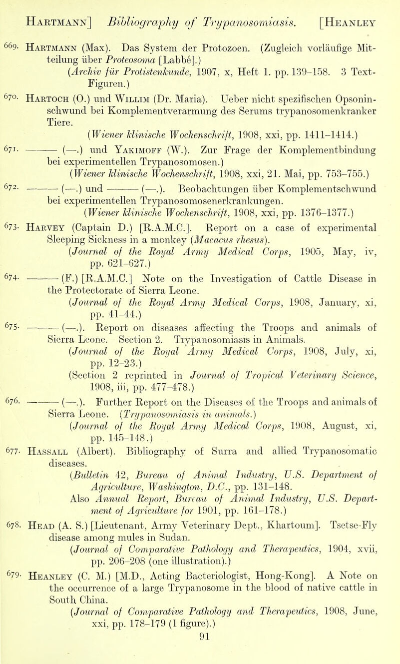 669- Hartmann (Max). Das System der Protozoen. (Zugleich vorlaufige Mit- teilung iiber Proteosoma [Labbe].) {Archiv filr Protistenkunde, 1907, x, Heft 1. pp. 139-158. 3 Text- Figuren.) 670. Hartoch (0.) und Willim (Dr. Maria). Ueber nicht spezifischen Opsonin- schwund bei Komplementverarmung des Serums trypanosomenkranker Tiere. {Wiener Minische Wochenschrift, 1908, xxi, pp. 1411-1414.) 671- (—.) mid Yakimoff (W.). Zur Frage der Komplementbindung bei experimentellen Trypanosomosen.) {Wiener Minische Wochenschrift, 1908, xxi, 21. Mai, pp. 753-755.) ^72- (—.) und (—.). Beobachtungen iiber Komplementschwund bei experimentellen Trypanosomosenerkrankungen. {Wiener Minische Wochenschrift, 1908, xxi, pp. 1376-1377.) 673- Harvey (Captain D.) [E..A.M.C.]. Report on a case of experimental Sleeping Sickness in a monkey {Macncus rhesus). {Journal of the Royal Army Medical Corps, 1905, May, iv, pp. 621-627.) 674. (F.) [R.A.M.C.] Note on the Investigation of Cattle Disease in the Protectorate of Sierra Leone. {Journal of the Royal Army Medical Corps, 1908, January, xi, pp. 41-44.) ^75- (—..). Report on diseases affecting the Troops and animals of Sierra Leone. Section 2. Trypanosomiasis in Animals. {Journal of the Royal Army Medical Corps, 1908, July, xi, pp. 12-23.) (Section 2 reprinted in Journal of Tropical Veterinary Science, 1908, iii, pp. 477-478.) 676. (—). Further Report on the Diseases of the Troops and animals of Sierra Leone. {Trypanosomiasis in animals.) {Journal of the Royal Army Medical Corps, 1908, August, xi, pp. 145-148.) 677- Hassall (Albert). Bibliography of Surra and allied Trypanosomatic diseases. {Btdletin 42, Bureau of Animal Industry, U.S. Department of Agriculture, Washington, D.C., pp. 131-148. Also Annual Report, Bureau of Animal Industry, U.S. Depart- ment of Agriculture for 1901, pp. 161-178.) 678- Head (A. S.) [Lieutenant, Army Veterinary Dept., Khartoum]. Tsetse-Fly disease among mules in Sudan. {Journal of Comparative Pathology and Therapeutics, 1904, xvii, pp. 206-208 (one illustration).) ^79- Heanley (C. M.) [M.D., Acting Bacteriologist, Hong-Kong]. A Note on the occurrence of a large Trypanosome in the blood of native cattle in South China. {Journal of Comparative Pathology and Therapeutics, 1908, June, xxi, pp. 178-179 (1 figure).)