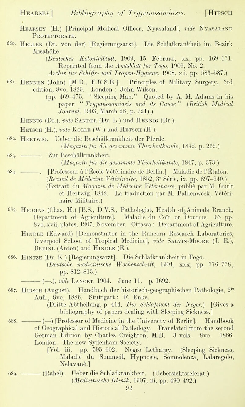He ARSE Y (H.) [Principal Medical Officer, Nyasaland], vide Nyas aland Protectorate. 680. Hellen (Dr. von der) [Regierungsarzt]. Die Sclilafkrankheit ini Bezirk Misaliohe. [Deutsches Kolonialhlatt, 1909, 15 Februar, xx, pp. 169-171. Reprinted from the Amtsblatt fur Togo, 1909, No. 2. ArcMv fur ScJiiffs- und Tropen-Hygiene, 1908, xii, pp. 583-587.) 681. Hennen (John) [M.D., F.R.S.E.]. Principles of Military Surgery, 3rd edition, 8vo, 1829. London : John Wilson. (pp. 469-475,  Sleeping Man. Quoted by A. M. Adams in his paper  Trypanosomiasis and its Cause  {British Medical Journal, 1903, March 28, p. 721).) Hennig (Dr.), vide Sander (Dr. L.) und Hennig (Dr.). Hetsch (H.), vide Ivolle (W.) und Hetsch (H.). 6S2. Hertwig. Ueber die Beschalkrankheit der Pferde. {Magazin fiir die gesammte Thierheilkunde, 1842, p. 269.) 683. . Zur Beschalkrankheit. {Magazin fiir die gesammte Thierheilhunde, 1847, p. 373.) 684. . [Professeur a I'Ecole Veterinaire de Berhn.] Maladie de TEtalon. {Recueil de Mcdecine Veterinaire, 1852, 3 Serie, ix, pp. 897-940.) (Extrait du Magazin de Medecine Veterinaire, publie par M. Gurlt et Hertwig, 1842. La traduction par M. Baldenweck, Veteri- naire Militaire.) 6S5. HiGGiNS (Chas. H.) [B.S., D.V.S., Pathologist, Health of^Animals Branch, Department of Agriculture]. Maladie du Coit or Dourine. 63 pp. 8vo, xvii, plates, 1907, November. Ottawa : Department of Agriculture. HiNDLE (Edward) [Demonstrator in the Runcorn Research Laboratories, Liverpool School of Tropical Medicine], vide Salvin-Moore (J. E.), Breinl (Anton) and Hindle (E.). 686. Hintze (Dr. K.) [Regierungsarzt]. Die Schlafkrankheit in Togo. {Deutsche medizinische Wochenschrift, 1904, xxx, pp. 776-778; pp. 812-813.) (—.), wj(/e Lancet, 1904. June 11. p. 1692. 687. Hirsch (August). Handbuch der historisch-geographischen Pathologic, 2^ Aufl., 8vo, 1886. Stuttgart: F. Enke. (Dritte Abtheilung, p. 414, Die Schlafsucht der Neger.) [Gives a bibliography of papers dealing with Sleeping Sickness.] 688. — (—) [Professor of Medicine in the Lhiiversity of Berlin]. Handbook of Geographical and Historical Pathology. Translated from the second German Edition by Charles Creighton, M.D. 3 vols. 8vo, 1886. London : The new Sydenham Society. [Vol. iii. pp. 595-602. Negro Lethargy. (Sleeping Sickness, Maladie du Sommeil, Hypnosie, Somnolenza^ Lalaregolo, Nelavane.] 689. (Rahel). Ueber die Schlafkrankheit. (Uebersichtsreferat.) {Medizinische Klinik, 1907, iii, pp. 490-492.)