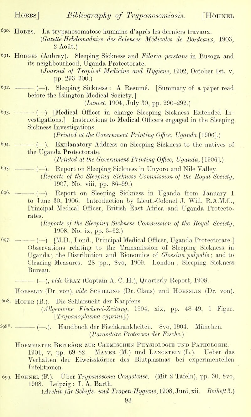 690. HoBBS. La trypanosomatose humaine d'apres les derniers travaux. [Gazette Hebdomadaire des Sciences Medicales de Bordeaux, 1903, 2 Aoilt.) 691- Hodges (Aubrey). Sleeping Sickness and Filaria 'perstans in Busoga and its neighbourhood, Uganda Protectorate. {Journal of Tropical Medicine and Hygiene, 1902, October 1st, v, pp. 293-300.) 692. (—)_ Sleeping Sickness : A Resume. [Summary of a paper read before the Islington Medical Society.] (Lajicet, 1904, July 30, pp. 290-292.) 693- (—) [Medical Officer in charge Sleeping Sickness Extended In- vestigations.] Instructions to Medical Officers engaged in the Sleeping Sickness Investigations. {Printed at the Government Printing Office, Uganda [1906].) 694. (—). Explanatory Address on Sleeping Sickness to the natives of the Uganda Protectorate. {Printed at the Government Printing Office, Uganda, [1906].) ^95- —■ (—). Report on Sleeping Sickness in Unyoro and Nile Valley. {Reports of the Sleepiing Sickness Commission of the Royal Society, 1907, No. viii, pp. 86-99.) 696. (—) Report on Sleeping Sickness in Uganda from January 1 to June 30, 1906. Introduction by Lieut.-Colonel J. Will, R.A.M.C., Principal Medical Officer, British East Africa and Uganda Protecto- rates. {Reports of the Sleeping Sichiess Commission of the Royal Society, 1908, No. ix, pp. 3-62.) 697- (—) [M.D., Lond., Principal Medical Officer, Uganda Protectorate.] Observations relating to the Transmission of Sleeping Sickness in Uganda; the Distribution and Bionomics of Glossina palpalis; and to Clearing Measures. 28 pp., 8vo, 1909. London : Sleeping Sickness Bureau. (—), vide Gray (Captain A. C. H.), Quarterly Report, 1908. HoESSLiN (Dr. von), vide ScHiLLiNa (Dr. Claus) und Hoesslin (Dr. von). 698- HoFER (B.). Die Schlafsucht der Karpfens. {AUgemeine Fischerei-Zeitung, 1904, xix, pp. 48-49, 1 Figur. [ Trypanoplasma cyprini].) 39S*. (—.). Handbuch der Fischkrankheiten. 8vo, 1904. Miinchen. (Parasitare Protozoen der Fische.) HoFMEisTER Beitrage zur Chemischen Physiologie und Pathologie. 1904, V, pp. 69-82. Mayer (M.) und Langstein (L.). Ueber das Verhalten der Eiweisskorper des Blutplasmas bei experimentellen Infektionen. 699. HuHNEL (F.). i'ber Trypanosoma Gongolense. (Mit 2 Tafeln), pp. 30, 8vo, 1908. Leipzig : J. A. Barth. {Archiv fiir ScMffs- und Tropen-Hygiene, 1908, Juni,xii. Beiheft3.)