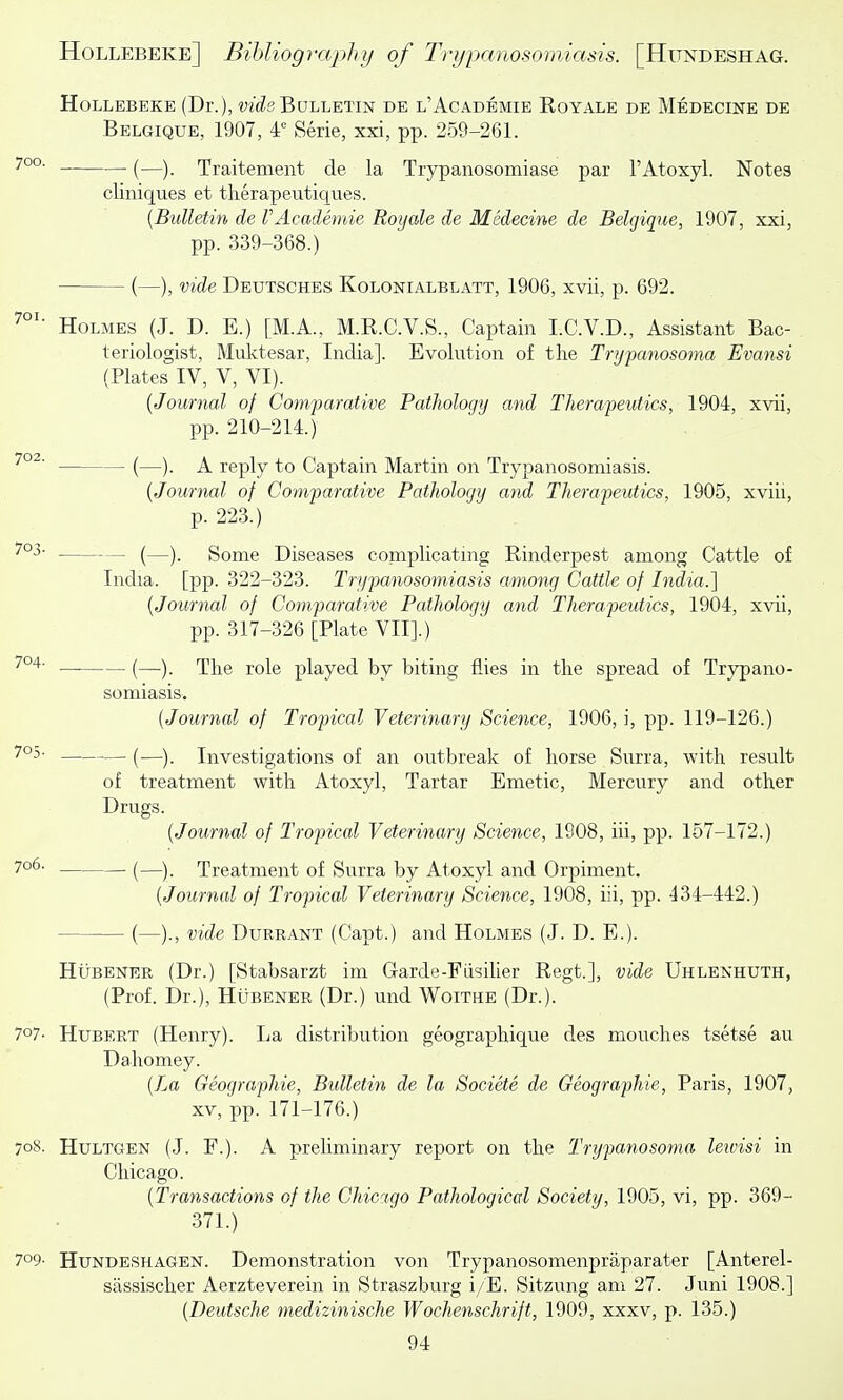 HoLLEBEKE (Dr.), ct£?sBdlletin de l'Academie Royale de Medecine de Belgique, 1907, 4^^ Serie, xxi, pp. 259-261. • (—). Traitemeiit de la Trypanosomiase par I'Atoxyl. Notes cliniques et therapeutiqnes. {Bulletin de VAcademie Royale de Medecine de Belgique, 1907, xxi, pp. 339-368.) (—), vide Deutsches Kolonialblatt, 1906, xvii, p. 692. Holmes (J. D. E.) [M.A., M.R.C.V.S., Captain I.C.V.D., Assistant Bac- teriologist, Muktesar, India]. Evolution of the Tryfanosoma Evansi (Plates IV, V, VI). [Journal of Comparative Pathology and Therapeutics, 1904, xvii, pp. 210-214.) (—). A reply to Captain Martin on Trypanosomiasis. (Journal of Comparative Pathology and Therapeutics, 1905, xviii, p. 223.) (—). Some Diseases complicating Rinderpest among Cattle of India, [pp. 322-323. Trypanosomiasis among Cattle of India.] {Journal of Comparative Pathology and Therapeutics, 1904, xvii, pp. 317-326 [Plate VII].) — (—). The role played by biting flies in the spread of Trypano- somiasis. {Journal of Tropical Veterinary Science, 1906, i, pp. 119-126.) — (—). Investigations of an outbreak of horse Surra, with result of treatment with Atoxyl, Tartar Emetic, Mercury and other Drugs. {Journal of Tropical Veterinary Science, 1908, iii, pp. 157-172.) — (—). Treatment of Surra by Atoxyl and Orpiment. {Journal of Tropical Veterinary Science, 1908, iii, pp. 434-442.) — (—)., vide DuRRANT (Capt.) and Holmes (J. D. E.). Hubener (Dr.) [Stabsarzt im Gtarde-Fiisilier Regt.], vide Uhlenhuth, (Prof. Dr.), Hubener (Dr.) und Woithe (Dr.). 707- Hubert (Henry). La distribution geographique des mouches tsetse au Dahomey. {Tai Geographic, Bulletin de la Societe de Geographic, Paris, 1907, XV, pp. 171-176.) 70S. HuLTGEN (J. F.). A preliminary report on the Trypanosoma leivisi in Chicago. {Transactions of the Chicago Pathological Society, 1905, vi, pp. 369- 371.) 709- HuNDESHAGEN. Demonstration von Trypanosomenpraparater [Anterel- sassischer Aerzteverein in Straszburg i/E. Sitzung am 27. Juni 1908.] {Deutsche medizinische Wochenschrift, 1909, xxxv, p. 135.)
