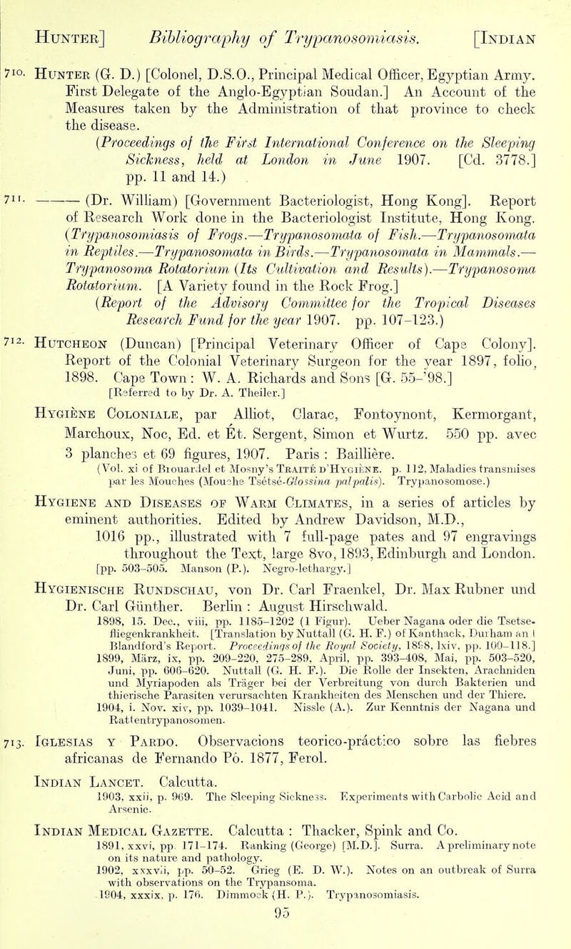 710- Hunter (G. D.) [Colonel, D.S.O., Principal Medical Officer, Egyptian Army. First Delegate of the Anglo-Egyptian Soudan.] An Account of tlie Measures taken by tlie Administration of that province to check the disease. {Proceedings of the First International Conference on the Sleeping Sickness, held at London in June 1907. [Cd. 3778.] pp. 11 and 14.) 7- (Dr. WiUiam) [Government Bacteriologist, Hong Kong]. Report of Research Work done in the Bacteriologist Institute, Hong Kong. {Trypanosomiasis of Frogs.—Trypanosomata of Fish.—Trypanosomata in Reptiles.—Trypanosomata in Birds.—Trypanosomata in Mammals.— Trypanosoma Rotatorium (Its Cultivation and Results).—Trypanosoma Rotatorium. [A Variety found in the Rock Frog.] {Report of the Advisory Committee for the Tropical Diseases Research Fund for the year 1907. pp. 107-123.) 712. HuTCHEON (Duncan) [Principal Veterinary Officer of Cape Colony]. Report of the Colonial Veterinary Surgeon for the vear 1897, foHo, 1898. Cape Town: W. A. Richards and Sons [G. 55-'98.] [Referred to by Dr. A. Tlieiler.] Hygiene Coloniale, par AUiot, Glarac, Fontoynont, Kermorgant, Marchoux, Noc, Ed. et Et. Sergent, Simon et Wurtz. 550 pp. avec 3 planches et 69 figures, 1907. Paris : BailHere. (Vol. xi of BiouarJel et Mosny's Teaite d'Hygiene. p. 112, Maladies transniises jjar les Mouolies (Mouche Tsetse-Glossina prilpalis). Trypanosomose.) Hygiene and Diseases of Warm Climates, in a series of articles by eminent authorities. Edited by Andrew Davidson, M.D., 1016 pp., illustrated with 7 full-page pates and 97 engravings throughout the Text, large 8vo, 1893, Edinburgh and London. fpp. 503-505. Manson (R). Negro-lethargy.] Hygienische Rundschau, von Dr. Carl Fraenkel, Dr. Max Rubner und Dr. Carl Gunther. Berlin : August Hirschwald. 1898, 15. Dec., viii, pp. 1185-1202 (1 Figur). Ueber Nagana oder die Tsetse- fliegenkrankheit. [Translation byNuttall (G. H. F.) of Kantliack, Durham an I Blandford's Report. Proceedings of the Royal Society, 18G8, Ixiv, pp. 100-118.] 1899, Marz, ix, pp. 209-220, 275-289, April, pp. 393-408, Mai, pp. 503-520, Juni, pp. 606-620. Nuttall (G. H. F.). Die RoUe der Insekten, Arachniden und Myriapoden als Trager bei der Verbreitung von durch Bakterien und tliierische Parasiten verursachten Krankheiten des Mensehen und der Thiere. 1904, i. Nov. xiv, pp. 1039-1041. Nissle (A.). Zur Kenntnis der Nagana und Rattentrypanosomen. 713. Iglesias y Pardo. Observacions teorico-practico sobre las fiebres africanas de Fernando P6. 1877, Ferol. Indian Lancet. Calcutta. 1903, xxii, p. 969. The Sleeping Sickne.33. Experiments with Carbolic Acid and Ai'senie. Indian Medical Gazette. Calcutta : Thacker, Spink and Co. 1891, xxvi, pp^ 171-174. Ranking (George) [M.D.J. Surra. A preliminary note on its nature and pathology. 1902, xxxvii, pp. 50-52. Grieg (E. D. W.). Notes on an outbreak of Surra with observations on the Trypansoma. 1804, xxxix, p. 176. Dimmock (H. P.). Trypanosomiasis.