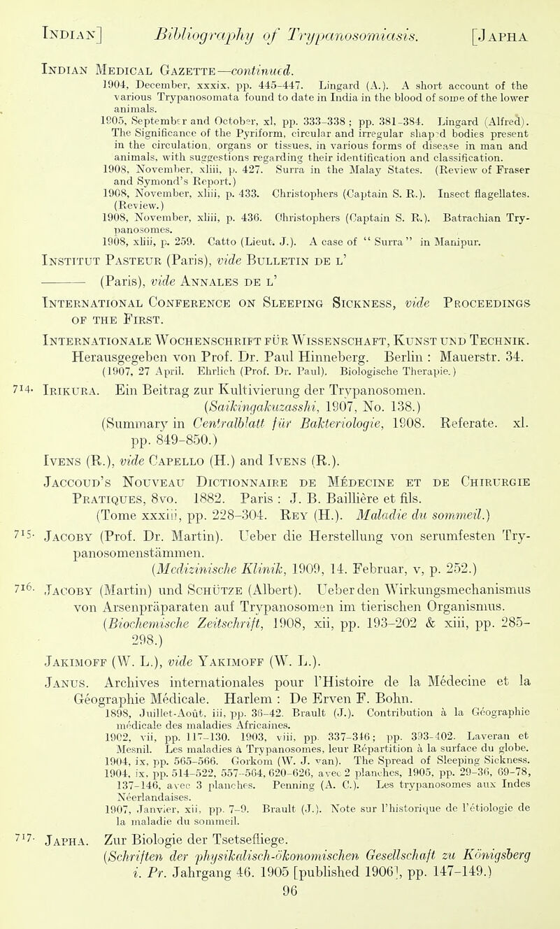 Indian Medical Gazette—continued. 1904, December, xxxix, pp. 445-447. Lingard (A.). A short account of the various Trypanosomata found to date in India in the blood of some of the lower animals. 190.5, September and October, xl, pp. 333-338; pp. 381-384. Lingard (Alfred). The Significance of the Pyriform, circular and irregular sliap^'d bodies present in the circulation, organs or tissues, in various forms of disease in man and animals, with suggestions regarding their identification and classification. 1908, November, xliii, p. 427. Surra in the Malay States. (Review of Eraser and Symond's Report.) 1908, November, xliii, p. 433. Christophers (Captain S. R.). Insect flagellates. (Review.) 1908, November, xhii, p. 436. Christophers (Captain S. R.). Batrachian Try- panosomes. 1908, xliii, p. 259. Catto (Lieut. J.). A case of  Surra  in Manipur. Institut Pasteur (Paris), vide Bulletin de l' (Paris), vide Annales de l' International Conference on Sleeping Sickness, vide Proceedings OF the First. Internationale Wochenschrift fur Wissenschaft, Kunst und Technik. Herausgegeben von Prof. Dr. Paul Hinneberg. Berlin : Mauerstr. 34. (1907, 27 April. Ehrlich (Prof. Dr. Paul). Biologische Therapie.) 7^4- Irikura. Ein Beitrag zur Kultivierung der Trvpanosomen. {SaiMngakuzasshi, 1907, No. 138.) (Summary in CentralbJatt fiir Bakteriologie, 1908. Referate. xl. pp. 849-850.) IvENS (R.), vide Capello (H.) and Ivens (R.). Jaccoud's Nouveau Dictionnaire de Medecine et de Chirurgie Pratiques, 8vo. 1882. Paris : J. B. Bailliere et fils. (Tome xxxiii, pp. 228-304. Rey (H.). Maladie du sommeil.) 7'5' Jacoby (Prof. Dr. Martin). Ueber die Herstellung von serumfesten Try- panosomenstammen. {Mcd'izinische Klinik, 1909, 14. Februar, v, p. 252.) 71^- Jacoby (Martin) und Schutze (Albert). Ueber den Wirkungsmechanismus von Arsenpraparaten auf Trypanosomen im tierisclien Organisnms. {Biochemische Zeitschrijt, 1908, xii, pp. 193-202 & xiii, pp. 285- 298.) Jakimoff (W. L.), vide Yakimoff (W. L.). Janus. Archives Internationales pour I'Histoire de la Medecine et la Geographic Medicale. Harlem : De Erven F. Bohn. 1898, Juillet-Aout. iii, pp. 36-42. Brault (J.). Contribution a la Geographic medicale des maladies Africaines. 1902, vii, pp. 117-130. 1903, viii, pp. 337-316; pp. 333-102. Laveran et Mesnil. Les maladies a Trypanosomes, leur Repartition a la surface du globe. 1904, ix, pp. 565-566. Gorkom (W. J. ■^■-an). The Spread of Sleeping Sickness. 1904, ix, pp. 514-522, 557-504, 620-626, avec 2 planches, 1905, pp. 29-30, 69-78, 137-146, avec 3 planches. Penning (A. C). Les trypanosomes aux Indes Neerlandaises. 1907, Janvier, xii, pp. 7-9. Brault (J.). Note sur I'historique de retiologie de la maladie du sommeil. Japha. Zur Biologic der Tsetsefliegc. {Schriften der fhysikdisch-okonomisclien Gesellschaft zu Kcmigsberg i. Pr. Jahrgang 46. 1905 [published 19061, pp. 147-149.)