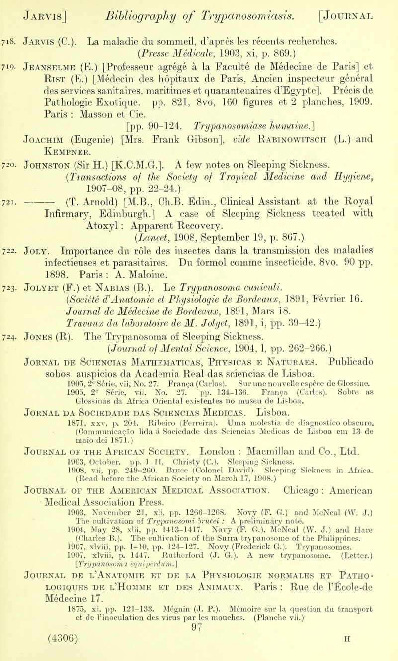 718. Jarvis (C). La maladie du sommeil, d'apres les recents recherches. [Presse Medicale, 1903, xi, p. 869.) 719- Jeanselme (E.) [Professeur agrege a la Faculte de Medecine de Paris] et RiST (E.) [Medecin des hopitaux de Paris, Ancien inspecteiir general des services sanitaires, maritimes et quarantenaires d'Egypte]. Precis de Pathologic Exotique. pp. 821, 8vo, 160 figures et 2 planches, 1909. Paris : Masson et Cie. [pp. 90-124. Trypanosomiase humaine.] Joachim (Eugenie) [Mrs. Frank Gibson], vide Rabinowitsch (L.) and Kempner. 720. Johnston (Sir H.) [K.C.M.G.]. A few notes on Sleeping Sickness. {Transactions of the Society of Tropical Medicine and Hygiene, 1907-08, pp. 22-24.) 721. (T. Arnold) [M.B., Ch.B. Edin., Clinical Assistant at the Royal Infirmary, Edinburgh.] A case of Sleeping Sickness treated with Atoxyl : Apparent Recovery. {Lancet, 1908, September 19, p. 807.) 722. JoLY. Importance du role des insectes dans la transmission des maladies infectieuses et parasitaires. Du formol comme insecticide. 8vo. 90 pp. 1898. Paris : A. Maloine. 723- JoLYET (F.) et Nabias (B.). Le Trypanosoma cuniculi. {Societe d'Anatomic et PLysiologie de Bordeaux, 1891, Fevrier 16. Journal de Medecine de Bordeaux, 1891, Mars 18. Travaux du lahoratoire de M. Jolyet, 1891, i, pp. 39-42.) 724. Jones (R). The Trypanosoma of Sleeping Sickness. {Journal of Mental Science, 1904, 1, pp. 262-266.) JoRNAL DE SciENCiAS Mathematicas, Physicas e Naturaes. Publicado sobos auspicios da Academia Real das sciencias de Lisboa. 1905, 2'-' Scrie, vii, No. 27. Franya (Carlos). 8ur une nouvclle cspece de Glossine. 1905, 2= Serie, vii. No. 27. pp. 134-136. Franca (Carlos). Sobre as Glossinas da Africa Oriental existentes no museu de Lisboa. Jornal da Sociedade DAS Sciencias Medicas. Lisboa. 1871, XXV, p. 204. Ribeiro (Ferreira). Uma niolestia de diagnostieo obsciiro. (Communioaciio lida a Sociedade das Sciencias Medicas de Lisboa em 13 de maio dei 1871.} Journal of the African Society. liondon : Macmillan and Co., Ltd. 19C3, October, pp. 1-11. Christy (C). Sleeping Sickness. 1908, vii, pp. 249-200. Bruce (Colonel David). SleejJing Sickness in Africa. (Read before the African Society on March 17, 1908.) Journal of the American Medical Association. Chicago: American Medical Association Press. 1903, November 2], x!i. pp. 1266-1268. Novy (F. G.) and JIcNeal (W. J.) The cultivation of Trypancsomi hrucei : A preliminary note. 1904-, May 28, xhi, pp. 1413-1417. Novy (F. G.), McNeal (W. J.) and Hare (Charles B.). The cultivation of the Surra trjpanosome of the Philippines. 1907, xlviii, pp. 1-10, pp. 124-127. Novy (Frederick G.). Trypanosomes. 1907, xlviii, p. 1447. Rutherford (J. G.). A new trypanosome. (Letter.) [TrypanOdoma tqu ipcrdurn. ] Journal de l'Anatomie et de la Physiologie norm ales et Patho- logiques de l'Homme et des Animaux. Paris : Rue de I'Ecole-de Medecine 17. 1875, xi, pp. 121-133. Megnin (J. P.). Memoire sur la question du transport et de I'inoculation des virus par les mouches. (Planche vii.) 97 (4306) h