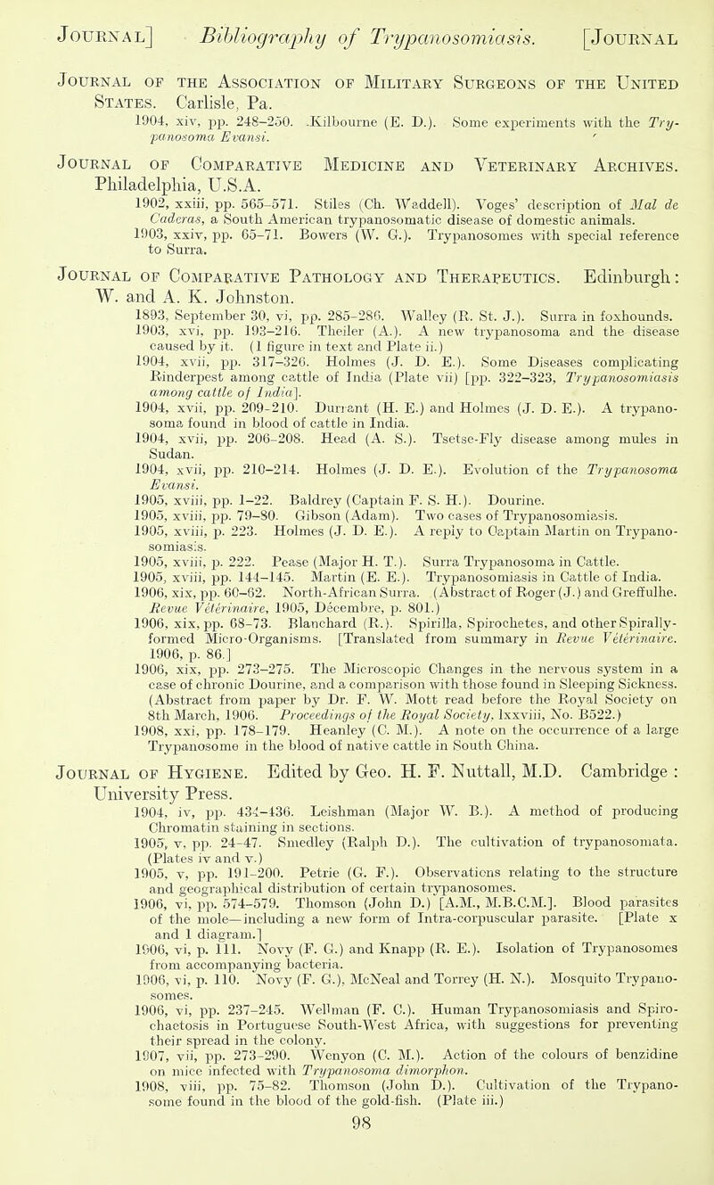 Journal of the Association of Military Surgeons of the United States. Carlisle, Pa. 1904, xiv, P23. 248-250. .Kilbourne (E. D.). Some experiments with the Try- panob-oma Evansi. ' Journal of Comparative Medicine and Veterinary Archives. PMladelpliia, U.S.A. 1902, xxiii, pp. 565-571. Stiles (Ch. Waddell). Voges' description of Mai de Caderas, a South American trypanosomatic disease of domestic animals. 1903, xxiv, pp. 65-71. Bowers (W. G.). Trypanosomes with special reference to Surra. Journal of Comparative Pathology and Therapeutics. Edinburgh: W. and A. K. Johnston. 1893, September 30, vi, pp. 285-280. Walley (R. St. J.). Surra in foxhounds. 1903, xvi, jjp- 193-216. Tlieiler (A.). A new tryj^anosoma and the disease caused by it. (1 figure in text and Plate ii.) 1904, xvii, pp. 317-320. Holmes (J. D. E.). Some Diseases complicating Rinderjpest among cattle of India (Plate vii) [pip. 322-323, Trypanosomiasis among cattle of India]. 1904, xvii, pp. 209-210. Dunant (H. E.) and Holmes (J. D. E.). A trypano- soma found in blood of cattle in India. 1904, xvii, pp. 206-208. Head (A. S.). Tsetse-Fly disease among mules in Sudan. 1904, xvii, jjp. 210-214. Holmes (J. D. E.). Evolution of the Trypanosoma Evansi. 1905, xviii, pip. 1-22. Baldrey (Captain F. S. H.). Dourine. 1905, xviii, pp. 79-80. Gibson (Adam). Two cases of Trypanosomiasis. 1905, xviii, p. 223. Holmes (J. D. E.). A reply to Oaptain Martin on Trypano- somiasis. 1905, xviii, p. 222. Pease (Major H. T.). Surra Trypanosoma in Cattle. 1905, xviii, pp. 144-145. Martin (E. E.). Trypanosomiasis in Cattle of India. 1906, xix, pp. 60-62. North-African Surra. (Abstract of Roger (J.) and Greffulhe. Revm Veterinaire, 1905, Decembre, p. 801.) 1906, xix, pp. 68-73. Blanchard (R.). Spirilla, Spirochetes, and other Spirally- formed Micro-Organisms. [Translated from summary in Revue Veterinaire. 1906, p. 86.] 1906, xix, pp. 273-276. The Microscopic Changes in the nervous system in a case of chronic Doiirine, and a comparison with those found in Sleeping Sickness. (Abstract from paper by Dr. F. W. Mott read before the Royal Society on 8th March, 1906. Proceedings of the Royal Society, Ixxviii, No. B522.) 1908, xxi, pp. 178-179. Heanley (C. M.). A note on the occurrence of a large Trypanosoma in the blood of native cattle in South China. Journal of Hygiene. Edited by Geo. H. F. Nuttall, M.D. Cambridge : University Press. 1904, iv, pp). 434-436. Leishman (Major W. B.). A method of j)roducing Chromatin staining in sections. 1905, V, pp. 24-47. Smedley (Ralph D.). The cultivation of trypanosomata. (Plates iv and v.) 1905, V, pp. 191-200. Petrie (G. P.). Observations relating to the structure and geographical distribution of certain trypanosomes. 1906, vi, pp. 574-579. Thomson (John D.)'[A.M., M.B.C.M.]. Blood parasites of the mole—including a new form of Intra-corpuscular parasite. [Plate x and 1 diagram.] 1906, vi, p. 111. Novy (F. G.) and Knapp (R. E.). Isolation of Trypanosomes from accompanying bacteria. 10O6, vi, p. 110. Novy (F. G.), McNeal and Torrey (H. N.). Mosquito Trypano- somes. 1906, vi, pp. 237-245. Wellman (P. C). Human Trypanosomiasis and Spiro- chaetosis in Portuguese South-West Africa, with suggestions for preventing their spread in the colony. 1907, vii, pp. 273-290. Wenyon (C. M.). Action of the colours of benzidine on mice infected with Trypanosoma dimorpkon. 1908, viii, pp. 75-82. Thomson (John D.). Cultivation of the Trypano- some found in the blood of the gold-fish. (Plate iii.)