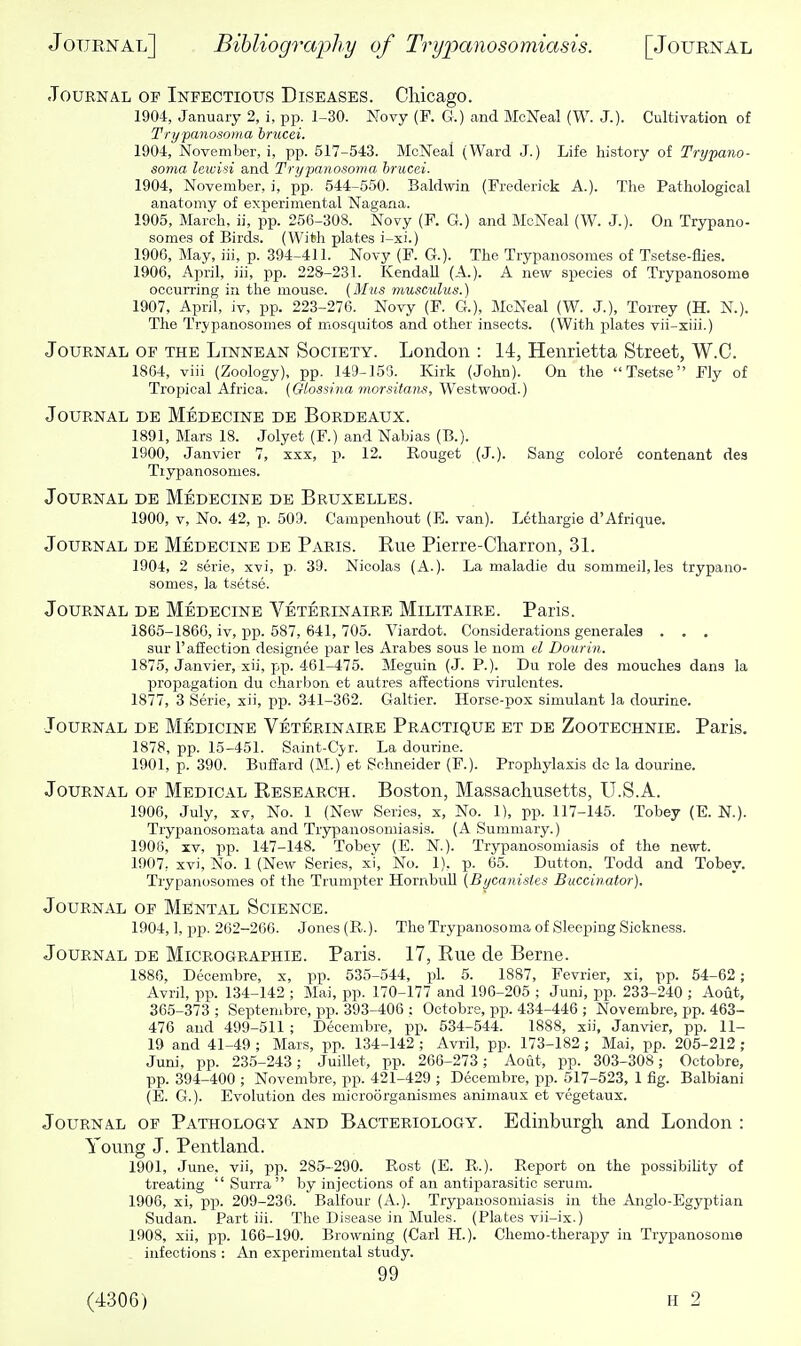 Journal of Infectious Diseases. Chicago. 1904, January 2, i, pp. 1-30. Novy (P. G.) and McNeal (W. J.). Cultivation of Trypanosoma bnicei. 1904, November, i, pp. 517-543. McNeal (Ward J.) Life history of Trypano- soma leivisi and Trypanosoma brucei. 1904, November, i, pp. 544-550. Baldwin (Frederick A.). The Pathological anatomy of experimental Nagana. 1905, March, ii, pp. 256-308. Novy (F. G.) and McNeal (W. J.). On Trypano- somes of Birds. (With plates i-xi.) 1906, May, iii, p. 394-411. Novy (F. G.). The Trypanosomes of Tsetse-flies. 1906, April, iii, pp. 228-231. Kendall (A.). A new species of Trypanosome occurring in the mouse. (Mus muscidus.) 1907, April, iv, pp. 223-276. Novy (F. G.), McNeal (W. J.), Torrey (H. N.). The Trypanosomes of mosquitos and other insects. (With plates vii-xiii.) Journal of the Linnean Society. London : 14, Henrietta Street, W.C. 1864, viii (Zoology), pp. 149-155. Kirk (John). On the Tsetse Fly of Tropical Africa. (Olossina morsitans, W^estwood.) Journal de Medecine de Bordeaux. 1891, Mars 18. Jolyet (F.) and Nabias (B.). 1900, Janvier 7, xxx, p. 12. Rouget (J.). Sang colore contenant des Trypanosomes. Journal de Medecine de Bruxelles. 1900, V, No. 42, p. 509. Gampenhout (E. van). Lethargie d'Afrique. Journal de Medecine de Paris. Rue Pierre-Charron, 31. 1904, 2 serie, xvi, p. 39. Nicolas (A.). La maladie du sommeil,les trypano- somes, la tsetse. Journal de Medecine Veterinaire Militaire. Paris. 1865-1866, iv, pp. 587, 641, 705. Viardot. Considerations generales . . . sur 1'affection designee par les Arabes sous le uom el Dour in. 1875, Janvier, xii, pp. 461-475. Meguin (J. P.). Du role des mouches dans la propagation du charbon et autres affections virulentes. 1877, 3 Serie, xii, pp. 341-362. Galtier. Horse-pox simulant la dourine. Journal de Medicine Veterinaire Practique et de Zootechnie. Paris. 1878, pp. 15-451. Saint-Cjr. La dourine. 1901, p. 390. Buffard (M.) et Schneider (F.). Prophylaxis dc la dourine. Journal of Medical Eesearch. Boston, Massachusetts, U.S.A. 1906, July, XV, No. 1 (New Series, x, No. 1), pp. 117-145. Tobey (E. N.). Trypanosomata and Trypanosomiasis. (A Summary.) 1906, XV, pp. 147-148. Tobev (E. N.). Trypanosomiasis of the newt. 1907, xvi. No. 1 (New Series, xi, No. 1). p. 65. Button, Todd and Tobey. Trypanosomes of the Trumpter HornbuU (Bycanistes Buccinator). Journal of Mental Science. 1904,1, pp. 262-266. Jones (R.). The Trypanosoma of Sleeping Sickness. Journal de Micrographie. Paris. 17, Rue de Berne. 1886, Decembre, x, pp. 535-544, pi. 5. 1887, Fevrier, xi, pp. 54-62; Avril, pp. 134-142 ; Mai, pp. 170-177 and 196-205 ; Juni, pp. 233-240 ; Aout, 365-373 ; Septembre, pp. 393-406 ; Octobre, pp. 434-446 ; Novembre, pp. 463- 476 and 499-511 ; Decembre, pp. 534-544. 1888, xii, Janvier, pp. 11- 19 and 41-49 ; Mars, pp. 134-142 ; Avril, pp. 173-182 ; Mai, pp. 205-212 ; Juni, pp. 235-243; Juillet, pp. 266-273; Aout, pp. 303-308; Octobre, pp. 394-400 ; Novembre, pp. 421-429 ; Decembre, pp. 517-523, 1 fig. Balbiani (E. G.). Evolution des microorganismes animaux et vegetaux. Journal of Pathology and Bacteriology. Edinbu^rgh and London : Young J. Pentland. 1901, June, vii, pp. 285-290. Rost (E. R.). Report on the possibihty of treating Surra by injections of an antiparasitic serum. 1906, xi, pp. 209-236. Balfour (A.). Trypanosomiasis in the Anglo-Egyptian Sudan. Part iii. The Disease in Mules. (Plates vii-ix.) 1908, xii, pp. 166-190. Browning (Carl H.). Chemo-therapy in Trypanosome infections : An experimental study. 99