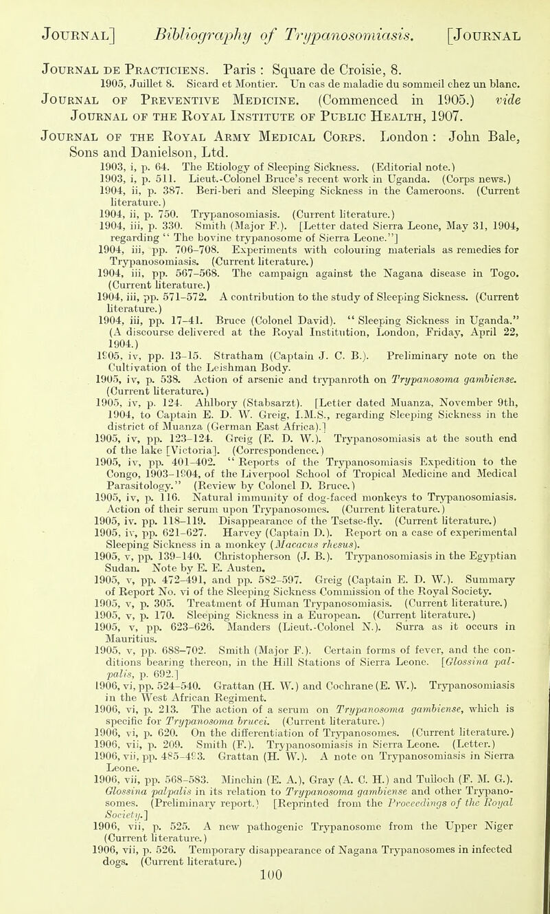 Journal de Peacticiens. Paris : Square de Croisie, 8. 1905, Juillet 8. Sicard et Montier. Un cas de nialadie du sommeil ehez un blanc. Journal of Preventive Medicine, (Commenced in 1905.) vide JOURNAL OP THE RoYAL INSTITUTE OF PUBLIC HEALTH, 1907. Journal of the Royal Army Medical Corps. London: John Bale, Sons and Danielson, Ltd. 1903, i, p. 64. The Etiology of Sleeping Sickness. (Editorial note.) 1903, i, p. 511. Lieut.-Colonel Brace's recent work in Uganda. (C!orps news.) 1904, ii, p. 387. Beri-beri and Sleeping Sickness in the Cameroons. (Current literature.) 1904, ii, p. 750. Trypanosomiasis. (Current literature.) 1904, iii, p. 330. Smith (Major F.). [Letter dated Sierra Leone, May 31, 1904, regarding  The bovine trypanosome of Sierra Leone.] 1904, iii, pp. 706-708. Experiments with colouring materials as remedies for Trypanosomiasis. (Current literature.) 1904, iii, pp. 567-568. The campaign against the Nagana disease in Togo. (Current Hterature.) 1904, iii, pp. 571-572. A contribution to the study of Sleeping Sickness. (Current hterature.) 1904, iii, pp. 17-41. Bruce (Colonel David).  Sleeping Sickness in Uganda. (A discourse delivered at the Royal Institution, liondon, Friday, April 22, 1904.) 1£05, iv, pp. 13-15. Stratham (Captain J. C. B.). Preliminary note on the Cultivation of the Leishman Body. 1905, iv, p. 538. Action of arsenic and trypanroth on Trypanosoma gambiense. (Current hterature.) 1905, iv, p. 124. Ahlbory (Stabsarzt). [Letter dated Muanza, November 9th, 1904, to Captain E. D. W. Greig, I.M.S., regarding Sleeping Sickness in the district of Muanza (German East Africa).] 1905, iv, pp. 123-124. Greig (E. D. W.). Trypanosomiasis at the south end of the lake [Victoria]. (Correspondence.) 1905, iv, pp. 401-402.  Reports of the Trypanosomiasis Expedition to the Congo, 1903-1S04, of the Liverpool School of Tropical Medicine and Medical Parasitology. (Review by Colonel T). Bruce.) 1905, iv, p. 116. Natural immunity of dog-faced monkeys to Trypanosomiasis. Action of their serum upon Trypanosomes. (Current hterature.) 1905, iv. pp. 118-119. Disappearance of the Tsetse-fly. (Current literature.) 1905, iv, pp. 621-627. Harvey (Captain D.). Report on a case of experimental Sleeping Sickness in a monkey (Macacus rhesus). 1905, V, P13. 139-140. Christopherson (J. B.). Trypanosomiasis in the Egyptian Sudan. Note by E. E. Austen. 1905, V, pp. 472-491, and pp. 582-597. Greig (Captain E. D. W.). Summary of Report No. vi of the Sleeping Sickness Commission of the Royal Society. 1905, V, p. 305. Treatment of Human Trypanosomiasis. (Current literature.) 190.5, V, p. 170. Sleeping Sickness in a European. (Current hterature.) 1905, V, pp. 623-626. Manders (Lieut.-Colonel N.). Surra as it occurs in Mauritius. 1905, V, pp. 688-702. Smith (Major F.). Certain forms of fever, and the con- ditions bearing thereqn, in the Hill Stations of Sierra Leone. [Olossina pal- palis, p. 692.] 1906, vi, pp. 524-540. Grattan (H. W.) and Cochrane (E. W.). Trypanosomiasis in the West African Regiment. 1906, vi, p. 213. The action of a senim on Trypanosoma gambiense, which is specific for Trypanosoma hrucei. (Current hterature.) 1906, vi, p. 620. On the differentiation of Trypanosomes. (Current literature.) 1906, vii, p. 209. Smith (F.). Trypanosomiasis in Sierra Leone. (Letter.) 1906, vii, pp. 485-4E3. Grattan (H. W.). A note on Trypanosomiasis in Sierra Leone. 1906, vii, pp. 568-583. Minohin (E. A), Gray (A. C. H.) and TuUoch (F. M. G.). Olossina palpalis in its relation to Trypanosoma gambiense and other Trypano- somes. (Preliminary report.) [Reprinted from the Froeccdbigs of the Eoyal Society.l 1906, vii, p. 525. A new pathogenic Trypanosome from the Upper Niger (Current literature.) 1906, vii, p. 526. Temporary disappearance of Nagana Trypanosomes in infected dogs. (Current literature.) lUO