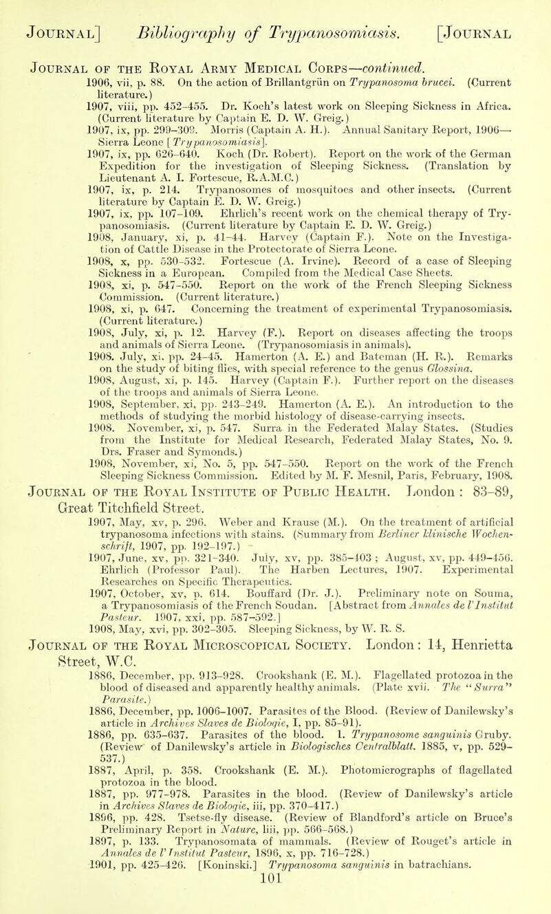 Journal of the Royal Army Medical Corps—continued. 1906, vii, p. 88. On the action of Brillantgrun on Trypanosoma hrucei. (Current literature.) 1907, viii, pp. 452-455. Dr. Koch's latest work on Sleeping Sickness in Africa. (Current hterature by Captain E. D. W. Greig.) 1907, ix, pp. 299-309. Morris (Captain A. H.). Annual Sanitary Report, 1906— Sierra Leone [Trypaiio-somiasis']. 1907, ix, pp. 026-640. Koch (Dr. Robert). Report on the work of the German Expedition for tlie investigation of Sleeping Sickness. (Translation by Lieutenant A. I. Fortescue, R.A.M.C.) 1907, ix, p. 214. Trypanosomes of mosquitoes and other insects. (Current literature by Captain E. D. W. Greig.) 1907, ix, pp. 107-109. Ehrlicli's recent work on the chemical therapy of Try- panosomiasis. (Current literature by Captain E. D. W. Greig.) 1908, January, xi, p. 41-44. Harvey (Captain F.). Note on the Investiga- tion of Cattle Disease in the Protectorate of Sierra Leone. 1908, X, pp. 530-532. Fortescue (A. Irvine). Record of a case of Sleeping Sickness in a European. Compiled from the Medical Case Sheets. 190S, xi, p. 547-550. Report on tlie work of the French Sleeping Sickness Commission. (Current literature.) 1908, xi, p. 047. Concerning the treatment of experimental Tryjjanosomiasis. (Current literature.) 1908, July, xi, p. 12. Harvey (F.). Report on diseases affecting the troops and animals of Sierra Leone. (Trypanosomiasis in animals). 1908. July, xi. pp. 24-45. Hamerton (A. E.) and Bateman (H. R.). Remarks on the study of biting flies, with special reference to the genus Olossina. 1908, August, xi, p. 145. Harvey (Captain F.). Further re2oort on the diseases of tlie troops and animals of Sierra Leone, 1908, September, xi, pp- 243-249. Hamerton (A. E.). An introduction to the methods of studying the morbid histology of disease-carrying insects. 1908. November, xi, p. 547. Surra in the Federated Malay States. (Studies from the Institute for Medical Research, Federated Malay States, No. 9. Drs. Eraser and Symonds.) 1908, November, xi. No. 5, pp. 547-550. Report on the work of the French Sleeping Sickness Commission. Edited by M. F. Mesnil, Paris, February, 1908. Journal of the Royal Institute of Public Health. Jjondon : 83-89, Great TitcMeld Street. 1907, May, xv, p. 296. Weber and Krause (M.). On the treatment of artificial trypanosoma infections with stains. (Summary from Berliner hlinisclie Wochen- sehrift, 1907, pp. 192-197.) 1907, June, xv, pii. 321-340. July, xv, pp. 385-403 ; August, xv, pp. 449-456. Ehrlich (Professor Paul). The Harben Lectures, 1907. Experimental Researches on Specific Therapeutics. 1907, October, xv, p. 614. Bouffard (Dr. J.). Preliminary note on Souma, a Trypanosomiasis of the French Soudan. [Abstract from Anriales de I'lnstitut Pasteur. 1907, xxi. pp. .587-592.] 1908, May, xvi, pp. 302-305. Sleeping Sickness, by W. R. S. Journal of the Royal Microscopical Society. London: 14, Henrietta Street, W.C. 1886, December, pp. 913-928. Crookshank (E. M.). Flagellated protozoa in the blood of diseased and apparently healthy animals. (Plate xvii. TJif. iSurra Parasite.) 1886, December, pp. 1006-1007. Parasites of the Blood. (Review of Danilewsky's article in Archives Slaves de Bioloqie, I, pp. 85-91). 1886, pp. 635-637. Parasites of the blood. 1. Trypanosoma sanguinis Gruby. (Review of Danilewsky's article in Biologisches Cenlralhlatt. 1885, v, pp. 529- 537.) 1887, April, p. 358. Crookshank (E. M.). Photomicrographs of flagellated protozoa in the blood. 1887, pp. 977-978. Parasites in the blood. (Review of Danilewsky's article in Archives Slaves de Biologie, iii, pp. 370-417.) 1896, pp. 428. Tsetse-fly disease. (Review of Blandford's article on Bruce's Prehminary Report in Nature, hii, jjp. 566-568.) 1897, p. 133. Trypanosomata of mammals. (Review of Rouget's article in Annales de rTnsiitut Pasteur, 1896, x, pp. 716-728.) 1901, pp. 425-420. [Koninski.] Trypanosoma sanguinis in batrachians.