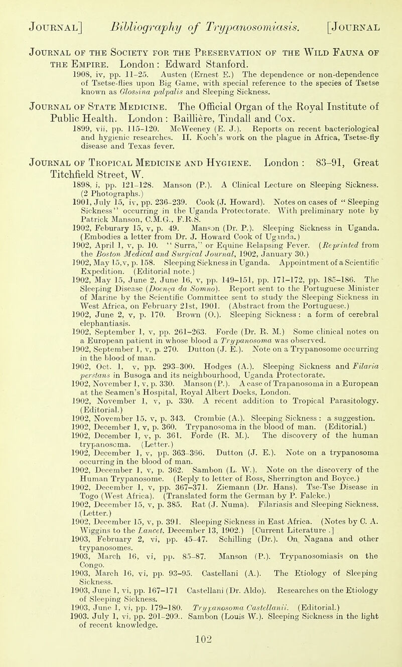 Journal of the Society for the Preservation of the AVild Fauna of THE Empire. London : Edward Stanford. 1!)08, It, pp. 11-25. Austen (Ernest E.) The dependence or non-dependence of Tsetse-flies upon Big Game, with special reference to the species of Tsetse known as Glosaina palpalis and Sleeping Sickness. Journal of State Medicine. The Official Organ of the Koyal Institute of Public Health. London : Bailliere, Tindall and Cox. 1899, vii, P15. 115-120. McWeeney (E. J.). Reports on recent bacteriological and hygienic researches. II. Koch's work on the plague in Africa, Tsetse-fly disease and Texas fever. Journal of Tropical Medicine and Hygiene. London : 83-91, Great Titchfield Street, W. 1898. i, pp. 121-128. Manson (P.). A Clinical Lecture on Sleeping Sickness. (2 Photographs.) 1901, July 15, iv, pp. 236-239. Cook (J. Howard). Notes on cases of  Sleeping Sickness occurring in the Uganda Protectorate. With preliminary note by Patrick Manson, C.M.G., F.R.S. 1902, Feburary 15, v, p. 49. Manson (Dr. P.). Sleeping Sickness in Uganda. (Embodies a letter from Dr. J. Howard Cook of Ugmda.) 1902, April 1, v, p. 10.  Surra, or Equine Relapsing Fever. {Reprinted from the Boston Medical and Surgical Journal, 1902, January 30.) 1902, May 15, v, p. 158. Sleeping Sickness in Uganda. Appointment of a Scientifio Expedition. (Editorial note.) 1902, May 15, June 2, June 16, v, pp. 149-151, pp. 171-172, pp. 185-186. The Sleeping Disease {Doen(;a da Somno). Report sent to the Portuguese Minister of Marine by the Scientific Committee sent to study the Sleeping Sickness in West Africa, on February 21st, 1901. (Abstract from the Portuguese.) 1902, June 2, v, p. 170. Brown (0.). Sleeping Sickness : a form of cerebral elephantiasis. 1902, September 1, v, pp. 261-263. Forde (Dr. R. M.) Some clinical notes on a European patient in whose blood a Trypanosoma was observed. 1902, September 1, v, p. 270. Dutton (J. E.). Note on a Trypanosome occurring in the blood of man. 1902, Oct. 1, V, pp. 293-300. Hodges (A.). Sleeping Sickness and Filaria Persians in Busoga and its neighbourhood, Uganda Protectorate. 1902, November 1, V, p. 330. Manson(P.). Acaseof Trapanosomain aEurojiean at the Seamen's Hospital, Royal Albert Docks, London. 1902, November 1, v, p. 330. A recent addition to Tropical Parasitology. (Editorial.) 1902, November 15, v, p. 343. Crombie (A.). Sleeping Sickness : a suggestion. 1902, December 1, v, p. 360. Trypanosoma in the blood of man. (Editorial.) 1902, December 1, v, p. 361. Forde (R. M.). The discovery of the human trypanoscma. (Letter.) 1902, December 1, v, ])p. 363-366. Dutton (J. E.). Note on a trypanosoma occurring in the blood of man. 1902, December 1, v, p. 362. Sambon (L. W.). Note on the discovery of the Human Trypanosome. (Reply to letter of Ross, Sherrington and Boyce.) 1902, December 1, v, pp. 367-371. Ziemann (Dr. Hans). Tse-Tse Disease in Togo (West Africa). (Translated form the German by P. Falcke.) 1902, December 15, v, p. 385. Rat (J. Numa). Filariasis and Sleeping Sickness. (Letter.) 1902, December 15, v, p. 391. Sleeping Sickness in East Africa. (Notes by C. A. Wiggins to the Lancet. December 13, 1902.) [Current Literature .] 1903, February 2, vi, pp. 45-47. SchiUing (Dr.). On Nagana and other trypanosomes. 1903, March 16, vi, pp. 85-87. Manson (P.). Trypanosomiasis on the Congo. 1903, March 16, vi, pp. 93-95. Castellani (A.). The Etiology of Sleeping Sickness. 1903, June 1, vi, pp. 167-171 Castellani (Dr. Aldo). Researches on the Etiology of Sleeping Sickness. 1903, .June 1, vi, pp. 179-180. Tnjpanosowa Castellanii. (Editorial.) 1903. July 1, vi, pp. 201-209.. Sambon (Louis W.). Sleeping Sickness in the Hght of recent knowledge.