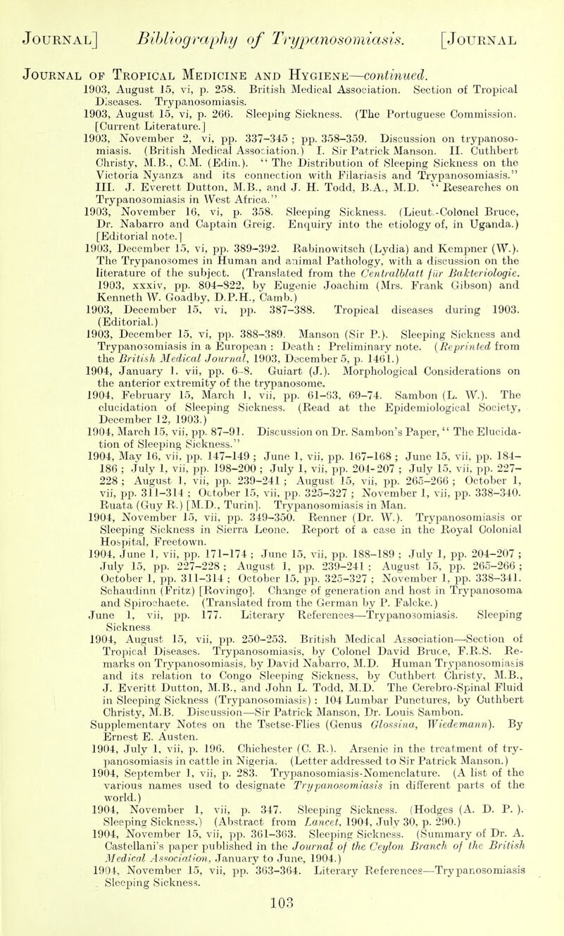 Journal of Tropical Medicine and Hygiene—continued. 1903, August 15, vi, p. 258. British Medical Association. Section of Tropical Diseases. Trypanosomiasis. 1903, August 15, vi, p. 260. Sleeping Sickness. (The Portuguese Commission. [Current Literature.] 1903, November 2, vi, -p]). 337-345 ; pp. 358-359. Discussion on trypanoso- miasis. (British Medical Association.) I. Sir Patrick Manson. II. Cutlibert Christy, M.B., CM. (Edin.).  The Distribution of Sleeping Sickness on the Victoria Nyanza and its connection with Filariasis and Trypanosomiasis. III. J. Everett Dutton, M.B., and J. H. Todd, B.A., M.D.  Researches on Trypanosomiasis in West Africa. 1903, November 16, vi, p. 358. Sleeping Sickness. fLieut.-Colonel Bruce, Dr. Nabarro and Captain Greig. Enquiry into the etiology of, in Uganda.) [Editorial note.] 1903, December 15, vi, pp. 389-392. Rabinowitsch (Lydia) and Kempner (W.). The Trypanosomes in Human and animal Pathology, with a discussion on the literature of the subject. (Translated from the Centmlblatt fiir Baktenologie. 1903, xxxiv, pj). 804-822, by Eugenie Joachim (Mrs. Frank Gibson) and Kenneth W. Goadby, D.P.H., Camb.) 1903, December 15, vi, pp. 387-388. Tropical diseases during 1903. (Editorial.) 1903, December 15, vi, pp. 388-389. Manson (Sir P.). Sleeping Sickness and Trypanosomiasis in a European : Death : Preliminary note. [Reprinied from the British Medical Journal, 1903, December 5, p. 1401.) 1904, January 1. vii, pp. 6-8. Guiart (J.). Morphological Considerations on the anterior extremity of the trypanosome. 1904, February 15, March 1, vii, pp. 61-63, 69-74. Sambon (L. W.). The elucidation of Sleeping Sickness. (Read at the Epidemiological Society, December 12, 1903.) 1904, March 15, vii, pp. 87-91. Discussion on Dr. Sambon's Paper,  The Elucida- tion of Sleeping Sickness. 1904, May 16. vii. pp. 147-149 ; June 1, vii. pp. 167-168 ; June 15, vii, pp. 184- 186 ; July 1, vii, pp. 198-200 ; July 1, vii, pp. 204-207 ; July 15, vii, pp. 227- 228; August ], vii, pp. 239-241; August 15, vii, pp. 265-266; October 1, vii, i^p. 311-314 ; October 15, vii. pp. 325-327 ; November 1, vii, pp. 338-340. Ruata (Guy R.) [M.D., Turin]. Trypanosomiasis in Man. 1904, November 15, vii, pp. 349-350. Renner (Dr. W.). Trypanosomiasis or Sleejiing Sickness in Sierra Leone. Rejiort of a case in the Royal Colonial Hospital, Freetown. 1904, June 1, vii, pp. 171-174 ; June 15, vii, pp. 188-189 : July 1, pp. 204-207 ; July 15, pp. 227-228 ; August 1, pp. 239-241 ; August 15, i^p. 265-266 ; October 1, pp. 311-314 ; October 15. pp. 325-327 ; November 1, pp. 338-341. Schaudinn (Fritz) [Rovingo]. Change of generation and host in Trypanosoma and Spiroehaete. (Translated from the German by P. Falcke.) June 1, vii, pp. 177. Literary References—Trypanosomiasis. Sleeping Sickness. 1904, August 15, vii, pp. 250-253. British Medical Association—-Section of Tropical Diseases. Tryjaanosomiasis, by Colonel David Bruce, F.R.S. Re- marks on Trypanosomiasis, by David Nabarro, M.D. Human Trypanosomiasis and its relation to Congo Sleeping Sickness, by Cutlibert Christy, M.B., J. Everitt Dutton, M.B., and John L. Todd, M.D. The Cerebro-Spinal Fluid in Sleeping Sickness (Trypanosomiasis): 104 Lumbar Punctures, by Cutlibert Christy, M.B. Discussion—Sir Patrick Manson, Dr. Louis Sambon. Supplementary Notes on the Tsetse-Flies (Genus Glossina, Wiedemann). By Ernest E. Austen. 1904, July 1, vii, p. 196. Chichester (C. R.). Arsenic in the treatment of try- panosomiasis in cattle in Nigeria. (Letter addressed to Sir Patrick Manson.) 1904, September 1, vii, p. 283. Trypanosomiasis-Nomenclature. (A list of the various names used to designate Trypanosomiasis in different parts of the world.) 1904, November 1, vii, p. 347. Sleeping Sickne.ss. (Hodges (A. D. P. ). Sleeping Sickness.) (Abstract from Lancet. 1904, .July 30, p. 290.) 1904, November 15, vii, pp. 361-363. Sleeping Sickness. (Summary of Dr. A. Castellani's paper published in the Journal of the Ceylon Branch of the British Medical Association, .January to June, 1904.) 1904, November 15, vii, pp. 303-364. Literary References—Trypanosomiasis Sleeping Sickness.