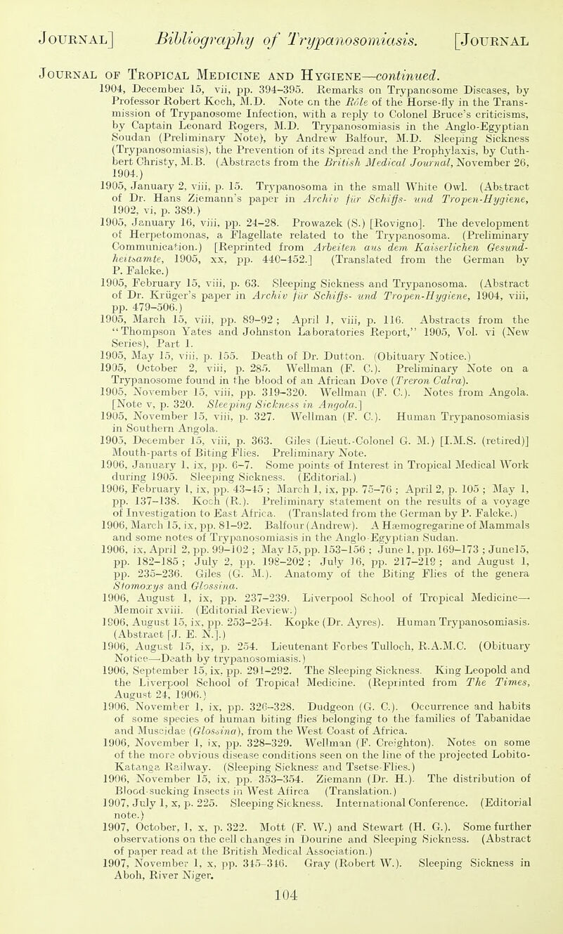 Journal of Tropical Medicine and Hygiene—continued. 1904, December 15, vii, jjp. 394-395. Remarks on Trypanosome Diseases, by Professor Robert Koch, M.D. Note on the Role of the Horse-fly in the Trans- mission of Trypanosome Infection, with a reply to Colonel Bruce's criticisms, by Captain Leonard Rogers, M.D. Trypanosomiasis in the Anglo-Egyptian Soudan (Preliminary Note), by Andrew Balfour, M.D. Sleeping Sickness (Trypanosomiasis), the Prevention of its Spread and the Prophylaxis, by Cuth- Ijert Christy, M.B. (Abstracts from the British Medical Journal, November 26, 1904.) 1905, January 2, viii, p. 15. Trypanosoma in the small White Owl. (Abstract of Dr. Hans Ziemann's paper in Archiv fUr Schiffs- iind Tropen-Hygiene, 1902, vi, p. 389.) 1905, January 16, viii, i^p. 24-28. Prowazek (S.) [Rovigno]. The development of Herpetomonas, a Flagellate related to the Trypanosoma. (Preliminary Communication.) [Reprinted from Arbeiten am dem Kaiserlichen Gesund- heitsamte, 1905, xx, pp. 440-452.] (Translated from the German bv P. Falcke.) 1905, February 15, viii, p. 63. Sleeping Sickness and Trypanosoma. (Abstract of Dr. Kriiger's paper in Archiv fiir Schiffs- und Tropen-Hygiene, 1904, viii, pp. 479-506.) 1905, March 15, viii, pp. 89-92; April 1, viii, p. 116. Abstracts from the Thomp.son Yates and Johnston Laboratories Report, 190.5, Vol. vi (New Series), Part 1. 1905, May 15, viii, p. 155. Death of Dr. Dutton. (Obituary Notice.) 1905, October 2, viii, p. 285. Wellman (F. C). Prehminary iSTote on a Trypanosome found in the blood of an African Dove (Treron Calm). 1905, November 15, viii, pp. 319-320. Wellman (F. C). Notes from Angola. [Note V, p. 320. Sleeping Sickness in Angola.'] 1905, November 15, viii, p. 327. Wellman (F. C). Human Trypanosomiasis in Southern Angola. 1905, December 15, viii, p. 363. Giles (Lieut.-Golonel G. M.) [I.M.S. (retired)] Blouth-parts of Biting Flies. Preliminary Note. 1906, January 1. ix, pp. 0-7. Some points of Interest in Tropical Medical Work during 1905. Sleeping Sickness. (Editorial.) 1906, February I, ix, pp. 4.3-45 ; March 1, ix, pp. 75-70 ; April 2, p. 105 ; May 1, pp. 137-138. Koch (R.). Preliminary statement on the results of a voyage of Investigation to East Africa. (Translated from the German by P. Falcke.) 1906, March 15, ix, pp. 81-92. Balfour (Andrew). A Hoemogregarine of Mammals and some notes of Trypanosomiasis in the Anglo-Egyptian Sudan. 1906, ix. April 2, pp. 99-J02 ; Mav 15, pp. 153-156 ; June 1, pp. 109-173 ; JunelS, pp. 182-185; July 2, pp. 198-202; July 16, pp. 217-219; and August 1, pp. 235-236. Giles (G. M.). Anatomy of the Biting Flies of the genera Stomoxys and Glossina. 1906, August 1, ix, pp. 237-239. Liverpool School of Tropical Medicine- Memoir xviii. (Editorial Review.) 1G06, Ausust 15, ix, pp. 253-254. Kopke (Dr. Ayres). Human Trypanosomiasis. (Abstract [J. E. N.].) 1906, August 15, ix, p. 254. Lieutenant Forbes Tulloch, R.A.M.C. (Obituary Notice—^Death by try23anosomiasis.) 1906, September 15, ix, pp. 291-292. The Sleeping Sickness. King Leopold and the Liverpool School of Tropica! Medicine. (Reprinted from The Times, August 24, 1906.) 1906, November 1, ix, pp. 326-328. Dudgeon (G. C). Occurrence and habits of some species of human biting flies belonging to the families of Tabanidae and Muscidae (Glos.M.a), from the West Coast of Africa. 1906, November 1, ix, pp. 328-329. Wellman (F. Creighton). Notes, on some of the more obvious disease conditions seen on the line of the projected Lobito- Katanga Railway. (Sleeping Sickness and Tsetse-Flies.) 1906, November 15, ix. pp. 353-354. Ziemann (Dr. H.). The distribution of Blood-sucking Insects in West Afiroa (Translation.) 1907, July 1, X, p. 225. Sleeping Sickness. International Conference. (Editorial note.) 1907, October, 1, x, p. 322. Mott (F. W.) and Stewart (H. G.). Some further observations on the cell changes in Dourine and Sleeping Sickness. (Abstract of paper read at the British Medical Association.) 1907, November 1, x, pp. 315-346. Gray (Robert W.). Sleeping Sickness in Aboh, River Niger.